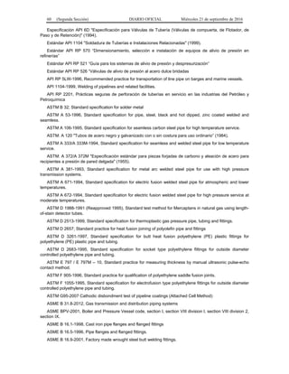60 (Segunda Sección) DIARIO OFICIAL Miércoles 21 de septiembre de 2016
Especificación API 6D "Especificación para Válvulas de Tubería (Válvulas de compuerta, de Flotador, de
Paso y de Retención)" (1994).
Estándar API 1104 "Soldadura de Tuberías e Instalaciones Relacionadas" (1999).
Estándar API RP 570 “Dimensionamiento, selección e instalación de equipos de alivio de presión en
refinerías”
Estándar API RP 521 “Guía para los sistemas de alivio de presión y despresurización”
Estándar API RP 526 “Válvulas de alivio de presión al acero dulce bridadas
API RP 5LW-1996, Recommended practice for transportation of line pipe on barges and marine vessels.
API 1104-1999, Welding of pipelines and related facilities.
API RP 2201, Prácticas seguras de perforación de tuberías en servicio en las industrias del Petróleo y
Petroquímica
ASTM B 32; Standard specification for solder metal
ASTM A 53-1996, Standard specification for pipe, steel, black and hot dipped, zinc coated welded and
seamless.
ASTM A 106-1995, Standard specification for seamless carbon steel pipe for high temperature service.
ASTM: A 120 "Tubos de acero negro y galvanizado con o sin costura para uso ordinario” (1984).
ASTM A 333/A 333M-1994, Standard specification for seamless and welded steel pipe for low temperature
service.
ASTM: A 372/A 372M "Especificación estándar para piezas forjadas de carbono y aleación de acero para
recipientes a presión de pared delgada" (1955).
ASTM A 381-1993, Standard specification for metal arc welded steel pipe for use with high pressure
transmission systems.
ASTM A 671-1994, Standard specification for electric fusion welded steel pipe for atmospheric and lower
temperatures.
ASTM A 672-1994, Standard specification for electric fusion welded steel pipe for high pressure service at
moderate temperatures.
ASTM D 1988-1991 (Reapproved 1995), Standard test method for Mercaptans in natural gas using length-
of-stain detector tubes.
ASTM D 2513-1999, Standard specification for thermoplastic gas pressure pipe, tubing and fittings.
ASTM D 2657; Standard practice for heat fusion joining of polyolefin pipe and fittings
ASTM D 3261-1997, Standard specification for butt heat fusion polyethylene (PE) plastic fittings for
polyethylene (PE) plastic pipe and tubing.
ASTM D 2683-1995, Standard specification for socket type polyethylene fittings for outside diameter
controlled polyethylene pipe and tubing.
ASTM E 797 / E 797M – 10, Standard practice for measuring thickness by manual ultrasonic pulse-echo
contact method.
ASTM F 905-1996, Standard practice for qualification of polyethylene saddle fusion joints.
ASTM F 1055-1995, Standard specification for electrofusion type polyethylene fittings for outside diameter
controlled polyethylene pipe and tubing.
ASTM G95-2007 Cathodic disbondment test of pipeline coatings (Attached Cell Method)
ASME B 31.8-2012, Gas transmission and distribution piping systems
ASME BPV-2001, Boiler and Pressure Vessel code, section I, section VIII division I, section VIII division 2,
section IX.
ASME B 16.1-1998, Cast iron pipe flanges and flanged fittings
ASME B 16.5-1996, Pipe flanges and flanged fittings.
ASME B 16.9-2001, Factory made wrought steel butt welding fittings.
 