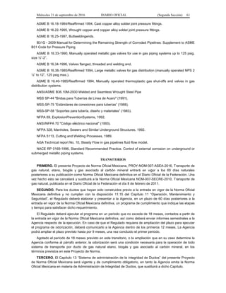 Miércoles 21 de septiembre de 2016 DIARIO OFICIAL (Segunda Sección) 61
ASME B 16.18-1984/Reaffirmed 1994, Cast copper alloy solder joint pressure fittings.
ASME B 16.22-1995, Wrought copper and copper alloy solder joint pressure fittings.
ASME B 16.25-1997, Buttweldingends.
B31G - 2009 Manual for Determining the Remaining Strength of Corroded Pipelines: Supplement to ASME
B31 Code for Pressure Piping
ASME B 16.33-1990, Manually operated metallic gas valves for use in gas piping systems up to 125 psig,
size ½”-2”.
ASME B 16.34-1996, Valves flanged, threaded and welding end.
ASME B 16.38-1985/Reaffirmed 1994, Large metallic valves for gas distribution (manually operated NPS 2
½” to 12”, 125 psig max.).
ASME B 16.40-1985/Reaffirmed 1994, Manually operated thermoplastic gas shut-offs and valves in gas
distribution systems.
ANSI/ASME B36.10M-2000 Welded and Seamless Wrought Steel Pipe
MSS SP-44 "Bridas para Tuberías de Línea de Acero" (1991).
MSS-SP-75 “Estándares de conexiones para tuberías” (1988).
MSS-SP-58 “Soportes para tubería, diseño y materiales” (1983).
NFPA 69, ExplosionPreventionSystems, 1992.
ANSI/NFPA 70 "Código eléctrico nacional" (1993).
NFPA 328, Manholes, Sewers and Similar Underground Structures, 1992.
NFPA 5113, Cutting and Welding Processes, 1989.
AGA Technical report No. 10, Steady Flow in gas pipelines fluid flow model.
NACE RP 0169-1996, Standard Recommended Practice. Control of external corrosion on underground or
submerged metallic piping systems.
TRANSITORIOS
PRIMERO. El presente Proyecto de Norma Oficial Mexicana, PROY-NOM-007-ASEA-2016, Transporte de
gas natural, etano, biogás y gas asociado al carbón mineral entrará en vigor a los 60 días naturales
posteriores a su publicación como Norma Oficial Mexicana definitiva en el Diario Oficial de la Federación. Una
vez hecho esto se cancelará y sustituirá a la Norma Oficial Mexicana NOM-007-SECRE-2010, Transporte de
gas natural, publicada en el Diario Oficial de la Federación el día 8 de febrero de 2011.
SEGUNDO. Para los ductos que hayan sido construidos previo a la entrada en vigor de la Norma Oficial
Mexicana definitiva y no cumplan con la disposición 11.15 del Capítulo 11 “Operación, Mantenimiento y
Seguridad”, el Regulado deberá elaborar y presentar a la Agencia, en un plazo de 60 días posteriores a la
entrada en vigor de la Norma Oficial Mexicana definitiva, un programa de cumplimiento que indique las etapas
y tiempo para satisfacer dicho requerimiento.
El Regulado deberá ejecutar el programa en un periodo que no exceda de 18 meses, contados a partir de
la entrada en vigor de la Norma Oficial Mexicana definitiva, así como deberá enviar informes semestrales a la
Agencia respecto de la ejecución. En caso de que el Regulado requiera de ampliación del plazo para ejecutar
el programa de odorización, deberá comunicarlo a la Agencia dentro de los primeros 12 meses. La Agencia
podrá ampliar el plazo previsto hasta por 9 meses, una vez concluido el primer periodo.
Agotado el período de 18 meses previsto en este transitorio, o la ampliación que en su caso determine la
Agencia conforme al párrafo anterior, la odorización será una condición necesaria para la operación de todo
sistema de transporte por ducto de gas natural etano, biogás y gas asociado al carbón mineral, en los
términos previstos en este Proyecto de Norma.
TERCERO. El Capítulo 13 “Sistema de administración de la integridad de Ductos” del presente Proyecto
de Norma Oficial Mexicana será vigente y de cumplimiento obligatorio, en tanto la Agencia emita la Norma
Oficial Mexicana en materia de Administración de Integridad de Ductos, que sustituirá a dicho Capítulo.
 