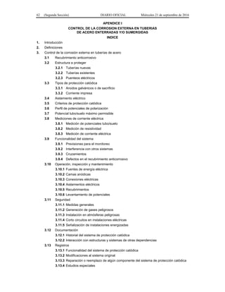62 (Segunda Sección) DIARIO OFICIAL Miércoles 21 de septiembre de 2016
APENDICE I
CONTROL DE LA CORROSION EXTERNA EN TUBERIAS
DE ACERO ENTERRADAS Y/O SUMERGIDAS
INDICE
1. Introducción
2. Definiciones
3. Control de la corrosión externa en tuberías de acero
3.1 Recubrimiento anticorrosivo
3.2 Estructura a proteger
3.2.1 Tuberías nuevas
3.2.2 Tuberías existentes
3.2.3 Puenteos eléctricos
3.3 Tipos de protección catódica
3.3.1 Anodos galvánicos o de sacrificio
3.3.2 Corriente impresa
3.4 Aislamiento eléctrico
3.5 Criterios de protección catódica
3.6 Perfil de potenciales de polarización
3.7 Potencial tubo/suelo máximo permisible
3.8 Mediciones de corriente eléctrica
3.8.1 Medición de potenciales tubo/suelo
3.8.2 Medición de resistividad
3.8.3 Medición de corriente eléctrica
3.9 Funcionalidad del sistema
3.9.1 Previsiones para el monitoreo
3.9.2 Interferencia con otros sistemas
3.9.3 Cruzamientos
3.9.4 Defectos en el recubrimiento anticorrosivo
3.10 Operación, inspección y mantenimiento
3.10.1 Fuentes de energía eléctrica
3.10.2 Camas anódicas
3.10.3 Conexiones eléctricas
3.10.4 Aislamientos eléctricos
3.10.5 Recubrimientos
3.10.6 Levantamiento de potenciales
3.11 Seguridad
3.11.1 Medidas generales
3.11.2 Generación de gases peligrosos
3.11.3 Instalación en atmósferas peligrosas
3.11.4 Corto circuitos en instalaciones eléctricas
3.11.5 Señalización de instalaciones energizadas
3.12 Documentación
3.12.1 Historial del sistema de protección catódica
3.12.2 Interacción con estructuras y sistemas de otras dependencias
3.13 Registros
3.13.1 Funcionalidad del sistema de protección catódica
3.13.2 Modificaciones al sistema original
3.13.3 Reparación o reemplazo de algún componente del sistema de protección catódica
3.13.4 Estudios especiales
 