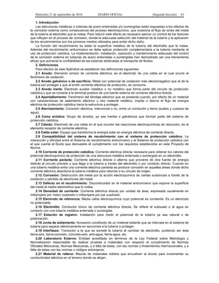 Miércoles 21 de septiembre de 2016 DIARIO OFICIAL (Segunda Sección) 63
1. Introducción
Las estructuras metálicas o tuberías de acero enterradas y/o sumergidas están expuestas a los efectos de
la corrosión externa como consecuencia del proceso electroquímico, que ocasiona el flujo de iones del metal
de la tubería al electrolito que la rodea. Para reducir este efecto es necesario ejercer un control de los factores
que influyen en el proceso de corrosión, donde la adecuada selección del material de la tubería y la aplicación
de los recubrimientos son los primeros medios utilizados para evitar dicho daño.
La función del recubrimiento es aislar la superficie metálica de la tubería del electrolito que la rodea.
Además del recubrimiento anticorrosivo se debe aplicar protección complementaria a la tubería mediante el
uso de protección catódica. La implementación, instalación, operación y mantenimiento adecuado del control
de la corrosión externa en tuberías de acero enterradas o sumergidas han demostrado ser una herramienta
eficaz que aumenta la confiabilidad de las tuberías destinadas al transporte de fluidos.
2. Definiciones
Para efectos de este Apéndice se establecen las definiciones siguientes:
2.1 Anodo: Elemento emisor de corriente eléctrica; es el electrodo de una celda en el cual ocurre el
fenómeno de oxidación.
2.2 Anodo galvánico o de sacrificio: Metal con potencial de oxidación más electronegativo que el de la
tubería por proteger y que al emitir corriente eléctrica de protección, se consume.
2.3 Anodo inerte: Electrodo auxiliar metálico o no metálico que forma parte del circuito de protección
catódica y que se conecta a la terminal positiva de una fuente externa de corriente eléctrica directa.
2.4 Apantallamiento: Fenómeno del blindaje eléctrico que se presenta cuando, por efecto de un material
con características de aislamiento eléctrico u otro material metálico, impide o desvía el flujo de energía
eléctrica de protección catódica hacia la estructura a proteger.
2.5 Aterrizamiento: Conexión eléctrica, intencional o no, entre un conductor y tierra (suelos y cuerpos de
agua).
2.6 Cama anódica: Grupo de ánodos, ya sea inertes o galvánicos que forman parte del sistema de
protección catódica.
2.7 Cátodo: Electrodo de una celda en el que ocurren las reacciones electroquímicas de reducción; es el
elemento receptor de corriente eléctrica.
2.8 Celda solar: Equipo que transforma la energía solar en energía eléctrica de corriente directa.
2.9 Compatibilidad del sistema de recubrimiento con el sistema de protección catódica: La
interacción y afinidad entre el Sistema de recubrimiento anticorrosivo y el Sistema de protección catódica con
el que cuente el Ducto que demuestre el cumplimiento con los requisitos establecidos en este Proyecto de
Norma.
2.10 Corriente de protección catódica: Corriente eléctrica directa necesaria para obtener los valores del
potencial electroquímico de protección de una estructura metálica enterrada o sumergida en un electrolito.
2.11 Corriente parásita: Corriente eléctrica directa o alterna que proviene de otra fuente de energía
distinta al circuito previsto y que llega a la tubería a través del electrolito o por contacto directo. Cuando en
una tubería metálica entra una corriente eléctrica parásita se produce corrosión en aquellas áreas donde dicha
corriente eléctrica abandona la tubería metálica para retornar a su circuito de origen.
2.12 Corrosión: Destrucción del metal por la acción electroquímica de ciertas sustancias a través de la
oxidación o pérdida de electrones del metal.
2.13 Defecto en el recubrimiento: Discontinuidad en el material anticorrosivo que expone la superficie
del metal al medio electrolítico que lo rodea.
2.14 Densidad de corriente: Corriente eléctrica directa por unidad de área, expresada usualmente en
miliampere por metro cuadrado o miliampere por pie cuadrado.
2.15 Electrodo de referencia: Media celda electroquímica cuyo potencial es constante. Es un electrodo
no polarizable.
2.16 Electrolito: Conductor iónico de corriente eléctrica directa. Se refiere al subsuelo o al agua en
contacto con una tubería metálica enterrada o sumergida.
2.17 Estación de registro: Instalación para medir el potencial de la tubería ya sea natural o de
polarización.
2.18 Junta de aislamiento: Accesorio constituido de un material aislante que se intercala en el sistema de
tubería para separar eléctricamente en secciones a la tubería a proteger.
2.19 Interfases: Transición a la que se somete la tubería al cambiar de electrolito, pudiendo ser ésta
tierra-aire, tierra-concreto, concreto-aire, aire-agua, tierra-agua, etc.
2.20 Laboratorio Externo: Entidad acreditada en términos de la Ley Federal sobre Metrología y
Normalización responsable de realizar pruebas a materiales con respecto al cumplimiento de Normas
Oficiales Mexicanas, Normas Mexicanas, y a falta de éstas, con las normas y lineamientos internacionales, y a
falta de éstas con las normas o códigos extranjeros.
2.21 Material de relleno: Mezcla de materiales sólidos que envuelven al ánodo para incrementar su
conductividad eléctrica en el terreno donde se alojan.
 