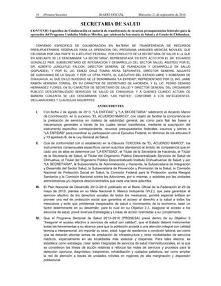 16 (Primera Sección) DIARIO OFICIAL Miércoles 21 de septiembre de 2016
SECRETARIA DE SALUD
CONVENIO Específico de Colaboración en materia de transferencia de recursos presupuestarios federales para la
operación del Programa Unidades Médicas Móviles, que celebran la Secretaría de Salud y el Estado de Chihuahua.
CONVENIO ESPECIFICO DE COLABORACION EN MATERIA DE TRANSFERENCIA DE RECURSOS
PRESUPUESTARIOS FEDERALES PARA LA OPERACION DEL PROGRAMA UNIDADES MEDICAS MOVILES, QUE
CELEBRAN POR UNA PARTE EL EJECUTIVO FEDERAL, POR CONDUCTO DE LA SECRETARIA DE SALUD A LA QUE
EN ADELANTE SE LE DENOMINARA "LA SECRETARIA", REPRESENTADA EN ESTE ACTO POR EL DR. EDUARDO
GONZALEZ PIER, SUBSECRETARIO DE INTEGRACION Y DESARROLLO DEL SECTOR SALUD, ASISTIDO POR EL
DR. ALBERTO JONGUITUD FALCON, DIRECTOR GENERAL DE PLANEACION Y DESARROLLO EN SALUD
(DGPLADES), Y POR EL LIC. EMILIO CRUZ TOMAS RIVAS CERVANTES, DIRECTOR GENERAL ADJUNTO
DE CARAVANAS DE LA SALUD, Y POR LA OTRA PARTE, EL EJECUTIVO DEL ESTADO LIBRE Y SOBERANO DE
CHIHUAHUA, AL QUE EN LO SUCESIVO SE LE DENOMINARA "LA ENTIDAD", REPRESENTADO POR EL ING. JAIME
RAMON HERRERA CORRAL, EN SU CARACTER DE SECRETARIO DE HACIENDA, Y EL LIC. PEDRO GENARO
HERNANDEZ FLORES, EN SU CARACTER DE SECRETARIO DE SALUD Y DIRECTOR GENERAL DEL ORGANISMO
PUBLICO DESCENTRALIZADO SERVICIOS DE SALUD DE CHIHUAHUA; Y A QUIENES CUANDO ACTUEN DE
MANERA CONJUNTA SE LES DENOMINARA COMO “LAS PARTES”, CONFORME A LOS ANTECEDENTES,
DECLARACIONES Y CLAUSULAS SIGUIENTES:
ANTECEDENTES
I. Con fecha 2 de agosto de 2013, "LA ENTIDAD” y "LA SECRETARIA" celebraron el Acuerdo Marco
de Coordinación, en lo sucesivo "EL ACUERDO MARCO", con objeto de facilitar la concurrencia en
la prestación de servicios en materia de salubridad general, así como para fijar las bases y
mecanismos generales a través de los cuales serían transferidos, mediante la suscripción del
instrumento específico correspondiente, recursos presupuestarios federales, insumos y bienes a
"LA ENTIDAD” para coordinar su participación con el Ejecutivo Federal, en términos de los artículos 9
y 13 apartado B, de la Ley General de Salud.
II. Que de conformidad con lo establecido en la Cláusula TERCERA de "EL ACUERDO MARCO", los
instrumentos consensuales específicos serían suscritos atendiendo al ámbito de competencia que en
cada uno de ellos se determine por "LA ENTIDAD”, el Titular de la Secretaría de Hacienda, el Titular
de la Secretaría de Salud, el Titular del Organismo Público Descentralizado Servicios de Salud de
Chihuahua, el Titular del Organismo Público Descentralizado Instituto Chihuahuense de Salud; y por
"LA SECRETARIA", la Subsecretaría de Administración y Hacienda, la Subsecretaría de Integración
y Desarrollo del Sector Salud, la Subsecretaría de Prevención y Promoción de la Salud, la Comisión
Nacional de Protección Social en Salud, la Comisión Federal para la Protección contra Riesgos
Sanitarios y la Comisión Nacional contra las Adicciones, por sí mismas, o asistidas por las unidades
administrativas y/u órganos desconcentrados que cada una tiene adscritas.
III. El Plan Nacional de Desarrollo 2013–2018 publicado en el Diario Oficial de la Federación el 20 de
mayo de 2013, plantea en su Meta Nacional II. México Incluyente (VI.2.), que para garantizar el
ejercicio efectivo de los derechos sociales de todos los mexicanos, pondrá especial énfasis en
proveer una red de protección social que garantice el acceso al derecho a la salud a todos los
mexicanos y evite que problemas inesperados de salud o movimientos de la economía, sean un
factor determinante en su desarrollo; para lo cual en su Objetivo 2.3. Asegurar el acceso a los
servicios de salud, prevé diversas Estrategias y Líneas de acción orientadas a su cumplimiento.
IV. Que el Programa Sectorial de Salud 2013–2018 (PROSESA) prevé dentro de su Objetivo 2
“Asegurar el acceso efectivo a servicios de salud con calidad”, que el Estado deberá instrumentar
todas las herramientas a su alcance para que la población acceda a una atención integral con calidad
técnica e interpersonal, sin importar su sexo, edad, lugar de residencia o condición laboral, así como
que se deberán abordar temas de ampliación de infraestructura y otras modalidades de servicios
médicos, especialmente en las localidades más aisladas y dispersas. Para tales efectos, se
establece como estrategia, crear redes integradas de servicios de salud interinstitucionales, en la que
se consideran las líneas de acción relativas a reforzar las redes de servicios y procesos para la
detección oportuna, diagnóstico, tratamiento, rehabilitación y cuidados paliativos, así como ampliar
la red de atención a través de unidades móviles en regiones de alta marginación y dispersión
poblacional.
 