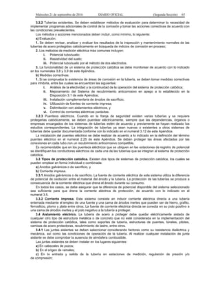Miércoles 21 de septiembre de 2016 DIARIO OFICIAL (Segunda Sección) 65
3.2.2 Tuberías existentes. Se deben establecer métodos de evaluación para determinar la necesidad de
implementar programas adicionales de control de la corrosión y tomar las acciones correctivas de acuerdo con
las condiciones prevalecientes.
Los métodos y acciones mencionados deben incluir, como mínimo, lo siguiente:
a) Evaluación:
1. Se deben revisar, analizar y evaluar los resultados de la inspección y mantenimiento normales de las
tuberías de acero protegidas catódicamente en búsqueda de indicios de corrosión en proceso;
2. Los métodos de medición eléctrica más comunes incluyen:
i. Potencial tubo/suelo;
ii. Resistividad del suelo;
iii. Potencial tubo/suelo por el método de dos electrodos.
3. La funcionalidad de un sistema de protección catódica se debe monitorear de acuerdo con lo indicado
en los numerales 3.8 y 3.9 de este Apéndice.
b) Medidas correctivas:
1. Si se comprueba la existencia de áreas de corrosión en la tubería, se deben tomar medidas correctivas
para inhibirla, entre las cuales se encuentran las siguientes:
i. Análisis de la efectividad y la continuidad de la operación del sistema de protección catódica;
ii. Mejoramiento del Sistema de recubrimiento anticorrosivo en apego a lo establecido en la
Disposición 3.1 de este Apéndice;
iii. Instalación complementaria de ánodos de sacrificio;
iv. Utilización de fuentes de corriente impresa;
v. Delimitación con aislamientos eléctricos, y
vi. Control de corrientes eléctricas parásitas.
3.2.3 Puenteos eléctricos. Cuando en la franja de seguridad existen varias tuberías y se requiere
protegerlas catódicamente, se deben puentear eléctricamente, siempre que las dependencias, órganos o
empresas encargados de los sistemas de tuberías estén de acuerdo y previamente se hayan realizado los
estudios correspondientes. La integración de tuberías ya sean nuevas o existentes a otros sistemas de
tuberías debe quedar documentada conforme con lo indicado en el numeral 3.12 de este Apéndice.
La instalación del puenteo eléctrico se debe realizar de acuerdo a lo indicado en la definición del término
puenteo eléctrico en el numeral 2.25 de este Apéndice. Se deben proteger las áreas afectadas por las
conexiones en cada tubo con un recubrimiento anticorrosivo compatible.
Es recomendable que en los puenteos eléctricos que se ubiquen en las estaciones de registro de potencial
se identifiquen los conductores eléctricos de cada una de las tuberías que se integran al sistema de protección
catódica.
3.3 Tipos de protección catódica. Existen dos tipos de sistemas de protección catódica, los cuales se
pueden emplear en forma individual o combinada:
a) Anodos galvánicos o de sacrificio, y
b) Corriente impresa.
3.3.1 Anodos galvánicos o de sacrificio. La fuente de corriente eléctrica de este sistema utiliza la diferencia
de potencial de oxidación entre el material del ánodo y la tubería. La protección de las tuberías se produce a
consecuencia de la corriente eléctrica que drena el ánodo durante su consumo.
En todos los casos, se debe asegurar que la diferencia de potencial disponible del sistema seleccionado
sea suficiente para que drene la corriente eléctrica de protección, de acuerdo con lo indicado en el
numeral 3.5.
3.3.2 Corriente impresa. Este sistema consiste en inducir corriente eléctrica directa a una tubería
enterrada mediante el empleo de una fuente y una cama de ánodos inertes que pueden ser de hierro, grafito,
ferrosilicio, plomo y plata entre otros. La fuente de corriente eléctrica directa se conecta en su polo positivo a
una cama de ánodos inertes y el polo negativo a la tubería a proteger.
3.4 Aislamiento eléctrico. La tubería de acero a proteger debe quedar eléctricamente aislada de
cualquier otro tipo de estructura metálica o de concreto que no esté considerada en la implementación del
sistema de protección catódica, tales como soportes de tubería, estructuras de puentes, túneles, pilotes,
camisas de acero protectoras, recubrimiento de lastre, entre otros.
3.4.1 Las juntas aislantes se deben seleccionar considerando factores como su resistencia dieléctrica y
mecánica, así como las condiciones de operación de la tubería. Al realizar cualquier instalación de junta
aislante se debe comprobar la ausencia de atmósfera combustible.
Las juntas aislantes se deben instalar en los lugares siguientes:
a) En cabezales de pozos;
b) En el origen de ramales;
c) En la entrada y salida de la tubería en estaciones de medición, regulación de presión y/o
de compresión;
 