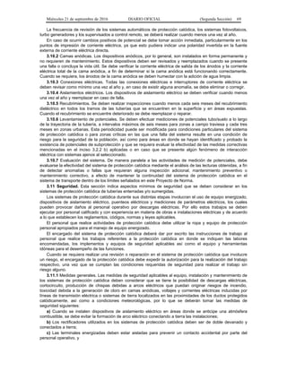 Miércoles 21 de septiembre de 2016 DIARIO OFICIAL (Segunda Sección) 69
La frecuencia de revisión de los sistemas automáticos de protección catódica, los sistemas fotovoltaicos,
turbo generadores y los supervisados a control remoto, se deberá realizar cuando menos una vez al año.
En caso de ocurrir cambios positivos de potencial se debe tomar acción inmediata, particularmente en los
puntos de impresión de corriente eléctrica, ya que esto pudiera indicar una polaridad invertida en la fuente
externa de corriente eléctrica directa.
3.10.2 Camas anódicas. Los dispositivos anódicos, por lo general, son instalados en forma permanente y
no requieren de mantenimiento. Estos dispositivos deben ser revisados y reemplazados cuando se presente
una falla o concluya la vida útil. Se debe verificar la corriente eléctrica de salida de los ánodos y la corriente
eléctrica total de la cama anódica, a fin de determinar si la cama anódica está funcionando correctamente.
Cuando se requiera, los ánodos de la cama anódica se deben humectar con la adición de agua limpia.
3.10.3 Conexiones eléctricas. Todas las conexiones eléctricas e interruptores de corriente eléctrica se
deben revisar como mínimo una vez al año y, en caso de existir alguna anomalía, se debe eliminar o corregir.
3.10.4 Aislamientos eléctricos. Los dispositivos de aislamiento eléctrico se deben verificar cuando menos
una vez al año y reemplazar en caso de falla.
3.10.5 Recubrimientos. Se deben realizar inspecciones cuando menos cada seis meses del recubrimiento
dieléctrico en todos los tramos de las tuberías que se encuentren en la superficie y en áreas expuestas.
Cuando el recubrimiento se encuentre deteriorado se debe reemplazar o reparar.
3.10.6 Levantamiento de potenciales. Se deben efectuar mediciones de potenciales tubo/suelo a lo largo
de la trayectoria de la tubería, a intervalos máximos de seis meses para zonas a campo traviesa y cada tres
meses en zonas urbanas. Esta periodicidad puede ser modificada para condiciones particulares del sistema
de protección catódica o para zonas críticas en las que una falla del sistema resulte en una condición de
riesgo para la seguridad de la población, así como para áreas en donde se hayan identificado y probado la
existencia de potenciales de subprotección y que se requiera evaluar la efectividad de las medidas correctivas
mencionadas en el inciso 3.2.2 b) aplicadas o en caso que se presente algún fenómeno de interacción
eléctrica con sistemas ajenos al seleccionado.
3.10.7 Evaluación del sistema. De manera paralela a las actividades de medición de potenciales, debe
evaluarse la efectividad del sistema de protección catódica mediante el análisis de las lecturas obtenidas, a fin
de detectar anomalías o fallas que requieran alguna inspección adicional, mantenimiento preventivo o
mantenimiento correctivo, a efecto de mantener la continuidad del sistema de protección catódica en el
sistema de transporte dentro de los límites señalados en este Proyecto de Norma.
3.11 Seguridad. Esta sección indica aspectos mínimos de seguridad que se deben considerar en los
sistemas de protección catódica de tuberías enterradas y/o sumergidas.
Los sistemas de protección catódica durante sus distintas etapas involucran el uso de equipo energizado,
dispositivos de aislamiento eléctrico, puenteos eléctricos y mediciones de parámetros eléctricos, los cuales
pueden provocar daños al personal operativo por descargas eléctricas. Por ello estos trabajos se deben
ejecutar por personal calificado y con experiencia en materia de obras e instalaciones eléctricas y de acuerdo
a lo que establecen los reglamentos, códigos, normas y leyes aplicables.
El personal que realice actividades de protección catódica debe utilizar la ropa y equipo de protección
personal apropiados para el manejo de equipo energizado.
El encargado del sistema de protección catódica deberá dar por escrito las instrucciones de trabajo al
personal que realice los trabajos referentes a la protección catódica en donde se indiquen las labores
encomendadas, los implementos y equipos de seguridad aplicables así como el equipo y herramientas
idóneas para el desempeño de las funciones.
Cuando se requiera realizar una revisión o reparación en el sistema de protección catódica que involucre
un riesgo, el encargado de la protección catódica debe expedir la autorización para la realización del trabajo
respectivo, una vez que se cumplan las condiciones requeridas de seguridad para realizar el trabajo sin
riesgo alguno.
3.11.1 Medidas generales. Las medidas de seguridad aplicables al equipo, instalación y mantenimiento de
los sistemas de protección catódica deben considerar que se tiene la posibilidad de descargas eléctricas,
cortocircuito, producción de chispas debidas a arcos eléctricos que puedan originar riesgos de incendio,
toxicidad debida a la generación de cloro en camas anódicas, voltajes y corrientes eléctricas inducidas por
líneas de transmisión eléctrica o sistemas de tierra localizados en las proximidades de los ductos protegidos
catódicamente, así como a condiciones meteorológicas, por lo que se deberán tomar las medidas de
seguridad siguientes:
a) Cuando se instalen dispositivos de aislamiento eléctrico en áreas donde se anticipe una atmósfera
combustible, se debe evitar la formación de arco eléctrico conectando a tierra las instalaciones;
b) Los rectificadores utilizados en los sistemas de protección catódica deben ser de doble devanado y
conectados a tierra;
c) Las terminales energizadas deben estar aisladas para prevenir un contacto accidental por parte del
personal operativo, y
 