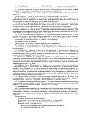 70 (Segunda Sección) DIARIO OFICIAL Miércoles 21 de septiembre de 2016
d) Para reducir el riesgo de daño a las personas por el gradiente de voltaje en la superficie del suelo
circundante de las camas anódicas, se deben tomar las precauciones siguientes:
1. Enterrar, a 90 centímetros como mínimo, los ánodos y el material de relleno que constituyen la cama
anódica, y
2. Aislar totalmente y proteger de daños mecánicos los cables eléctricos de interconexión.
Cuando exista la posibilidad de que se desarrollen voltajes inducidos que pudieran causar un arco
eléctrico en las juntas de aislamiento, se deben utilizar celdas electrolíticas de puesta a tierra, celdas de
polarización u otros dispositivos adecuados para canalizar la energía a tierra.
3.11.2 Generación de gases peligrosos. En sistemas de protección catódica en los que se instalen ánodos
en pozo profundo se deben incluir venteos para evitar la acumulación de gases de hidrógeno y cloro producto
del desprendimiento, debido a que pueden ser una condición de riesgo de explosión o intoxicación.
3.11.3 Instalación en atmósferas peligrosas. La naturaleza eléctrica de los sistemas de protección catódica
representa el riesgo de una fuente de ignición en atmósferas peligrosas (combustibles y/o explosivas), por lo
que su instalación en esas áreas debe satisfacer la clasificación eléctrica de áreas conforme a la NOM-001-
SEDE-2012 Instalaciones Eléctricas (utilización) o su equivalente.
3.11.4 Corto circuitos en instalaciones eléctricas. El cortocircuito de juntas aislantes constituye un riesgo
potencial, por lo que, en caso de ser posible, dichas juntas se deben instalar fuera de áreas peligrosas.
Cuando no sea posible, se deben adoptar medidas para evitar chispas o arcos eléctricos, como:
a) Conexiones de resistencia colocadas en gabinetes a prueba de fuego;
b) Arrestador de flama encapsulado;
c) Electrodos de zinc conectados a tierra en cada lado de la junta aislante, o
d) Una celda de polarización conectada a través de la junta aislante o a tierra.
Las superficies de la junta aislante deben estar encapsuladas para prevenir corto circuitos causados
por herramientas.
3.11.4.1 Desconexión, separación o ruptura de la tubería protegida. La tubería protegida catódicamente
tiene una corriente eléctrica fluyendo a través de ella, cualquier desconexión, separación o ruptura de la
tubería interrumpe el flujo de corriente eléctrica, lo que puede provocar la generación de un arco eléctrico
dependiendo de la magnitud de la corriente eléctrica.
El transformador-rectificador que protege una sección de la tubería en la que se realizará una
modificación, mantenimiento o reparación debe ser puesto fuera de servicio y se debe instalar una conexión
temporal. Es esencial que la conexión esté puenteada a cada uno de los lados de la separación y que
permanezca conectada hasta que se termine el trabajo y la continuidad eléctrica sea restaurada o hasta que
el área quede libre de gas y sin riesgo.
3.11.4.2 Equipo eléctrico. El equipo eléctrico instalado en un área de proceso debe ser a prueba de fuego
y estar certificado para su uso en el área, con base en la NOM-001-SEDE-2012 Instalaciones Eléctricas
(utilización) o su equivalente. En el área de proceso se deben utilizar interruptores de doble polo para
asegurar que ambos polos estén aislados durante el mantenimiento. Cada cable que transporte corriente
eléctrica de protección catódica se debe instalar de manera que no se pueda realizar la desconexión dentro
del área de riesgo sin suspender la energía al sistema de protección catódica. Los cables deben estar
protegidos mecánicamente para prevenir su ruptura.
3.11.4.3 Instrumentos de prueba. Cuando se efectúen mediciones eléctricas para el control de la
protección catódica en atmósferas peligrosas, el equipo utilizado debe ser intrínsecamente seguro y, antes de
realizar los trabajos, el área debe ser evaluada y declarada libre de una atmósfera peligrosa.
3.11.5 Señalización de instalaciones energizadas. En los lugares donde se instalen fuentes de corriente
eléctrica para la protección catódica se deben colocar señalamientos de advertencia visibles de acuerdo a la
NOM-001-SEDE-2012 Instalaciones Eléctricas (utilización) o su equivalente.
3.12 Documentación
3.12.1 Historial del sistema de protección catódica. La entidad, órgano o empresa responsable del sistema
de protección catódica debe contar con la documentación que respalde todas las acciones realizadas desde la
implementación, operación y mantenimiento del sistema. Esta documentación debe estar bajo resguardo y
disponible para la autoridad competente que la requiera. La información debe contener como mínimo
lo siguiente:
a) Implementación:
1. Objetivo del sistema de protección catódica;
2. Especificaciones del recubrimiento dieléctrico así como de su instalación;
3. Ubicación y especificaciones de dispositivos de aislamiento eléctrico;
4. Pruebas previas a la implementación:
i. Localización de la tubería (plano, referencias geográficas, accesos, etc.);
ii. Estudios de resistividades del suelo;
 