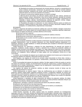 Miércoles 21 de septiembre de 2016 DIARIO OFICIAL (Segunda Sección) 71
iii. Resultados de pruebas de requerimiento de corriente eléctrica, ubicación y características de
camas anódicas provisionales, condiciones de operación de la fuente de corriente eléctrica
directa provisional, resistencia del circuito, perfil de potenciales naturales y de polarización,
potencial máximo en el punto de impresión de corriente, y
iv. Ubicación de estructuras metálicas ajenas a la tubería a proteger;
v. Memoria técnica del sistema de protección catódica (tiempo de vida, criterios, ubicación de
camas anódicas, número, dimensiones y tipo de los ánodos utilizados, densidad de corriente
eléctrica, resistencia total de circuito, por ciento de área desnuda a proteger, especificación de
materiales y equipo, cálculos, recomendaciones, prácticas de ingeniería, normas, códigos,
reglamentos y regulaciones observadas durante la implementación);
vi. Resultados de pruebas de interacción con otros sistemas eléctricos ajenos al sistema de
protección catódica (líneas de alta tensión, sistemas de tierras, estructuras metálicas vecinas
protegidas o no catódicamente y dependencias involucradas).
b) Instalación:
1) Planos y diagramas del sistema de protección catódica tal y como fue instalado. (Arreglos constructivos
de la cama anódica, de la fuente externa de corriente eléctrica directa, conexiones eléctricas cable-ducto,
ducto-estación de registro de potencial y puenteos eléctricos entre ductos);
2) Permisos internos y externos;
3) Afectaciones a otras estructuras y/o sistemas de protección catódica a terceros;
4) Modificaciones constructivas, adecuaciones, y
5) Resultados de las pruebas durante la puesta en operación del sistema de protección catódica y
ajustes de campo.
En el caso de tuberías existentes se debe presentar la información que asegure que el ducto se encuentra
protegido catódicamente y que no presenta interacción con otros sistemas eléctricos adyacentes a su
trayectoria. Asimismo, se debe establecer un método permanente para completar la información documental
requerida para ductos nuevos.
3.12.2 Interacción con estructuras y sistemas de otras dependencias. Es esencial que durante la
planeación, instalación, prueba, puesta en marcha y operación de un sistema de protección catódica se
notifiquen dichas acciones a las entidades que tengan a su cargo sistemas de tubería de acero enterradas,
cables u otras estructuras (ductos de agua, cableado telefónico, líneas de fibra óptica y líneas de alta tensión),
próximas a la instalación. Dicha notificación se debe realizar con una anticipación mínima de un mes
y por escrito.
Lo anterior, con el propósito de asegurar que el sistema sea instalado de tal manera que la interacción de
la protección catódica con sistemas y estructuras vecinas sea mínima.
3.13 Registros. Los registros de control de la corrosión deben documentar en forma clara, concisa y
metódica la información relacionada a la operación, mantenimiento y efectividad del sistema de protección
catódica.
3.13.1 Funcionalidad del sistema de protección catódica. Se debe registrar la fecha de puesta en servicio
del sistema de protección catódica, los levantamientos de potencial, inspecciones y pruebas realizadas para
comprobar que no existen interferencias y asegurar que los aislamientos, recubrimientos y encamisados se
encuentran funcionando satisfactoriamente.
Los registros del sistema de protección catódica se deben conservar durante el tiempo que las
instalaciones permanezcan en servicio.
3.13.2 Modificaciones al sistema original. Todas las modificaciones que se efectúen al sistema de
protección catódica original deben registrarse anotando la fecha y modificación realizada, de manera que
forme parte de la documentación conforme con lo indicado en los numerales 3.13 y 3.13.1 de este Apéndice,
anexando memorias y planos de ingeniería en caso de rehabilitaciones mayores como cambio de capacidad
del rectificador y cambio de ubicación de la cama anódica, entre otras.
3.13.3 Reparación o reemplazo de algún componente del sistema de protección catódica. Se deben
registrar las reparaciones o reemplazos cuando las inspecciones y pruebas periódicas realizadas indiquen que
la protección no es efectiva. Dichas pruebas pueden ser, entre otras:
a) Reparación, reemplazo o ajuste de componentes del sistema de protección catódica;
b) Aplicación del recubrimiento en las áreas desnudas;
c) Interferencia de cualquier estructura metálica en contacto con la tubería y su localización;
d) Reposición de los dispositivos de aislamiento dañados;
e) Acciones para corregir corto circuitos en tuberías encamisadas, y
f) Pruebas de interferencia con estructuras cercanas.
3.13.4 Estudios especiales. Se deben registrar todos los resultados obtenidos de investigaciones
especiales como son, entre otros: estudios de levantamiento de potenciales a intervalos cortos, inspección del
recubrimiento dieléctrico mediante gradiente de voltaje de corriente eléctrica directa, así como cualquier otra
investigación referente a la efectividad del sistema de protección catódica. Esta información debe formar parte
del historial de la protección catódica del ducto.
 