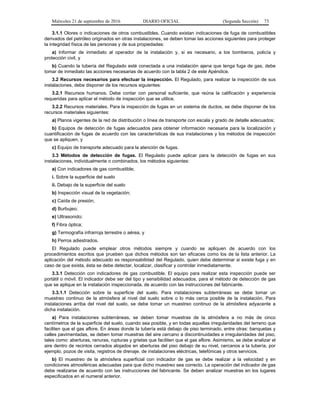 Miércoles 21 de septiembre de 2016 DIARIO OFICIAL (Segunda Sección) 73
3.1.1 Olores o indicaciones de otros combustibles. Cuando existan indicaciones de fuga de combustibles
derivados del petróleo originados en otras instalaciones, se deben tomar las acciones siguientes para proteger
la integridad física de las personas y de sus propiedades:
a) Informar de inmediato al operador de la instalación y, si es necesario, a los bomberos, policía y
protección civil, y
b) Cuando la tubería del Regulado esté conectada a una instalación ajena que tenga fuga de gas, debe
tomar de inmediato las acciones necesarias de acuerdo con la tabla 2 de este Apéndice.
3.2 Recursos necesarios para efectuar la inspección. El Regulado, para realizar la inspección de sus
instalaciones, debe disponer de los recursos siguientes:
3.2.1 Recursos humanos. Debe contar con personal suficiente, que reúna la calificación y experiencia
requeridas para aplicar el método de inspección que se utilice.
3.2.2 Recursos materiales. Para la inspección de fugas en un sistema de ductos, se debe disponer de los
recursos materiales siguientes:
a) Planos vigentes de la red de distribución o línea de transporte con escala y grado de detalle adecuados;
b) Equipos de detección de fugas adecuados para obtener información necesaria para la localización y
cuantificación de fugas de acuerdo con las características de sus instalaciones y los métodos de inspección
que se apliquen, y
c) Equipo de transporte adecuado para la atención de fugas.
3.3 Métodos de detección de fugas. El Regulado puede aplicar para la detección de fugas en sus
instalaciones, individualmente o combinados, los métodos siguientes:
a) Con indicadores de gas combustible;
i. Sobre la superficie del suelo
ii. Debajo de la superficie del suelo
b) Inspección visual de la vegetación;
c) Caída de presión;
d) Burbujeo;
e) Ultrasonido;
f) Fibra óptica;
g) Termografía infrarroja terrestre o aérea, y
h) Perros adiestrados.
El Regulado puede emplear otros métodos siempre y cuando se apliquen de acuerdo con los
procedimientos escritos que prueben que dichos métodos son tan eficaces como los de la lista anterior. La
aplicación del método adecuado es responsabilidad del Regulado, quien debe determinar si existe fuga y en
caso de que exista, ésta se debe detectar, localizar, clasificar y controlar inmediatamente.
3.3.1 Detección con indicadores de gas combustible. El equipo para realizar esta inspección puede ser
portátil o móvil. El indicador debe ser del tipo y sensibilidad adecuados, para el método de detección de gas
que se aplique en la instalación inspeccionada, de acuerdo con las instrucciones del fabricante.
3.3.1.1 Detección sobre la superficie del suelo. Para instalaciones subterráneas se debe tomar un
muestreo continuo de la atmósfera al nivel del suelo sobre o lo más cerca posible de la instalación. Para
instalaciones arriba del nivel del suelo, se debe tomar un muestreo continuo de la atmósfera adyacente a
dicha instalación.
a) Para instalaciones subterráneas, se deben tomar muestras de la atmósfera a no más de cinco
centímetros de la superficie del suelo, cuando sea posible, y en todas aquellas irregularidades del terreno que
faciliten que el gas aflore. En áreas donde la tubería está debajo de piso terminado, entre otras: banquetas y
calles pavimentadas, se deben tomar muestras del aire cercano a discontinuidades e irregularidades del piso,
tales como: aberturas, ranuras, rupturas y grietas que faciliten que el gas aflore. Asimismo, se debe analizar el
aire dentro de recintos cerrados alojados en aberturas del piso debajo de su nivel, cercanos a la tubería, por
ejemplo, pozos de visita, registros de drenaje, de instalaciones eléctricas, telefónicas y otros servicios.
b) El muestreo de la atmósfera superficial con indicador de gas se debe realizar a la velocidad y en
condiciones atmosféricas adecuadas para que dicho muestreo sea correcto. La operación del indicador de gas
debe realizarse de acuerdo con las instrucciones del fabricante. Se deben analizar muestras en los lugares
especificados en el numeral anterior.
 