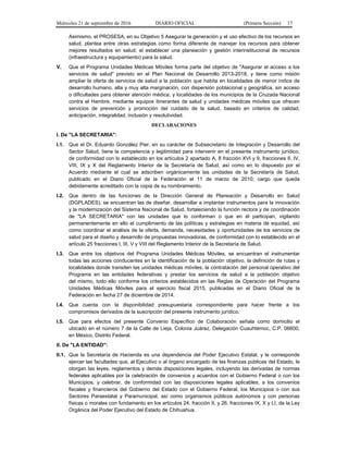 Miércoles 21 de septiembre de 2016 DIARIO OFICIAL (Primera Sección) 17
Asimismo, el PROSESA, en su Objetivo 5 Asegurar la generación y el uso efectivo de los recursos en
salud, plantea entre otras estrategias como forma diferente de manejar los recursos para obtener
mejores resultados en salud; el establecer una planeación y gestión interinstitucional de recursos
(infraestructura y equipamiento) para la salud.
V. Que el Programa Unidades Médicas Móviles forma parte del objetivo de "Asegurar el acceso a los
servicios de salud" previsto en el Plan Nacional de Desarrollo 2013-2018, y tiene como misión
ampliar la oferta de servicios de salud a la población que habita en localidades de menor índice de
desarrollo humano, alta y muy alta marginación, con dispersión poblacional y geográfica, sin acceso
o dificultades para obtener atención médica, y localidades de los municipios de la Cruzada Nacional
contra el Hambre, mediante equipos itinerantes de salud y unidades médicas móviles que ofrecen
servicios de prevención y promoción del cuidado de la salud, basado en criterios de calidad,
anticipación, integralidad, inclusión y resolutividad.
DECLARACIONES
I. De "LA SECRETARIA":
I.1. Que el Dr. Eduardo González Pier, en su carácter de Subsecretario de Integración y Desarrollo del
Sector Salud, tiene la competencia y legitimidad para intervenir en el presente instrumento jurídico,
de conformidad con lo establecido en los artículos 2 apartado A, 8 fracción XVI y 9, fracciones II, IV,
VIII, IX y X del Reglamento Interior de la Secretaría de Salud, así como en lo dispuesto por el
Acuerdo mediante el cual se adscriben orgánicamente las unidades de la Secretaría de Salud,
publicado en el Diario Oficial de la Federación el 11 de marzo de 2010; cargo que queda
debidamente acreditado con la copia de su nombramiento.
I.2. Que dentro de las funciones de la Dirección General de Planeación y Desarrollo en Salud
(DGPLADES), se encuentran las de diseñar, desarrollar e implantar instrumentos para la innovación
y la modernización del Sistema Nacional de Salud, fortaleciendo la función rectora y de coordinación
de "LA SECRETARIA" con las unidades que lo conforman o que en él participan, vigilando
permanentemente en ello el cumplimiento de las políticas y estrategias en materia de equidad, así
como coordinar el análisis de la oferta, demanda, necesidades y oportunidades de los servicios de
salud para el diseño y desarrollo de propuestas innovadoras, de conformidad con lo establecido en el
artículo 25 fracciones I, III, V y VIII del Reglamento Interior de la Secretaría de Salud.
I.3. Que entre los objetivos del Programa Unidades Médicas Móviles, se encuentran el instrumentar
todas las acciones conducentes en la identificación de la población objetivo, la definición de rutas y
localidades donde transiten las unidades médicas móviles, la contratación del personal operativo del
Programa en las entidades federativas y prestar los servicios de salud a la población objetivo
del mismo, todo ello conforme los criterios establecidos en las Reglas de Operación del Programa
Unidades Médicas Móviles para el ejercicio fiscal 2015, publicadas en el Diario Oficial de la
Federación en fecha 27 de diciembre de 2014.
I.4. Que cuenta con la disponibilidad presupuestaria correspondiente para hacer frente a los
compromisos derivados de la suscripción del presente instrumento jurídico.
I.5. Que para efectos del presente Convenio Específico de Colaboración señala como domicilio el
ubicado en el número 7 de la Calle de Lieja, Colonia Juárez, Delegación Cuauhtémoc, C.P. 06600,
en México, Distrito Federal.
II. De "LA ENTIDAD":
II.1. Que la Secretaría de Hacienda es una dependencia del Poder Ejecutivo Estatal, y le corresponde
ejercer las facultades que, al Ejecutivo o al órgano encargado de las finanzas públicas del Estado, le
otorgan las leyes, reglamentos y demás disposiciones legales, incluyendo las derivadas de normas
federales aplicables por la celebración de convenios y acuerdos con el Gobierno Federal o con los
Municipios, y celebrar, de conformidad con las disposiciones legales aplicables, a los convenios
fiscales y financieros del Gobierno del Estado con el Gobierno Federal, los Municipios o con sus
Sectores Paraestatal y Paramunicipal, así como organismos públicos autónomos y con personas
físicas o morales con fundamento en los artículos 24, fracción II, y 26, fracciones IX, X y LI, de la Ley
Orgánica del Poder Ejecutivo del Estado de Chihuahua.
 
