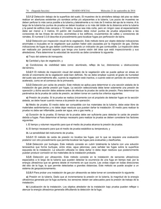 74 (Segunda Sección) DIARIO OFICIAL Miércoles 21 de septiembre de 2016
3.3.1.2 Detección debajo de la superficie del suelo. El muestreo de la atmósfera debajo del piso se debe
realizar en aberturas existentes y/o sondeos arriba y/o adyacentes a la tubería. Los pozos de muestreo se
deben perforar lo más cerca posible a la tubería y lateralmente a no más de 5 metros del eje de la misma. A lo
largo de la tubería los puntos de prueba se deben localizar a no más del doble de la distancia entre la tubería
y la pared de edificio más cercana o 10 metros, la que sea más corta, pero en ningún caso el espaciamiento
debe ser menor a 3 metros. El patrón del muestreo debe incluir puntos de prueba adyacentes a las
conexiones de las líneas de servicio, acometidas a los edificios, cruzamientos de calles y conexiones de
ramales. El numeral 3.3.9 describe el procedimiento para localizar fugas por perforación de barra.
3.3.2 Detección por inspección visual de la vegetación. Este método tiene por objeto detectar indicaciones
anormales o inusuales en la vegetación que puedan haber sido causadas por la migración de gas. Dichas
indicaciones de fugas de gas deben confirmarse usando un indicador de gas combustible. La inspección debe
ser realizada por personal experto que tenga una buena visión del área que está inspeccionando y sus
alrededores. Para determinar la velocidad de recorrido se debe considerar lo siguiente:
a) Trazo del sistema de transporte;
b) Cantidad y tipo de vegetación, y
c) Condiciones de visibilidad tales como: alumbrado, reflejo de luz, distorsiones u obstrucciones
del terreno.
3.3.2.1 El método de inspección visual del estado de la vegetación sólo se puede aplicar en áreas en
donde el crecimiento de la vegetación está bien definido. No se debe emplear cuando el grado de humedad
del suelo sea anormalmente alto, cuando la vegetación está inactiva, o cuando está en periodo de crecimiento
acelerado, como en el comienzo de la primavera.
3.3.3 Detección por caída de presión. Este método se aplica para determinar si una sección aislada de la
instalación de gas pierde presión por fugas. La sección seleccionada debe tener solamente una presión de
operación y dicha sección debe aislarse antes de efectuar la prueba de caída de presión. Para determinar los
parámetros de la prueba de caída de presión, se deben tomar en cuenta los criterios siguientes:
a) Presión de prueba. Si la prueba se realiza únicamente con el propósito de detectar fugas en la sección
aislada, se debe hacer cuando menos a la presión de operación.
b) Medio de prueba. El medio debe ser compatible con los materiales de la tubería, debe estar libre de
materiales sedimentarios y no debe dejar residuos que puedan dañar la instalación. El medio para realizar la
prueba no debe ser inflamable, puede ser agua, aire o gas inerte, y
c) Duración de la prueba. El tiempo de la prueba debe ser suficiente para detectar la caída de presión
debida a fugas. Para determinar el tiempo necesario para realizar la prueba se deben considerar los factores
siguientes:
i. El tiempo y volumen requerido para que el medio de prueba alcance la presión de prueba;
ii. El tiempo necesario para que el medio de prueba estabilice su temperatura, y
iii. La sensibilidad del instrumento de prueba.
3.3.3.1 El método de caída de presión no localiza las fugas, por lo que se requiere una evaluación
posterior con otro procedimiento que permita localizar las fugas para evaluarlas y clasificarlas.
3.3.4 Detección por burbujeo. Este método consiste en cubrir totalmente la tubería con una solución
tensoactiva que forme burbujas, entre otras, agua jabonosa, para señalar las fugas sobre la superficie
expuesta de la instalación. La solución utilizada no debe dañar ni debe dejar residuos que posteriormente
puedan producir corrosión en los materiales de la instalación probada.
3.3.5 Detección por ultrasonido. Este método consiste en la instalación de sensores ultrasónicos
espaciados a lo largo de la tubería que pueden detectar la ocurrencia de una fuga en tiempo real, por la
energía ultrasónica que se genera desde el momento en que ocurre. Las ondas viajan en todas direcciones
del sitio de la fuga, lo que permite detectarlas a grandes distancias. Este método se puede acoplar a un
sistema de geoposicionamiento.
3.3.5.1 Para probar una instalación de gas por ultrasonido se debe tomar en consideración lo siguiente:
a) Presión en la tubería. Dado que al incrementarse la presión en la tubería, la magnitud de la energía
ultrasónica generada por la fuga aumenta, los sensores deben ser adecuados para la presión de trabajo de la
instalación;
b) Localización de la instalación. Los objetos alrededor de la instalación bajo prueba pueden reflejar o
atenuar la energía ultrasónica generada dificultando la detección de la fuga;
 