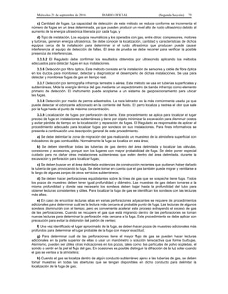 Miércoles 21 de septiembre de 2016 DIARIO OFICIAL (Segunda Sección) 75
c) Cantidad de fugas. La capacidad de detección de este método se reduce conforme se incrementa el
número de fugas en un área determinada, ya que pueden producir un nivel alto de ruido ultrasónico debido al
aumento de la energía ultrasónica liberada por cada fuga, y
d) Tipo de instalación. Los equipos neumáticos y los operados con gas, entre otros: compresores, motores
y turbinas, generan energía ultrasónica. Se debe conocer la localización, cantidad y características de dichos
equipos cerca de la instalación para determinar si el ruido ultrasónico que producen puede causar
interferencia al equipo de detección de fallas. El área de prueba se debe recorrer para verificar la posible
presencia de interferencias.
3.3.5.2 El Regulado debe confirmar los resultados obtenidos por ultrasonido aplicando los métodos
adecuados para detectar fugas en sus instalaciones.
3.3.6 Detección por fibra óptica. Este método consiste en la instalación de sensores y cable de fibra óptica
en los ductos para monitorear, detectar y diagnosticar el desempeño de dichas instalaciones. Se usa para
detectar y monitorear fugas de gas en tiempo real.
3.3.7 Detección por termografía infrarroja terrestre o aérea. Este método se usa en tuberías superficiales y
subterráneas. Mide la energía térmica del gas mediante un espectrómetro de banda infrarrojo como elemento
primario de detección. El instrumento puede acoplarse a un sistema de geoposicionamiento para ubicar
las fugas.
3.3.8 Detección por medio de perros adiestrados. La raza labrador es la más comúnmente usada ya que
puede detectar el odorizante adicionado en la corriente del fluido. El perro localiza y rastrea el olor que sale
por la fuga hasta el punto de máxima concentración.
3.3.9 Localización de fugas por perforación de barra. Este procedimiento se aplica para localizar el lugar
preciso de fuga en instalaciones subterráneas y tiene por objeto minimizar la excavación para disminuir costos
y evitar pérdida de tiempo en la localización y reparación de fugas. El Regulado es responsable de aplicar el
procedimiento adecuado para localizar fugas por sondeos en sus instalaciones. Para fines informativos se
presenta a continuación una descripción general de este procedimiento.
a) Se debe delimitar la zona de migración del gas realizando un muestreo de la atmósfera superficial con
indicadores de gas combustible. Normalmente la fuga se localiza en esta área;
b) Se deben identificar todas las tuberías de gas dentro del área delimitada y localizar las válvulas,
conexiones y accesorios, porque son los lugares con mayor probabilidad de fuga. Se debe poner especial
cuidado para no dañar otras instalaciones subterráneas que estén dentro del área delimitada, durante la
excavación y perforación para localizar fugas;
c) Se deben buscar en el área delimitada evidencias de construcción recientes que pudieran haber dañado
la tubería de gas provocando la fuga. Se debe tomar en cuenta que el gas también puede migrar y ventilarse a
lo largo de algunas zanjas de otros servicios subterráneos;
d) Se deben hacer perforaciones equidistantes sobre la línea de gas que se sospeche tiene fuga. Todos
los pozos de muestreo deben tener igual profundidad y diámetro. Las muestras de gas deben tomarse a la
misma profundidad y donde sea necesario los sondeos deben bajar hasta la profundidad del tubo para
obtener lecturas consistentes y útiles. Para localizar la fuga de gas se identifican los sondeos con las lecturas
más altas;
e) En caso de encontrar lecturas altas en varias perforaciones adyacentes se requiere de procedimientos
adicionales para determinar cuál es la lectura más cercana al probable punto de fuga. Las lecturas de algunos
sondeos disminuirán con el tiempo, pero es conveniente acelerar este proceso extrayendo el exceso de gas
de las perforaciones. Cuando se recupere el gas que está migrando dentro de las perforaciones se toman
nuevas lecturas para determinar la perforación más cercana a la fuga. Este procedimiento se debe aplicar con
precaución para evitar la distorsión del patrón de venteo;
f) Una vez identificado el lugar aproximado de la fuga, se deben hacer pozos de muestreo adicionales más
profundos para determinar el lugar probable de la fuga con mayor exactitud;
g) Para determinar cuál de las perforaciones tiene el mayor flujo de gas se pueden hacer lecturas
adicionales en la parte superior de ellas o usar un manómetro o solución tensoactiva que forme burbujas.
Asimismo, pueden ser útiles otras indicaciones en los pozos, tales como: las partículas de polvo sopladas, el
sonido o sentir en la piel el flujo del gas. En ocasiones es posible distinguir la difracción de la luz solar cuando
el gas se ventea a la atmósfera;
h) Cuando el gas se localiza dentro de algún conducto subterráneo ajeno a las tuberías de gas, se deben
tomar muestras en todas las aberturas que se tengan disponibles en dicho conducto para delimitar la
localización de la fuga de gas;
 