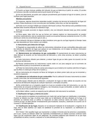 76 (Segunda Sección) DIARIO OFICIAL Miércoles 21 de septiembre de 2016
i) Cuando se logran lecturas estables del indicador de gas se determina el patrón de venteo. El sondeo
con la lectura más alta normalmente será el punto exacto de la fuga, y
j) Una vez descubierta, se puede usar cualquier procedimiento para localizar la fuga en la tubería, como el
burbujeo para fugas pequeñas.
Medidas precautorias
En ocasiones, algunas situaciones especiales pueden complicar las técnicas de localización de fugas por
sondeos. Estas situaciones no son comunes pero son factibles, entre otras, se citan las siguientes:
a) Puede ocurrir una fuga múltiple que ocasione información confusa. Para eliminar esta posibilidad el área
afectada debe revisarse después de reparada la fuga;
b) El gas se puede acumular en alguna cavidad y dar una indicación elevada hasta que dicha cavidad
es venteada;
c) Otros gases, tales como los que se forman por material orgánico en descomposición se pueden
encontrar ocasionalmente, esto es característico cuando se encuentran lecturas constantes de entre 15 y 30%
(treinta por ciento) de concentración gas en aire; y
d) La indicación del gas en drenajes se debe considerar como gas de una fuga migrando al drenaje, hasta
que sea descartado por otros medios o por análisis.
4. Instrumentos para detección de fugas
El Regulado es responsable de utilizar los instrumentos indicadores de gas combustible adecuados para
los métodos de detección de fugas que aplique en sus instalaciones, con el objeto de obtener información
veraz, confiable y completa sobre las fugas de gas.
4.1 Mantenimiento de indicadores de gas combustible. El mantenimiento de estos instrumentos se
debe efectuar de acuerdo con las instrucciones del fabricante y, entre otras acciones, se deben cumplirlas
siguientes:
a) Cada instrumento utilizado para detectar y evaluar fugas de gas se debe operar de acuerdo con los
instructivos del fabricante;
b) Revisar periódicamente los instrumentos cuando están en uso para asegurar que el suministro de
energía eléctrica para su funcionamiento es adecuado;
c) Probar los instrumentos antes de usarse para asegurar que el sistema de muestreo esté libre de fugas y
que los filtros no obstruyan el flujo de la muestra, y
d) Los instrumentos de ionización de flama de hidrógeno se deben probar cada vez que se encienden y
durante la inspección.
4.2 Calibración de indicadores de gas combustible. Para la calibración de estos instrumentos se deben
cumplir, entre otras, las recomendaciones siguientes:
a) Cada equipo utilizado para la detección y evaluación de fugas se debe calibrar de acuerdo con los
instructivos del fabricante después de cualquier reparación o reemplazo de partes;
b) De conformidad con un programa regular en el que se considere el tipo del instrumento y su uso, los
instrumentos de ionización de flama de hidrógeno y los indicadores de gas combustible, se deben calibrar al
menos una vez al mes cuando están en uso, y
c) Se deben calibrar, cuando se sospeche que la calibración del instrumento ha cambiado.
5. Clasificación de fugas y criterios de acción
En este capítulo se establece el procedimiento por medio del cual las fugas son clasificadas y controladas.
Cuando se detecta una fuga, el primer paso debe ser la delimitación del área afectada por la fuga; si el
perímetro se extiende hacia un edificio, la inspección se debe continuar dentro del mismo. Cuando se
confirma la fuga, se debe atender inmediatamente para localizarla, evaluarla y clasificarla de acuerdo con el
numeral 5.1 de este Apéndice.
5.1 Clasificación de las fugas. Basados en la evaluación realizada de la localización y magnitud de la
fuga, ésta se debe clasificar con objeto de establecer la prioridad de su reparación. La clasificación es
la siguiente:
5.1.1 Grado 1.Son aquellas fugas que representan un peligro inminente para las personas o propiedades,
por lo que, cuando se detectan deben ser reparadas inmediatamente y/o realizar acciones continuas hasta
lograr que las condiciones dejen de ser peligrosas. Se considera peligrosa toda situación en la que haya
probabilidad de asfixia, incendio o explosión en el área afectada por la fuga.
 