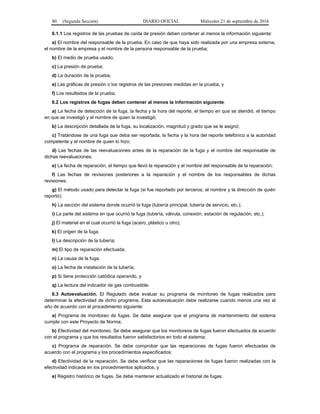 80 (Segunda Sección) DIARIO OFICIAL Miércoles 21 de septiembre de 2016
6.1.1 Los registros de las pruebas de caída de presión deben contener al menos la información siguiente:
a) El nombre del responsable de la prueba. En caso de que haya sido realizada por una empresa externa,
el nombre de la empresa y el nombre de la persona responsable de la prueba;
b) El medio de prueba usado;
c) La presión de prueba;
d) La duración de la prueba;
e) Las gráficas de presión o los registros de las presiones medidas en la prueba, y
f) Los resultados de la prueba.
6.2 Los registros de fugas deben contener al menos la información siguiente:
a) La fecha de detección de la fuga, la fecha y la hora del reporte, el tiempo en que se atendió, el tiempo
en que se investigó y el nombre de quien la investigó;
b) La descripción detallada de la fuga, su localización, magnitud y grado que se le asignó;
c) Tratándose de una fuga que deba ser reportada, la fecha y la hora del reporte telefónico a la autoridad
competente y el nombre de quien lo hizo;
d) Las fechas de las reevaluaciones antes de la reparación de la fuga y el nombre del responsable de
dichas reevaluaciones;
e) La fecha de reparación, el tiempo que llevó la reparación y el nombre del responsable de la reparación;
f) Las fechas de revisiones posteriores a la reparación y el nombre de los responsables de dichas
revisiones;
g) El método usado para detectar la fuga (si fue reportado por terceros, el nombre y la dirección de quién
reportó);
h) La sección del sistema donde ocurrió la fuga (tubería principal, tubería de servicio, etc.);
i) La parte del sistema en que ocurrió la fuga (tubería, válvula, conexión, estación de regulación, etc.);
j) El material en el cual ocurrió la fuga (acero, plástico u otro);
k) El origen de la fuga;
l) La descripción de la tubería;
m) El tipo de reparación efectuada;
n) La causa de la fuga;
o) La fecha de instalación de la tubería;
p) Si tiene protección catódica operando, y
q) La lectura del indicador de gas combustible.
6.3 Autoevaluación. El Regulado debe evaluar su programa de monitoreo de fugas realizados para
determinar la efectividad de dicho programa. Esta autoevaluación debe realizarse cuando menos una vez al
año de acuerdo con el procedimiento siguiente:
a) Programa de monitoreo de fugas. Se debe asegurar que el programa de mantenimiento del sistema
cumple con este Proyecto de Norma;
b) Efectividad del monitoreo. Se debe asegurar que los monitoreos de fugas fueron efectuados de acuerdo
con el programa y que los resultados fueron satisfactorios en todo el sistema;
c) Programa de reparación. Se debe comprobar que las reparaciones de fugas fueron efectuadas de
acuerdo con el programa y los procedimientos especificados;
d) Efectividad de la reparación. Se debe verificar que las reparaciones de fugas fueron realizadas con la
efectividad indicada en los procedimientos aplicados, y
e) Registro histórico de fugas. Se debe mantener actualizado el historial de fugas.
 