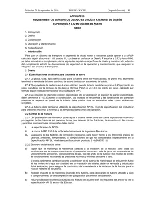 Miércoles 21 de septiembre de 2016 DIARIO OFICIAL (Segunda Sección) 81
APENDICE III.
REQUERIMIENTOS ESPECIFICOS CUANDO SE UTILICEN FACTORES DE DISEÑO
SUPERIORES A 0.72 EN DUCTOS DE ACERO
INDICE
1. Introducción
2. Diseño
3. Construcción
4. Operación y Mantenimiento
5. Reclasificación
1. Introducción
Para que un Sistema de transporte o segmento de ducto nuevo o existente pueda operar a la MPOP
calculada según el numeral 11.6, cuadro 11, con base en un factor de Diseño F superior a 0.72 y hasta 0.80;
se debe demostrar el cumplimiento de los siguientes requisitos específicos de diseño y construcción, además
del cumplimiento estricto de disposiciones de seguridad en la operación y mantenimiento, que aseguren la
integridad del sistema de transporte.
2. Diseño
2.1 Especificaciones de diseño para la tubería de acero
2.1.1 La placa, skelp, tipo bobina usada para la tubería debe ser micro-aleada, de grano fino, totalmente
terminada o rematada de forma continua, de acero fundido con tratamiento de calcio.
2.1.2 El equivalente de carbono en el acero utilizado para la tubería, no debe superar el 0.25 por ciento en
peso, calculado por la fórmula de Ito-Bessyo (fórmula PCM) o un 0.43 por ciento en peso, calculado por
fórmula según Instituto Internacional de la Soldadura (IIW).
2.1.3 La relación del diámetro exterior especificado de la tubería con el espesor de pared especificado,
debe ser menor a 100. Durante la construcción, las pruebas de resistencia y las condiciones de operación
previstas, el espesor de pared de la tubería debe quedar libre de anomalías, tales como abolladuras
u ovalada.
2.1.4 La tubería debe fabricarse utilizando la especificación API 5L, nivel de especificación del producto 2
para presiones máximas y mínimas y las temperaturas máximas de operación.
2.2 Control de la fractura
2.2.1 Las propiedades de resistencia (dureza) de la tubería deben tomar en cuenta la potencial iniciación y
propagación de las fracturas así como su forma para detener dichas fracturas, de acuerdo con las normas
y prácticas internacionales reconocidas, tales como:
i. La especificación de API 5L
ii. La norma ASME B31.8 de la Sociedad Americana de Ingenieros Mecánicos.
iii. Cualquiera de los factores de corrección necesarios para hacer frente a los diferentes grados de
tuberías, presiones, temperaturas, o composiciones de gas no considerados expresamente en la
Especificación API 5L, nivel de especificación del producto 2 o ASME B31.8.
2.2.2 El control de la fractura debe:
a) Vigilar que se mantenga la resistencia (dureza) a la iniciación de la fractura, para todas las
condiciones que se espere experimente el gasoducto, como son: toda la gama de temperaturas de
funcionamiento, presiones, composiciones de gas, tipo de grado de la tubería y los niveles de estrés
de funcionamiento incluyendo las presiones máximas y mínimas de cierre o paro.
Si estos parámetros cambian durante la operación de la tubería de manera que se encuentren fuera
de los límites de lo que se consideró en la evaluación del diseño, debe ser revisada y actualizada
dicha evaluación, para asegurar la continuidad de la resistencia a la iniciación de la fractura para la
vida útil restante de la tubería.
b) Realizar el ajuste de la resistencia (dureza) de la tubería, para cada grado de tubería utilizado y para
el comportamiento de descompresión del gas para los parámetros de operación.
c) Incluir pruebas de resistencia (dureza) a la fractura de acuerdo con los requisitos del anexo “G” de la
especificación API 5L en su 45a. Edición.
 