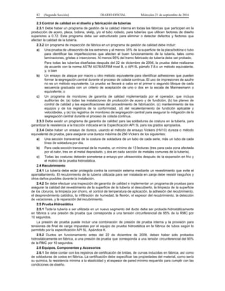 82 (Segunda Sección) DIARIO OFICIAL Miércoles 21 de septiembre de 2016
2.3 Control de calidad en el diseño y fabricación de tuberías
2.3.1 Debe haber un programa de gestión de la calidad interna en todas las fábricas que participen en la
producción de acero, placa, bobina, skelp, y/o el tubo rodado, para tuberías que utilicen factores de diseño
superiores a 0.72. Este programa debe ser estructurado para eliminar o detectar defectos y factores que
afectan la calidad de la tubería.
2.3.2 Un programa de inspección de fábrica en un programa de gestión de calidad debe incluir:
a) Una prueba de ultrasonido de los extremos y al menos 35% de la superficie de la placa/bobina o tubo
para identificar las imperfecciones que afecten el buen funcionamiento de la tubería, tales como
laminaciones, grietas e inserciones. Al menos 95% del tramo fabricado de tubería debe ser probado.
Para todas las tuberías diseñadas después del 22 de diciembre de 2008, la prueba debe realizarse
de acuerdo con la norma ASTM A578/A578M nivel B, o API 5L párrafo 7.8.o un método equivalente,
y, o bien
b) Un ensayo de ataque por macro u otro método equivalente para identificar adhesiones que pueden
formar la segregación central durante el proceso de colada continua. El uso de impresiones de azufre
no es un método equivalente. La prueba se llevará a cabo en el primer o segundo bloque de cada
secuencia graduada con un criterio de aceptación de uno o dos en la escala de Mannesmann o
equivalente; o
c) Un programa de monitoreo de garantía de calidad implementado por el operador, que incluya
auditorías de: (a) todas las instalaciones de producción de acero y de fundición, (b) los planes de
control de calidad y las especificaciones del procedimiento de fabricación, (c) mantenimiento de los
equipos y de los registros de la conformidad, (d) del recalentamiento de fundición aplicable y
velocidades, y (e) los registros de monitoreo de segregación central para asegurar la mitigación de la
segregación central durante el proceso de colada continua.
2.3.3 Debe existir un programa de garantía de calidad para las soldaduras de costura en la tubería, para
garantizar la resistencia a la tracción indicada en la Especificación API 5L para los grados apropiados.
2.3.4 Debe haber un ensayo de dureza, usando el método de ensayo Vickers (HV10) dureza o método
equivalente de prueba, para asegurar una dureza máxima de 280 Vickers de los siguientes:
a) Una sección transversal de la costura de soldadura de un tubo de cada serie, más un tubo de cada
línea de soldadura por día.
b) Para cada sección transversal de la muestra, un mínimo de 13 lecturas (tres para cada zona afectada
por el calor, tres en el metal depositado, y dos en cada sección de metales comunes de la tubería).
c) Todas las costuras deberán someterse a ensayo por ultrasonidos después de la expansión en frío y
el molino de la prueba hidrostática.
2.4 Recubrimiento
2.4.1 La tubería debe estar protegida contra la corrosión externa mediante un revestimiento que evite el
apantallamiento. El recubrimiento de la tubería utilizada para ser instalada en zanja debe resistir rasguños y
otros daños posibles durante la instalación.
2.4.2 Se debe efectuar una inspección de garantía de calidad e implementar un programa de pruebas para
asegurar la calidad del revestimiento de la superficie de la tubería al descubierto, la limpieza de la superficie
de los cloruros, la limpieza por chorro, el control de temperatura de aplicación, la adhesión del recubrimiento,
el desprendimiento catódico, la infiltración de humedad, la flexión, el espesor del recubrimiento, la detección
de vacaciones, y la reparación del recubrimiento.
2.5 Prueba Hidrostática
2.5.1 Toda la tubería a ser utilizada en un nuevo segmento del ducto debe ser probada hidrostáticamente
en fábrica a una presión de prueba que corresponde a una tensión circunferencial de 95% de la RMC por
10 segundos.
La presión de prueba puede incluir una combinación de presión de prueba interna y la provisión para
tensiones de final de carga impuestas por el equipo de prueba hidrostática en la fábrica de tubos según lo
permitido por la especificación API 5L, Apéndice K.
2.5.2 Ductos en funcionamiento antes del 22 de diciembre de 2008, deben haber sido probados
hidrostáticamente en fábrica, a una presión de prueba que corresponda a una tensión circunferencial del 90%
de la RMC por 10 segundos.
2.6 Equipos, Componentes y Accesorios
2.6.1 Se debe contar con los registros de certificación de bridas, de curvas inducidas en fábrica, así como
de soldaduras de codos en fábrica. La certificación debe especificar las propiedades del material, como sería
su química, la resistencia mínima a la elasticidad y el espesor de pared mínimo requerido para cumplir con las
condiciones de diseño.
 