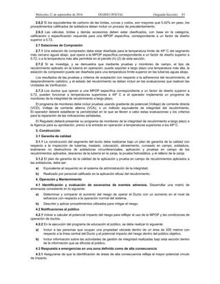 Miércoles 21 de septiembre de 2016 DIARIO OFICIAL (Segunda Sección) 83
2.6.2 Si los equivalentes de carbono de las bridas, curvas y codos, son mayores que 0.42% en peso, los
procedimientos calificados de soldadura deben incluir un proceso de precalentamiento.
2.6.3 Las válvulas, bridas y demás accesorios deben estar clasificados, con base en la categoría,
calificación o especificación requerida para una MPOP específica, correspondiente a un factor de diseño
superior a 0.72.
2.7 Estaciones de Compresión
2.7.1 Una estación de compresión debe estar diseñada para la temperatura límite de 49º C del segmento
más cercano aguas abajo, que opera a la MPOP específica correspondiente a un factor de diseño superior a
0.72; o a la temperatura más alta permitida en el párrafo (h) (2) de esta sección.
2.7.2 Si se investiga, y se demuestra que mediante pruebas y monitoreo de campo, el tipo de
recubrimiento aplicado en la tubería en operación, puede soportar a largo plazo una temperatura más alta, la
estación de compresión puede ser diseñada para una temperatura límite superior en las tuberías aguas abajo.
Los resultados de las pruebas y criterios de aceptación con respecto a la adherencia del recubrimiento, el
desprendimiento catódico, y el estado del recubrimiento se deben incluir en las evaluaciones que realicen las
Unidades de Verificación.
2.7.3 Los ductos que operan a una MPOP específica correspondiente a un factor de diseño superior a
0.72, pueden funcionar a temperaturas superiores a 49º C si el operador implementa un programa de
monitoreo de la integridad de recubrimiento a largo plazo.
El programa de monitoreo debe incluir pruebas usando gradiente de potencial (Voltaje) de corriente directa
(VCD), Voltaje de corriente alterna (VCA), o un método equivalente de integridad del recubrimiento.
El operador deberá establecer la periodicidad en la que se lleven a cabo estas evaluaciones y los criterios
para la reparación de las indicaciones señaladas.
El Regulado deberá presentar su programa de monitoreo de la integridad de recubrimiento a largo plazo a
la Agencia para su aprobación, previo a la entrada en operación a temperaturas superiores a los 49º C.
3. Construcción
3.1 Garantía de calidad.
3.1.1 La construcción del segmento del ducto debe realizarse bajo un plan de garantía de la calidad con
respecto a la inspección de tuberías, traslado, colocación, alineamiento, curveado en campo, soldadura,
exámenes no destructivos de soldaduras circunferenciales, aplicación y pruebas en campo de los
recubrimientos aplicados, descenso de la tubería en la zanja, la prueba hidrostática, y el relleno de la zanja.
3.1.2 El plan de garantía de la calidad de la aplicación y prueba en campo de recubrimientos aplicados a
las soldaduras, debe ser:
a) Equivalente al requerido en el sistema de administración de la integridad.
b) Realizado por personal calificado en la aplicación eficaz del recubrimiento.
4. Operación y Mantenimiento
4.1 Identificación y evaluación de escenarios de eventos adversos. Desarrollar una matriz de
amenazas consistente en lo siguiente:
a) Determinar y comparar el aumento del riesgo de operar el Ducto con un aumento en el nivel de
esfuerzos con respecto a la operación normal del sistema.
b) Describir y aplicar procedimientos utilizados para mitigar el riesgo.
4.2 Notificaciones al público
4.2.1 Volver a calcular el potencial impacto del riesgo para reflejar el uso de la MPOP y las condiciones de
operación de ductos.
4.2.2 En la ejecución del programa de educación al público, se debe realizar lo siguiente:
a) Incluir a las personas que ocupan una propiedad ubicada dentro de un área de 200 metros con
respecto a la línea central del Ducto y el potencial impacto del riesgo dentro del público objetivo.
b) Incluir información sobre las actividades de gestión de integridad realizadas bajo esta sección dentro
de la información que se difunda al público.
4.3 Respuesta a emergencias en una zona definida como de alta consecuencia
4.3.1 Asegurarse de que la identificación de áreas de alta consecuencia refleja el mayor potencial círculo
de impacto.
 