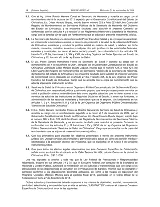 18 (Primera Sección) DIARIO OFICIAL Miércoles 21 de septiembre de 2016
II.2. Que el Ing. Jaime Ramón Herrera Corral es Secretario de Hacienda y acredita su cargo con el
nombramiento del 9 de octubre de 2012 expedido por el Gobernador Constitucional del Estado de
Chihuahua, Lic. César Horacio Jáquez, inscrito bajo el número 053 a Folio 053 del Libro Cuarto del
Registro de Nombramientos de Servidores Públicos de la Secretaría de Hacienda del Gobierno
del Estado de Chihuahua; y se encuentra facultado para suscribir el presente Convenio de
conformidad con los artículos 4 y 9 fracción VII del Reglamento Interior de la Secretaría de Hacienda,
cargo que se acredita con la copia del nombramiento que se adjunta al presente instrumento jurídico.
II.3. La Secretaría de Salud es una dependencia del Poder Ejecutivo Estatal, y le corresponde garantizar,
en el marco de la competencia estatal, el derecho de protección a la salud de la población del Estado
de Chihuahua; establecer y conducir la política estatal en materia de salud, y celebrar, en dicha
materia, convenios, contratos, acuerdos y cualquier otro acto jurídico con las autoridades federales,
estatales y municipales, así como el sector social y privado, de conformidad con los artículos 24,
fracción V y 27 Bis, fracciones I, II, XIX y XXIII, de la Ley Orgánica del Poder Ejecutivo del Estado de
Chihuahua, y 12, fracción VII, de la Ley Estatal de Salud.
II.4. El Lic. Pedro Genaro Hernández Flores es Secretario de Salud y acredita su cargo con el
nombramiento del 1 de noviembre de 2014, otorgado por el Gobernador Constitucional del Estado de
Chihuahua Licenciado César Horacio Duarte Jáquez, inscrito bajo el número 124, a Folio 124, del
Libro Cuarto del Registro de Nombramientos de Servidores Públicos de la Secretaría de Hacienda,
del Gobierno del Estado de Chihuahua y se encuentra facultado para suscribir el presente Convenio
de conformidad con lo dispuesto en el artículo 27 Bis, Fracción XIX, de la Ley Orgánica del Poder
Ejecutivo del Estado de Chihuahua. Cargo que se acredita con la copia del nombramiento que se
adjunta al presente instrumento jurídico.
II.5. Servicios de Salud de Chihuahua es un Organismo Público Descentralizado del Gobierno del Estado
de Chihuahua, con personalidad jurídica y patrimonio propios, que tiene por objeto prestar servicios de
salud a población abierta, entendiéndose ésta como aquella población que no tiene acceso a los
servicios de salud de las Instituciones de Seguridad Social en el Estado, y, entre sus funciones, la
administración de los recursos materiales y financieros que se le asignen, con fundamento en los
artículos 1, 3 y 4, fracciones II, III y XVI de la Ley Orgánica del Organismo Público Descentralizado
“Servicios de Salud de Chihuahua”.
II.6. El Lic. Pedro Genaro Hernández Flores es Director General de Servicios de Salud de Chihuahua y
acredita su cargo con el nombramiento expedido a su favor el 1 de noviembre de 2014, por el
Gobernador Constitucional del Estado de Chihuahua, Lic. César Horacio Duarte Jáquez, inscrito bajo
el número 126, a Folio 126, del Libro Cuatro del Registro de Nombramientos de Servidores Públicos
de la Secretaría de Hacienda, y se encuentra facultado para suscribir el presente Convenio de
conformidad con los artículos 11 y 12 fracciones I, XV y XXVII de la Ley Orgánica del Organismo
Público Descentralizado “Servicios de Salud de Chihuahua”. Cargo que se acredita con la copia del
nombramiento que se adjunta al presente instrumento jurídico.
II.7. Que sus prioridades para alcanzar los objetivos pretendidos a través del presente instrumento
jurídico son: Otorgar servicios de promoción y prevención de la salud, así como de atención médica y
odontológica a la población objetivo del Programa, que se especifica en el Anexo 6 del presente
instrumento jurídico.
II.8. Que para todos los efectos legales relacionados con este Convenio Específico de Colaboración
señala como su domicilio el ubicado en la Calle Tercera No. 604, colonia Centro en la ciudad de
Chihuahua, Chih., C.P. 31000.
Una vez expuesto lo anterior y toda vez que la Ley Federal de Presupuesto y Responsabilidad
Hacendaria, dispone en sus artículos 74 y 75, que el Ejecutivo Federal, por conducto de la Secretaría de
Hacienda y Crédito Público, autorizará la ministración de los subsidios y transferencias que con cargo a los
presupuestos de las dependencias se aprueben en el Presupuesto de Egresos, mismos que se otorgarán y
ejercerán conforme a las disposiciones generales aplicables, así como a las Reglas de Operación del
Programa Unidades Médicas Móviles para el ejercicio fiscal 2015, publicadas en el Diario Oficial de la
Federación en fecha 27 de diciembre de 2014.
Dichos subsidios y transferencias deberán sujetarse a los criterios de objetividad, equidad, transparencia,
publicidad, selectividad y temporalidad que en ella se señalan; “LAS PARTES” celebran el presente Convenio
Específico de Colaboración al tenor de las siguientes:
 
