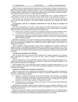 84 (Segunda Sección) DIARIO OFICIAL Miércoles 21 de septiembre de 2016
4.3.2 Si el tiempo de respuesta del personal operativo en la línea principal y válvulas de seccionamiento a
cada lado de la zona de alta consecuencia, supera una hora (en condiciones normales de conducción y los
límites de velocidad) calculado a partir del momento en que un evento se identifique en el Cuarto de control;
se deberá instalar un sistema de control remoto para la operación de válvulas a través del sistema SCADA, u
otro sistema de detección de fugas, o un método alternativo de control.
4.3.3 El control remoto de la válvula debe incluir la capacidad para cerrar y controlar la posición de la
válvula (abierta o cerrada), así como monitorear la presión corriente arriba y corriente debajo de la válvula.
4.3.4. El sistema de control para válvulas de seccionamiento o corte, puede usar la presión diferencial de
línea, la tasa de caída de presión u otro método aceptado ampliamente, como alternativa del sistema
de control.
4.4 Evaluación inicial de la integridad, conformación de base de datos de evaluación de
la integridad.
4.4.1 Salvo lo dispuesto en 4.4.3, para un nuevo segmento de tubería que funciona a la una presión
máxima de operación permisible con factores de diseño superiores a 0.72, se deberá realizar una inspección
interna de referencia de todo el segmento del ducto, de la siguiente forma:
a) Evaluar el ducto, utilizando una herramienta de geometría, después de la prueba hidrostática inicial y
en un plazo de seis meses después de la colocación del nuevo segmento del ducto en servicio.
b) Evaluar el ducto, utilizando una herramienta de flujo magnético de alta resolución dentro de los tres
años posteriores a la instalación del nuevo segmento de tubería en servicio en la máxima presión de
trabajo permisible alternativa.
4.4.2 Salvo lo dispuesto en 4.4.3, para un segmento de ducto existente, se debe realizar una inspección
interna con una herramienta de geometría y una herramienta de flujo magnético de alta resolución, dentro de
los dos años posteriores al incremento de una MPOP con factor de diseño superior a 0.72 conforme a lo
establecido en esta Norma.
4.4.3 En cabezales, válvulas principales, by-pass, tubería a Estaciones de Compresión, tubería para
equipo de medición, u otro segmento de tubería que operen con una MPOP con F.D. superior a 0.72, y que no
puedan acomodar una herramienta de geometría y una herramienta de flujo magnético de alta resolución para
su inspección interna, se deberá utilizar la inspección directa de espesores y/o prueba de presión para evaluar
esa porción.
4.5 Evaluaciones periódicas de la integridad
4.5.1 Se deberá determinar la frecuencia de las evaluaciones de integridad posteriores a la evaluación
inicial, manteniendo los resultados en una base de datos, dentro del sistema de administración de
la integridad.
4.5.2 Se deberán llevar a cabo inspecciones internas conforme a la frecuencia determinada en 4.5.1,
usando una herramienta de flujo magnético de alta resolución, manteniendo los resultados auditables en una
base de datos de la evaluación de la integridad.
4.5.3 Se deberán llevar a cabo inspecciones internas conforme a la frecuencia determinada en 4.5.1, en
los casos previstos en la condición 4.4.3, manteniendo los resultados auditables en una base de datos de la
evaluación de la integridad.
4.6 Atención a indicaciones de anomalías y reparaciones.
4.6.1 En el caso de que en los resultados de las evaluaciones de la integridad, se tengan indicaciones de
anomalías o desviaciones a las especificaciones del sistema de transporte establecidas en este Proyecto
de Norma, se deberá realizar lo siguiente:
a) Determinar la resistencia remanente del sistema de transporte, tramo del ducto o componente,
utilizando el cálculo más conservador para la resistencia restante o un cálculo alternativo validado
con base en el diámetro de la tubería, espesor de pared, el grado de fabricación, la presión de
operación, el nivel de esfuerzos operativos y temperatura de servicio.
b) Se deberán tomar en cuenta las tolerancias de los equipos o herramientas que implementados para
las inspecciones internas o directas.
4.6.2 Reparar las anomalías o defectos cuando el defecto sea una fuga, abolladura, imperfección o daño
descubierto durante la evaluación de la integridad, conforme a lo establecido en la sección C. Reparaciones,
de este Proyecto de Norma.
4.6.3 Sin menoscabo de lo anterior, la atención de los resultados indicados en 4.4 y 4.5, deberá atenerse a
lo establecido en el sistema de administración de la integridad, efectuando un estudio de riesgo específico y
un programa de atención de las recomendaciones específicas obtenidas en dicho estudio.
 