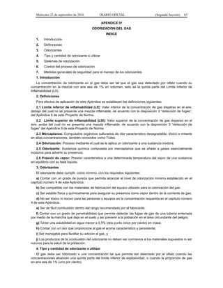 Miércoles 21 de septiembre de 2016 DIARIO OFICIAL (Segunda Sección) 85
APENDICE IV
ODORIZACION DEL GAS
INDICE
1. Introducción
2. Definiciones
3. Odorizantes
4. Tipo y cantidad de odorizante a utilizar
5. Sistemas de odorización
6. Control del proceso de odorización
7. Medidas generales de seguridad para el manejo de los odorizantes
1. Introducción
La concentración de odorizante en el gas debe ser tal que el gas sea detectado por olfato cuando su
concentración en la mezcla con aire sea de 1% en volumen, esto es la quinta parte del Límite Inferior de
Inflamabilidad (LII).
2. Definiciones
Para efectos de aplicación de este Apéndice se establecen las definiciones siguientes:
2.1 Límite inferior de inflamabilidad (LII): Valor inferior de la concentración de gas disperso en el aire,
debajo del cual no se presenta una mezcla inflamable, de acuerdo con la disposición 3 “detección de fugas”,
del Apéndice II de este Proyecto de Norma.
2.2 Límite superior de inflamabilidad (LSI): Valor superior de la concentración de gas disperso en el
aire, arriba del cual no se presenta una mezcla inflamable, de acuerdo con la disposición 3 “detección de
fugas” del Apéndice II de este Proyecto de Norma.
2.3 Mercaptanos: Compuestos orgánicos sulfurados de olor característico desagradable, tóxico e irritante
en altas concentraciones; también conocidos como Tioles.
2.4 Odorización: Proceso mediante el cual se le aplica un odorizante a una sustancia inodora.
2.5 Odorizante: Sustancia química compuesta por mercaptanos que se añade a gases esencialmente
inodoros para advertir su presencia.
2.6 Presión de vapor: Presión característica a una determinada temperatura del vapor de una sustancia
en equilibrio con su fase líquida.
3. Odorizantes
El odorizante debe cumplir, como mínimo, con los requisitos siguientes:
a) Contar con un grado de pureza que permita alcanzar el nivel de odorización mínimo establecido en el
capítulo número 4 de este Apéndice;
b) Ser compatible con los materiales de fabricación del equipo utilizado para la odorización del gas;
c) Ser estable física y químicamente para asegurar su presencia como vapor dentro de la corriente de gas;
d) No ser tóxico ni nocivo para las personas y equipos en la concentración requerida en el capítulo número
4 de este Apéndice;
e) Ser de fácil combustión dentro del rango recomendado por el fabricante;
f) Contar con un grado de penetrabilidad que permita detectar las fugas de gas de una tubería enterrada
por medio de la mancha que deja en el suelo y así prevenir a la población en el área circundante del peligro;
g) Tener una solubilidad en agua menor a 2.5% (dos punto cinco por ciento) en masa;
h) Contar con un olor que proporcione al gas el aroma característico y persistente;
i) Ser manejable para facilitar su adición al gas, y
j) Los productos de la combustión del odorizante no deben ser corrosivos a los materiales expuestos ni ser
nocivos para la salud de la población.
4. Tipo y cantidad de odorizante a utilizar
El gas debe ser odorizado a una concentración tal que permita ser detectado por el olfato cuando las
concentraciones alcancen una quinta parte del límite inferior de explosividad, o cuando la proporción de gas
en aire sea de 1% (uno por ciento).
 