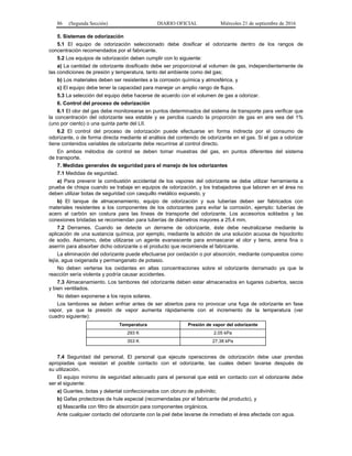 86 (Segunda Sección) DIARIO OFICIAL Miércoles 21 de septiembre de 2016
5. Sistemas de odorización
5.1 El equipo de odorización seleccionado debe dosificar el odorizante dentro de los rangos de
concentración recomendados por el fabricante.
5.2 Los equipos de odorización deben cumplir con lo siguiente:
a) La cantidad de odorizante dosificado debe ser proporcional al volumen de gas, independientemente de
las condiciones de presión y temperatura, tanto del ambiente como del gas;
b) Los materiales deben ser resistentes a la corrosión química y atmosférica, y
c) El equipo debe tener la capacidad para manejar un amplio rango de flujos.
5.3 La selección del equipo debe hacerse de acuerdo con el volumen de gas a odorizar.
6. Control del proceso de odorización
6.1 El olor del gas debe monitorearse en puntos determinados del sistema de transporte para verificar que
la concentración del odorizante sea estable y se perciba cuando la proporción de gas en aire sea del 1%
(uno por ciento) o una quinta parte del LII.
6.2 El control del proceso de odorización puede efectuarse en forma indirecta por el consumo de
odorizante, o de forma directa mediante el análisis del contenido de odorizante en el gas. Si el gas a odorizar
tiene contenidos variables de odorizante debe recurrirse al control directo.
En ambos métodos de control se deben tomar muestras del gas, en puntos diferentes del sistema
de transporte.
7. Medidas generales de seguridad para el manejo de los odorizantes
7.1 Medidas de seguridad.
a) Para prevenir la combustión accidental de los vapores del odorizante se debe utilizar herramienta a
prueba de chispa cuando se trabaje en equipos de odorización, y los trabajadores que laboren en el área no
deben utilizar botas de seguridad con casquillo metálico expuesto, y
b) El tanque de almacenamiento, equipo de odorización y sus tuberías deben ser fabricados con
materiales resistentes a los componentes de los odorizantes para evitar la corrosión, ejemplo: tuberías de
acero al carbón sin costura para las líneas de transporte del odorizante. Los accesorios soldados y las
conexiones bridadas se recomiendan para tuberías de diámetros mayores a 25.4 mm.
7.2 Derrames. Cuando se detecte un derrame de odorizante, éste debe neutralizarse mediante la
aplicación de una sustancia química, por ejemplo, mediante la adición de una solución acuosa de hipoclorito
de sodio. Asimismo, debe utilizarse un agente evanescente para enmascarar el olor y tierra, arena fina o
aserrín para absorber dicho odorizante o el producto que recomiende el fabricante.
La eliminación del odorizante puede efectuarse por oxidación o por absorción, mediante compuestos como
lejía, agua oxigenada y permanganato de potasio.
No deben verterse los oxidantes en altas concentraciones sobre el odorizante derramado ya que la
reacción sería violenta y podría causar accidentes.
7.3 Almacenamiento. Los tambores del odorizante deben estar almacenados en lugares cubiertos, secos
y bien ventilados.
No deben exponerse a los rayos solares.
Los tambores se deben enfriar antes de ser abiertos para no provocar una fuga de odorizante en fase
vapor, ya que la presión de vapor aumenta rápidamente con el incremento de la temperatura (ver
cuadro siguiente):
Temperatura Presión de vapor del odorizante
293 K 2.05 kPa
353 K 27.38 kPa
7.4 Seguridad del personal. El personal que ejecute operaciones de odorización debe usar prendas
apropiadas que resistan el posible contacto con el odorizante, las cuales deben lavarse después de
su utilización.
El equipo mínimo de seguridad adecuado para el personal que está en contacto con el odorizante debe
ser el siguiente:
a) Guantes, botas y delantal confeccionados con cloruro de polivinilo;
b) Gafas protectoras de hule especial (recomendadas por el fabricante del producto), y
c) Mascarilla con filtro de absorción para componentes orgánicos.
Ante cualquier contacto del odorizante con la piel debe lavarse de inmediato el área afectada con agua.
 