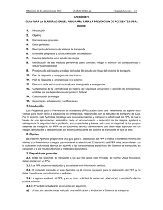 Miércoles 21 de septiembre de 2016 DIARIO OFICIAL (Segunda Sección) 87
APENDICE V
GUIA PARA LA ELABORACION DEL PROGRAMA PARA LA PREVENCION DE ACCIDENTES (PPA)
INDICE
1. Introducción
2. Objetivo
3. Disposiciones generales
4. Datos generales
5. Descripción del entorno del sistema de transporte
6. Materiales peligrosos y zonas potenciales de afectación
7. Eventos detectados en el estudio de riesgos
8. Identificación de las medidas preventivas para controlar, mitigar o eliminar las consecuencias y
reducir su probabilidad
9. Programa de actividades a realizar derivadas del estudio de riesgo del sistema de transporte
10. Plan de respuesta a emergencias nivel interno
11. Plan de respuesta a emergencias nivel externo
12. Directorio de la estructura funcional para la respuesta a emergencias
13. Cumplimiento de la normatividad en materia de seguridad, prevención y atención de emergencias,
emitidas por las dependencias del gobierno federal
14. Comunicación de riesgos
15. Seguimiento, actualización y notificaciones
1. Introducción
Los Programas para la Prevención de Accidentes (PPA) actúan como una herramienta de soporte muy
valiosa para hacer frente a situaciones de emergencia, relacionadas con la actividad de transporte de Gas.
Por lo anterior, este Apéndice constituye una guía para elaborar y mantener la efectividad del PPA, el cual a
través de una aproximación sistemática hacia el reconocimiento y reducción de los riesgos, ayudará a
salvaguardar la seguridad de la población, sus propiedades y bienes, así como la integridad de los propios
sistemas de transporte. Un PPA es un documento técnico administrativo que debe estar soportado en los
riesgos identificados y características del entorno particulares del Sistema de transporte de que se trate.
2. Objetivo
El presente Apéndice proporciona una guía para la elaboración del PPA e indica el contenido mínimo del
mismo y los lineamientos a seguir para mantener su efectividad. El contenido del PPA debe desarrollarse con
la suficiente profundidad técnica de acuerdo a las características específicas del Sistema de transporte, su
ubicación, y a los recursos técnicos y materiales disponibles.
3. Disposiciones generales
3.1. Todos los Sistemas de transporte a los que les aplica este Proyecto de Norma Oficial Mexicana,
deben contar con un PPA.
3.2. Los PPA deben ser realizados y actualizarse con información verídica.
3.3. El contenido marcado en este Apéndice es el mínimo necesario para la elaboración del PPA y no
debe considerarse como limitativo o exclusivo.
3.4. La agencia evaluará el PPA, y en su caso, solicitará la corrección, adecuación o ampliación de los
puntos mínimos.
3.5. El PPA debe actualizarse de acuerdo a lo siguiente:
a) Al año, en caso de haber realizado una modificación o ampliación al Sistema de transporte.
 