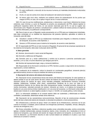 88 (Segunda Sección) DIARIO OFICIAL Miércoles 21 de septiembre de 2016
b) En cada modificación o reducción de los recursos humanos y/o materiales directamente involucrados
en el PPA.
c) Al año, en caso de cambio de la clase de localización del sistema de transporte.
d) Al menos cada cinco años, mediante una auditoría interna de autoevaluación de los puntos que
integran el PPA, en caso, de no aplicar ninguno de los 3 incisos anteriores.
3.5.1. En caso de que las modificaciones, ampliaciones o reducciones a que hacen referencia los incisos
anteriores, sean mínimas y a juicio de Regulado no amerite una actualización del PPA, deberá registrar la
justificación respectiva dentro del mismo, en una sección reservada para tal fin, la cual se sugiere sea
denominada como “Registro de cambios o actualizaciones” y deberá notificar de manera precisa a la Agencia
los cambios efectuados y la justificación correspondiente.
3.6. Para el caso en que un Regulado cuente previamente con un PPA para sus instalaciones industriales,
éste debe contemplar en su totalidad las disposiciones del presente Apéndice, aplicables al sistema de
transporte, para ello debe:
a) Actualizar o ampliar el PPA de sus instalaciones industriales para integrarle, lo referente al sistema
de transporte, de acuerdo a este Apéndice, o
b) Generar un PPA exclusivo para el sistema de transporte, de acuerdo a este Apéndice.
3.7. El responsable del PPA es en todo momento el Regulado. El personal de las empresas operadoras de
los sistemas de transporte, debe estar involucrado dentro del PPA.
4. Datos generales
4.1. Nombre, denominación o razón social del Regulado.
4.2. Domicilio y teléfono(s) del Regulado.
4.3. Domicilio para oír y recibir notificaciones y nombre de la persona o personas autorizadas para
recibirlas, y en su caso, el correo electrónico que designe para tal fin.
4.4. Nombre del representante legal, cargo y número(s) telefónico.
4.5. Responsable de la información contenida en el PPA. Nombre y puesto o cargo dentro de la empresa u
organización y número telefónico.
4.6. Localización de la instalación: indicar la ubicación en coordenadas geográficas, anexando plano(s)
georreferenciado(s) donde se incluya la totalidad del sistema de transporte.
5. Descripción del entorno del sistema de transporte
5.1. Descripción de las características físicas del entorno del Sistema de transporte. En este apartado se
deberá señalar el uso de suelo dentro del área unitaria del Sistema de transporte, señalando la existencia y
ubicación precisa de cuerpos de agua, zonas naturales protegidas, asentamientos humanos (viviendas
aisladas, poblaciones, ciudades, entre otras), características climáticas de la zona con base en el
comportamiento histórico de los últimos diez años (temperaturas medias, humedad promedio, dirección de
vientos dominantes, velocidad promedio de vientos). Indicando así mismo, si el sistema de transporte se
localiza en una zona sísmica (indicar clasificación) o en una zona de huracanes. La información antes descrita
deberá estar incluida en un plano legible a escala no mayor a 1:20,000, con escala gráfica y norte indicado.
5.1.1. La información señalada en el numeral anterior debe ser sustentada y referenciada en fuentes
confiables y actualizadas, debiéndose señalar dicha referencia.
5.2. Descripción de las características socio-económicas. Describir el tipo de construcciones ubicadas
dentro del área unitaria del sistema de transporte, la densidad de población y nivel socioeconómico.
5.3. Infraestructura y servicios de apoyo. Hacer una relación de la infraestructura y servicios con la que
cuenta el municipio o localidad, para la atención de emergencias (bomberos, hospitales, clínicas, albergues,
servicios de emergencia, etc.).
5.4. Zonas vulnerables. Identificar y relacionar aquellas zonas vulnerables (escuelas, centros comerciales,
iglesias, unidades habitacionales, parques recreativos, teatros, cines, mercados, etc.), localizadas en torno al
sistema de transporte y que derivado del estudio de riesgos del sistema de transporte, se encuentren en la
zona de afectación. La información descrita en este numeral deberá ser señalada en el plano a que hace
referencia el numeral 5.1 anterior.
 