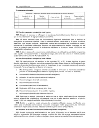 90 (Segunda Sección) DIARIO OFICIAL Miércoles 21 de septiembre de 2016
Programa de actividades
Actividades a desarrollar, derivadas de las recomendaciones del estudio de riesgos
Núm.
Descripción de la
actividad
Tipo de
recomendación
Fecha de inicio
Fecha de
terminación
Responsable de
ejecución
10. Plan de respuesta a emergencias nivel interno
10.1. Este plan de respuesta se refiere para el caso de aquellas instalaciones del Sistema de transporte
que se encuentren dentro de la propiedad de un usuario final.
10.2. Se deben relacionar todos los procedimientos específicos establecidos para la atención de
emergencias al Sistema de transporte y para los diferentes eventos identificados en el estudio de riesgos,
tales como fugas de gas, incendios y explosiones, tomando en consideración las características físicas y
químicas de los materiales involucrados. Asimismo, se deben relacionar los equipos y servicios con que
cuenta la instalación para la atención de emergencias, señalando en un plano a escala 1:5,000 (o a una
escala legible) su localización.
10.3. Se deben relacionar los procedimientos establecidos para la notificación a autoridades competentes,
sobre aquellos eventos determinados en el estudio de riesgos, tales como: dar aviso de un incidente, solicitar
ayuda, notificar sobre un evento “fuera de control”, etc.
11. Plan de respuesta a emergencias nivel externo
11.1. De manera adicional a lo señalado en los numerales 12.1 a 12.3 de este Apéndice, se deben
describir entre otros, los siguientes procedimientos específicos, para el caso, de que el nivel de afectación por
ocurrencia de eventos identificados en el estudio de riesgo (fugas de gas, incendios y explosiones), rebase los
límites de la Franja de Seguridad del Sistema de transporte.
I. Plan de respuesta a emergencia externa que describa de forma clara la manera de actuación del
personal en caso de emergencia, señalando la jerarquía del personal para toma de decisiones,
II. Procedimientos detallados de comunicación de la emergencia,
III. Activación del plan de respuesta a emergencia externa,
IV. Procedimiento para alertar a la comunidad,
V. Procedimiento de evacuación,
VI. Procedimiento de solicitud de ayuda externa,
VII. Declaración del fin de la emergencia, entre otros,
VIII. Procedimiento de evaluación de los posibles impactos,
IX. Procedimiento de retorno de la población evacuada.
11.2. Relacionar los equipos y servicios de apoyo con que se cuenta para la atención de emergencia
externa, señalando las características principales de cada uno de ellos, asimismo señalar en un plano a
escala 1:5,000 (o a una escala legible) el sistema de transporte completo.
11.3. Señalar en un plano a escala adecuada, las principales vialidades o accesos identificados como
viables para ser utilizadas como rutas de evacuación o rutas para recibir apoyo externo. La información
contenida en el plano antes señalado, debe estar sustentada por el estudio correspondiente.
12. Directorio de la estructura funcional para la respuesta a emergencias
12.1. Se debe proporcionar la estructura con la que cuenta el Regulado, para la respuesta, las 24 horas
del día, a emergencias del Sistema de transporte y registrar los datos del personal responsable (nombre,
teléfono de oficina con extensión y teléfono móvil) para atender las emergencias del Sistema de transporte.
 