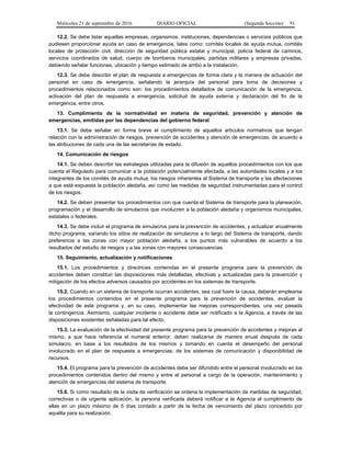 Miércoles 21 de septiembre de 2016 DIARIO OFICIAL (Segunda Sección) 91
12.2. Se debe listar aquellas empresas, organismos, instituciones, dependencias o servicios públicos que
pudiesen proporcionar ayuda en caso de emergencia, tales como: comités locales de ayuda mutua, comités
locales de protección civil, dirección de seguridad pública estatal y municipal, policía federal de caminos,
servicios coordinados de salud, cuerpo de bomberos municipales, partidas militares y empresas privadas,
debiendo señalar funciones, ubicación y tiempo estimado de arribo a la instalación.
12.3. Se debe describir el plan de respuesta a emergencias de forma clara y la manera de actuación del
personal en caso de emergencia, señalando la jerarquía del personal para toma de decisiones y
procedimientos relacionados como son: los procedimientos detallados de comunicación de la emergencia,
activación del plan de respuesta a emergencia, solicitud de ayuda externa y declaración del fin de la
emergencia, entre otros.
13. Cumplimiento de la normatividad en materia de seguridad, prevención y atención de
emergencias, emitidas por las dependencias del gobierno federal
13.1. Se debe señalar en forma breve el cumplimiento de aquellos artículos normativos que tengan
relación con la administración de riesgos, prevención de accidentes y atención de emergencias, de acuerdo a
las atribuciones de cada una de las secretarías de estado.
14. Comunicación de riesgos
14.1. Se deben describir las estrategias utilizadas para la difusión de aquellos procedimientos con los que
cuenta el Regulado para comunicar a la población potencialmente afectada, a las autoridades locales y a los
integrantes de los comités de ayuda mutua, los riesgos inherentes al Sistema de transporte y las afectaciones
a que está expuesta la población aledaña, así como las medidas de seguridad instrumentadas para el control
de los riesgos.
14.2. Se deben presentar los procedimientos con que cuenta el Sistema de transporte para la planeación,
programación y el desarrollo de simulacros que involucren a la población aledaña y organismos municipales,
estatales o federales.
14.3. Se debe incluir el programa de simulacros para la prevención de accidentes, y actualizar anualmente
dicho programa, variando los sitios de realización de simulacros a lo largo del Sistema de transporte, dando
preferencia a las zonas con mayor población aledaña, a los puntos más vulnerables de acuerdo a los
resultados del estudio de riesgos y a las zonas con mayores consecuencias.
15. Seguimiento, actualización y notificaciones
15.1. Los procedimientos y directrices contenidas en el presente programa para la prevención de
accidentes deben constituir las disposiciones más detalladas, efectivas y actualizadas para la prevención y
mitigación de los efectos adversos causados por accidentes en los sistemas de transporte.
15.2. Cuando en un sistema de transporte ocurran accidentes, sea cual fuere la causa, deberán emplearse
los procedimientos contenidos en el presente programa para la prevención de accidentes, evaluar la
efectividad de este programa y, en su caso, implementar las mejoras correspondientes, una vez pasada
la contingencia. Asimismo, cualquier incidente o accidente debe ser notificado a la Agencia, a través de las
disposiciones existentes señaladas para tal efecto.
15.3. La evaluación de la efectividad del presente programa para la prevención de accidentes y mejoras al
mismo, a que hace referencia el numeral anterior, deben realizarse de manera anual después de cada
simulacro, en base a los resultados de los mismos y tomando en cuenta el desempeño del personal
involucrado en el plan de respuesta a emergencias, de los sistemas de comunicación y disponibilidad de
recursos.
15.4. El programa para la prevención de accidentes debe ser difundido entre el personal involucrado en los
procedimientos contenidos dentro del mismo y entre el personal a cargo de la operación, mantenimiento y
atención de emergencias del sistema de transporte.
15.6. Si como resultado de la visita de verificación se ordena la implementación de medidas de seguridad,
correctivas o de urgente aplicación, la persona verificada deberá notificar a la Agencia el cumplimiento de
ellas en un plazo máximo de 5 días contado a partir de la fecha de vencimiento del plazo concedido por
aquélla para su realización.
 