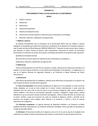 92 (Segunda Sección) DIARIO OFICIAL Miércoles 21 de septiembre de 2016
APENDICE VI
PROCEDIMIENTO PARA LA EVALUACION DE LA CONFORMIDAD
INDICE
1. Objetivo y alcance
2. Referencias
3. Definiciones
4. Disposiciones generales
5. Sistema de transporte de Gas
6. Control de la corrosión externa en tuberías de acero enterradas y/o sumergidas
7. Monitoreo, detección y clasificación de fugas de Gas.
1. Objetivo y alcance
El presente Procedimiento para la Evaluación de la Conformidad (PEC) tiene por objetivo y alcance
establecer la metodología para determinar el grado de cumplimiento de los Sistemas de Transporte respecto a
este Proyecto de Norma Oficial Mexicana NOM-007-ASEA-2016, Transporte de gas natural, etano, biogás y
gas asociado al carbón mineral (la Norma). Este procedimiento comprende la revisión de información
documental y la verificación en campo de las partes y actividades del sistema de transporte de gas siguientes:
a) Sistema de transporte de Gas;
b) Control de la corrosión externa en tuberías de acero enterradas y/o sumergidas, y
c) Monitoreo, detección y clasificación de fugas de Gas.
2. Referencias
Para la correcta aplicación de este PEC es necesario consultar, además de las referencias indicadas en el
capítulo 3 de este Proyecto de Norma, la Ley Federal sobre Metrología y Normalización, su Reglamento y la
Ley de la Agencia Nacional de Seguridad Industrial y de Protección al Medio Ambiente del Sector
Hidrocarburos.
3. Definiciones
Para efectos del presente PEC se establecen, además de las definiciones incorporadas en el capítulo 4 de
este Proyecto de Norma, las definiciones siguientes:
3.1 Acta circunstanciada: El documento expedido por la Agencia o la UV acreditada, en cada una de las
visitas realizadas, en el cual se hace constar por lo menos: nombre, denominación o razón social del
Regulado; hora, día, mes y año, en que se inicie y en que concluya la diligencia; calle, número, población o
colonia, teléfono u otra forma de comunicación disponible, municipio o delegación, código postal y entidad
federativa en que se encuentre ubicado el domicilio del Regulado, número y fecha del oficio de comisión que
la motivó; nombre y cargo de la persona con quien se entendió la diligencia; nombre y domicilio de las
personas que fungieron como testigos; datos relativos a la actuación, y nombre y firma de quienes
intervinieron en la diligencia;
3.2 Autoridad competente: La Agencia Nacional de Seguridad Industrial y de Protección al Medio
Ambiente del Sector Hidrocarburos o la Unidad de Verificación acreditada, misma que debe ser aprobada por
la Agencia para tales efectos.
3.3 Dictamen: El documento emitido por la Agencia o por la UV en el cual se resume el resultado de la
verificación que realiza al sistema de transporte para evaluar su conformidad con este Proyecto de Norma.
 