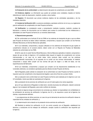 Miércoles 21 de septiembre de 2016 DIARIO OFICIAL (Segunda Sección) 93
3.4 Evaluación de la conformidad: La determinación del grado de cumplimiento con esta NOM;
3.5 Evidencia objetiva: La información que puede ser probada como verdadera, basada en hechos
obtenidos por medio de observación, medición, prueba u otros medios
3.6 Registro: El documento que provee evidencia objetiva de las actividades ejecutadas y de los
resultados obtenidos.
3.7 Unidad de Verificación (UV): La persona acreditada y aprobada conforme con la Ley y su reglamento
para la verificación de cumplimiento con este Proyecto de Norma;
3.9 Verificación: La constatación ocular y comprobación mediante muestreo, medición, pruebas de
laboratorio o examen de documentos que se realizan para evaluar la conformidad de las instalaciones o
actividades con este Proyecto de Norma en un momento determinado.
4. Disposiciones generales
4.1 De conformidad con el artículo 53 de la LFMN en los sistemas de transporte de gas a que se refiere
este Proyecto de Norma se deben utilizar materiales, componentes y equipos que cumplan con las Normas
Oficiales Mexicanas y/o Normas Mexicanas aplicables.
4.1.1 Los materiales, componentes y equipos utilizados en los sistemas de transporte de gas sujetos al
cumplimiento indicado en el numeral anterior, deben contar con un Reporte de Pruebas de Materiales
obtenido de conformidad con la LFMN.
4.1.2 En caso de no existir Norma Oficial Mexicana o Norma Mexicana aplicable al material, componente o
equipo de que se trate, la Agencia o UV acreditada debe requerir el registro de cumplimiento con normas
internacionales y, en caso de no existir éstas, dicho producto debe cumplir con las prácticas
internacionalmente reconocidas. En el supuesto de no contar con las normas mencionadas, el material,
componente o equipo debe cumplir con las normas del país de origen o a falta de éstas, con las
especificaciones del fabricante.
4.1.3 Los materiales, componentes y equipos que cumplan con las disposiciones establecidas en los
numerales anteriores, se consideran aprobados para los efectos de este Proyecto de Norma.
4.2 El Regulado puede solicitar la evaluación de la conformidad con este Proyecto de Norma cuando lo
requieran para dar cumplimiento a las disposiciones legales o para otros fines de su propio interés.
4.3 La evaluación de la conformidad con este Proyecto de Norma será realizada por la Agencia o por una
UV acreditada, misma que debe ser aprobada por la Agencia.
4.4 La prestación de los servicios de verificación por una UV está sujeta a los rubros siguientes:
a) La UV que seleccione el Regulado no debe tener, durante el proceso de verificación, relación comercial
alguna ni ser empleado del Regulado, para evitar conflicto de intereses.
b) Cuando la Agencia tenga conocimiento de conductas que afecten la imparcialidad y la confiabilidad en
la contratación de servicios de verificación, la Agencia, las UV y, de requerirse a juicio de la Agencia, los
clientes, conjuntamente definirán:
1. Las asignaciones de dichos servicios, en caso de que la demanda de servicios de verificación rebase la
capacidad de las unidades de verificación, y
2. La determinación de la rotación en la prestación de los servicios de verificación.
4.5 Recibida la solicitud de verificación, la UV, de común acuerdo con el Regulado, establecerá los
términos y condiciones de los trabajos de verificación, excepto cuando la verificación sea requerida por
la Agencia.
 