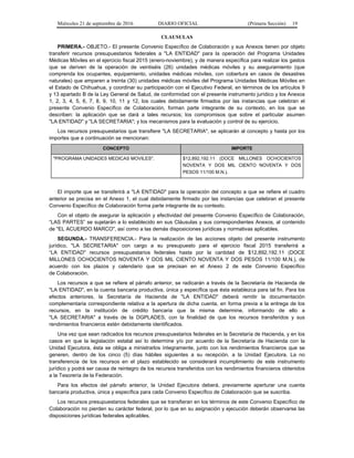 Miércoles 21 de septiembre de 2016 DIARIO OFICIAL (Primera Sección) 19
CLAUSULAS
PRIMERA.- OBJETO.- El presente Convenio Específico de Colaboración y sus Anexos tienen por objeto
transferir recursos presupuestarios federales a "LA ENTIDAD" para la operación del Programa Unidades
Médicas Móviles en el ejercicio fiscal 2015 (enero-noviembre), y de manera específica para realizar los gastos
que se deriven de la operación de veintiséis (26) unidades médicas móviles y su aseguramiento (que
comprenda los ocupantes, equipamiento, unidades médicas móviles, con cobertura en casos de desastres
naturales) que amparen a treinta (30) unidades médicas móviles del Programa Unidades Médicas Móviles en
el Estado de Chihuahua, y coordinar su participación con el Ejecutivo Federal, en términos de los artículos 9
y 13 apartado B de la Ley General de Salud, de conformidad con el presente instrumento jurídico y los Anexos
1, 2, 3, 4, 5, 6, 7, 8, 9, 10, 11 y 12, los cuales debidamente firmados por las instancias que celebran el
presente Convenio Específico de Colaboración, forman parte integrante de su contexto, en los que se
describen: la aplicación que se dará a tales recursos; los compromisos que sobre el particular asumen
"LA ENTIDAD" y "LA SECRETARIA"; y los mecanismos para la evaluación y control de su ejercicio.
Los recursos presupuestarios que transfiere "LA SECRETARIA", se aplicarán al concepto y hasta por los
importes que a continuación se mencionan:
CONCEPTO IMPORTE
"PROGRAMA UNIDADES MEDICAS MOVILES". $12,892,192.11 (DOCE MILLONES OCHOCIENTOS
NOVENTA Y DOS MIL CIENTO NOVENTA Y DOS
PESOS 11/100 M.N.).
El importe que se transferirá a "LA ENTIDAD" para la operación del concepto a que se refiere el cuadro
anterior se precisa en el Anexo 1, el cual debidamente firmado por las instancias que celebran el presente
Convenio Específico de Colaboración forma parte integrante de su contexto.
Con el objeto de asegurar la aplicación y efectividad del presente Convenio Específico de Colaboración,
“LAS PARTES” se sujetarán a lo establecido en sus Cláusulas y sus correspondientes Anexos, al contenido
de "EL ACUERDO MARCO", así como a las demás disposiciones jurídicas y normativas aplicables.
SEGUNDA.- TRANSFERENCIA.- Para la realización de las acciones objeto del presente instrumento
jurídico, "LA SECRETARIA" con cargo a su presupuesto para el ejercicio fiscal 2015 transferirá a
“LA ENTIDAD" recursos presupuestarios federales hasta por la cantidad de $12,892,192.11 (DOCE
MILLONES OCHOCIENTOS NOVENTA Y DOS MIL CIENTO NOVENTA Y DOS PESOS 11/100 M.N.), de
acuerdo con los plazos y calendario que se precisan en el Anexo 2 de este Convenio Específico
de Colaboración.
Los recursos a que se refiere el párrafo anterior, se radicarán a través de la Secretaría de Hacienda de
"LA ENTIDAD", en la cuenta bancaria productiva, única y específica que ésta establezca para tal fin. Para los
efectos anteriores, la Secretaría de Hacienda de "LA ENTIDAD" deberá remitir la documentación
complementaria correspondiente relativa a la apertura de dicha cuenta, en forma previa a la entrega de los
recursos, en la institución de crédito bancaria que la misma determine, informando de ello a
"LA SECRETARIA" a través de la DGPLADES, con la finalidad de que los recursos transferidos y sus
rendimientos financieros estén debidamente identificados.
Una vez que sean radicados los recursos presupuestarios federales en la Secretaría de Hacienda, y en los
casos en que la legislación estatal así lo determine y/o por acuerdo de la Secretaría de Hacienda con la
Unidad Ejecutora, ésta se obliga a ministrarlos íntegramente, junto con los rendimientos financieros que se
generen, dentro de los cinco (5) días hábiles siguientes a su recepción, a la Unidad Ejecutora. La no
transferencia de los recursos en el plazo establecido se considerará incumplimiento de este instrumento
jurídico y podrá ser causa de reintegro de los recursos transferidos con los rendimientos financieros obtenidos
a la Tesorería de la Federación.
Para los efectos del párrafo anterior, la Unidad Ejecutora deberá, previamente aperturar una cuenta
bancaria productiva, única y específica para cada Convenio Específico de Colaboración que se suscriba.
Los recursos presupuestarios federales que se transfieran en los términos de este Convenio Específico de
Colaboración no pierden su carácter federal, por lo que en su asignación y ejecución deberán observarse las
disposiciones jurídicas federales aplicables.
 