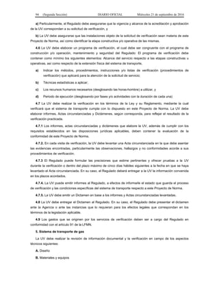 94 (Segunda Sección) DIARIO OFICIAL Miércoles 21 de septiembre de 2016
a) Particularmente, el Regulado debe asegurarse que la vigencia y alcance de la acreditación y aprobación
de la UV correspondan a su solicitud de verificación, y
b) La UV debe asegurarse que las instalaciones objeto de la solicitud de verificación sean materia de este
Proyecto de Norma, así como identificar la etapa constructiva y/o operativa de las mismas.
4.6 La UV debe elaborar un programa de verificación, el cual debe ser congruente con el programa de
construcción y/o operación, mantenimiento y seguridad del Regulado: El programa de verificación debe
contener como mínimo los siguientes elementos: Alcance del servicio respecto a las etapas constructivas u
operativas, así como respecto de la extensión física del sistema de transporte,
a) Indicar los métodos, procedimientos, instrucciones y/o listas de verificación (procedimientos de
verificación) que aplicará para la atención de la solicitud de servicio;
b) Técnicas estadísticas a aplicar;
c) Los recursos humanos necesarios (desglosando las horas-hombre) a utilizar, y
d) Periodo de ejecución (desglosando por fases y/o actividades con la duración de cada una)
4.7 La UV debe realizar la verificación en los términos de la Ley y su Reglamento, mediante la cual
verificará que el sistema de transporte cumpla con lo dispuesto en este Proyecto de Norma. La UV debe
elaborar informes, Actas circunstanciadas y Dictámenes, según corresponda, para reflejar el resultado de la
verificación practicada.
4.7.1 Los informes, actas circunstanciadas y dictámenes que elabore la UV, además de cumplir con los
requisitos establecidos en las disposiciones jurídicas aplicables, deben contener la evaluación de la
conformidad de este Proyecto de Norma.
4.7.2. En cada visita de verificación, la UV debe levantar una Acta circunstanciada en la que debe asentar
las evidencias encontradas, particularmente las observaciones, hallazgos y no conformidades acorde a sus
procedimientos de verificación.
4.7.3 El Regulado puede formular las precisiones que estime pertinentes y ofrecer pruebas a la UV
durante la verificación o dentro del plazo máximo de cinco días hábiles siguientes a la fecha en que se haya
levantado el Acta circunstanciada. En su caso, el Regulado deberá entregar a la UV la información convenida
en los plazos acordados.
4.7.4. La UV puede emitir informes al Regulado, a efectos de informarle el estado que guarda el proceso
de verificación y las condiciones específicas del sistema de transporte respecto a este Proyecto de Norma.
4.7.5. La UV debe emitir un Dictamen en base a los informes y Actas circunstanciadas levantadas.
4.8 La UV debe entregar el Dictamen al Regulado. En su caso, el Regulado debe presentar el dictamen
ante la Agencia o ante las instancias que lo requieran para los efectos legales que correspondan en los
términos de la legislación aplicable.
4.9 Los gastos que se originen por los servicios de verificación deben ser a cargo del Regulado en
conformidad con el artículo 91 de la LFMN.
5. Sistema de transporte de gas
La UV debe realizar la revisión de información documental y la verificación en campo de los aspectos
técnicos siguientes:
A. Diseño
B. Materiales y equipos
 