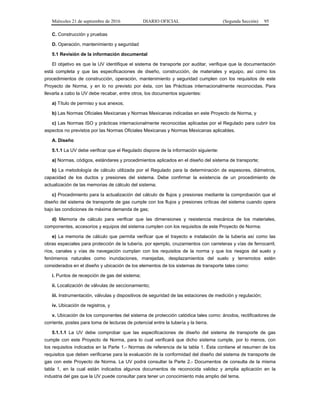 Miércoles 21 de septiembre de 2016 DIARIO OFICIAL (Segunda Sección) 95
C. Construcción y pruebas
D. Operación, mantenimiento y seguridad
5.1 Revisión de la información documental
El objetivo es que la UV identifique el sistema de transporte por auditar, verifique que la documentación
está completa y que las especificaciones de diseño, construcción, de materiales y equipo, así como los
procedimientos de construcción, operación, mantenimiento y seguridad cumplen con los requisitos de este
Proyecto de Norma, y en lo no previsto por ésta, con las Prácticas internacionalmente reconocidas. Para
llevarla a cabo la UV debe recabar, entre otros, los documentos siguientes:
a) Título de permiso y sus anexos;
b) Las Normas Oficiales Mexicanas y Normas Mexicanas indicadas en este Proyecto de Norma, y
c) Las Normas ISO y prácticas internacionalmente reconocidas aplicadas por el Regulado para cubrir los
aspectos no previstos por las Normas Oficiales Mexicanas y Normas Mexicanas aplicables.
A. Diseño
5.1.1 La UV debe verificar que el Regulado dispone de la información siguiente:
a) Normas, códigos, estándares y procedimientos aplicados en el diseño del sistema de transporte;
b) La metodología de cálculo utilizada por el Regulado para la determinación de espesores, diámetros,
capacidad de los ductos y presiones del sistema. Debe confirmar la existencia de un procedimiento de
actualización de las memorias de cálculo del sistema;
c) Procedimiento para la actualización del cálculo de flujos y presiones mediante la comprobación que el
diseño del sistema de transporte de gas cumple con los flujos y presiones críticas del sistema cuando opera
bajo las condiciones de máxima demanda de gas;
d) Memoria de cálculo para verificar que las dimensiones y resistencia mecánica de los materiales,
componentes, accesorios y equipos del sistema cumplen con los requisitos de este Proyecto de Norma;
e) La memoria de cálculo que permita verificar que el trayecto e instalación de la tubería así como las
obras especiales para protección de la tubería, por ejemplo, cruzamientos con carreteras y vías de ferrocarril,
ríos, canales y vías de navegación cumplan con los requisitos de la norma y que los riesgos del suelo y
fenómenos naturales como inundaciones, marejadas, desplazamientos del suelo y terremotos estén
considerados en el diseño y ubicación de los elementos de los sistemas de transporte tales como:
i. Puntos de recepción de gas del sistema;
ii. Localización de válvulas de seccionamiento;
iii. Instrumentación, válvulas y dispositivos de seguridad de las estaciones de medición y regulación;
iv. Ubicación de registros, y
v. Ubicación de los componentes del sistema de protección catódica tales como: ánodos, rectificadores de
corriente, postes para toma de lecturas de potencial entre la tubería y la tierra.
5.1.1.1 La UV debe comprobar que las especificaciones de diseño del sistema de transporte de gas
cumple con este Proyecto de Norma, para lo cual verificará que dicho sistema cumple, por lo menos, con
los requisitos indicados en la Parte 1.- Normas de referencia de la tabla 1. Ésta contiene el resumen de los
requisitos que deben verificarse para la evaluación de la conformidad del diseño del sistema de transporte de
gas con este Proyecto de Norma. La UV podrá consultar la Parte 2.- Documentos de consulta de la misma
tabla 1, en la cual están indicados algunos documentos de reconocida validez y amplia aplicación en la
industria del gas que la UV puede consultar para tener un conocimiento más amplio del tema.
 