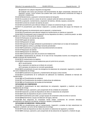 Miércoles 21 de septiembre de 2016 DIARIO OFICIAL (Segunda Sección) 99
d) Operación de cualquier dispositivo de seguridad
e) Cualquier otra causa que provoque mal funcionamiento de algún componente, desviación de la
operación normal, o error humano que pudiera traer como consecuencia condiciones de riesgo al
personal o instalaciones
5.1.4.1.2 Mantenimiento y operación normal del sistema de transporte
5.1.4.1.3 La puesta en servicio y sacar de servicio cualquier parte del sistema de transporte
5.1.4.1.4 La operación, mantenimiento y reparación de tuberías, válvulas, equipos y accesorios
5.1.4.1.5 El control de corrosión de tuberías de acero
5.1.4.1.6 El procedimiento para efectuar trabajos en zanjas con presencia de gas o vapores
5.1.4.1.7 El procedimiento para efectuar inspección y pruebas periódicas del equipo de limitación de
presión
5.1.4.1.8 Programas de entrenamiento para la operación y mantenimiento
5.1.4.1.9 El Procedimiento para efectuar trabajos de mantenimiento en tuberías en operación
5.1.4.1.10 El Procedimiento para la inspección de los dispositivos de relevo y control de presión, se debe
señalar en el mismo, la frecuencia de inspección
5.1.4.1.11 Perforación de tuberías bajo presión
5.1.4.1.12 Purgado de tuberías
5.1.4.1.13 Reparación de fugas
5.1.4.1.14 Inspección de fugas señalando la periodicidad en conformidad con la clase de localización
5.1.4.1.15 Vigilancia continua y patrullaje marcando periodicidad
5.1.4.1.16 Procedimiento y programa para reacondicionamiento de tuberías
5.1.4.1.17 Reparación de tuberías
5.1.4.1.18 Reparación de soldaduras
5.1.4.1.19 Procedimiento para retiro de servicio de instalaciones
5.1.4.1.20 El mantenimiento de válvulas. En el caso de las manipuladas durante una emergencia, debe
señalar el periodo del mantenimiento
5.1.4.1.21 El mantenimiento de registros
5.1.4.1.22 El mantenimiento de las instalaciones para el control de la corrosión,
a) En recubrimientos
b) La reparación de tuberías por el efecto de corrosión
c) El reemplazo de tuberías con corrosión generalizada
5.1.4.1.23 El procedimiento de paro de emergencia de estaciones de compresión, regulación y medición,
así como instalaciones de entrega.
5.1.4.1.24 Procedimiento de operación y mantenimiento del equipo contra incendio
5.1.4.1.25 El procedimiento de la verificación de calibración de medidores, señalando el intervalo del
mantenimiento
5.1.4.1.26 Los Procedimientos de soldadura
5.1.4.1.27 Los Procedimientos de pruebas no destructivas de soldaduras
5.1.4.1.28 Los Procedimientos de pruebas de hermeticidad
ESTACIONES DE COMPRESION
5.1.4.1.29 El mantenimiento de la(s) estación(es) de compresión, regulación y medición, así como
instalaciones de entrega
5.1.4.1.30 El arranque, operación y paro programado de las unidades de compresión
5.1.4.1.31 Inspección y prueba de dispositivos de relevo en estaciones de compresión
5.1.4.1.32 Prueba de dispositivos de paro a control remoto
5.1.4.1.33 Procedimientos para aislar y purgar equipos de compresión antes de entrar en servicio
5.1.4.1.34 Mantenimiento a equipo de detección de fugas y alarmas
5.1.4.1.35 Para estaciones de compresión donde existan condiciones de corrosión elevadas,
procedimiento de inspección de tuberías, accesorios, equipos y compresores
ESTACIONES DE MEDICION Y REGULACION
5.1.4.1.36 Los procedimientos para el mantenimiento, inspección y pruebas de la(s) estación(es) de
regulación y medición, así como de las instalaciones de entrega.
5.1.4.1.37 Prueba de dispositivos de relevo de presión en estaciones de regulación y medición
5.1.4.1.38 El arranque, operación y paro programado de las estaciones de regulación y medición de gas
 