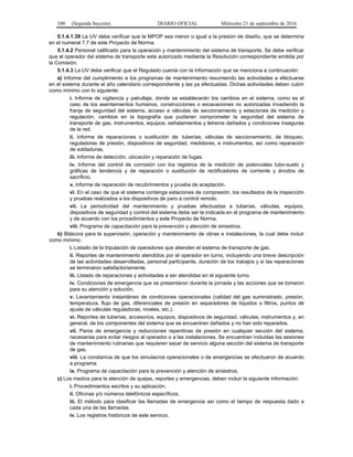 100 (Segunda Sección) DIARIO OFICIAL Miércoles 21 de septiembre de 2016
5.1.4.1.39 La UV debe verificar que la MPOP sea menor o igual a la presión de diseño, que se determina
en el numeral 7.7 de este Proyecto de Norma.
5.1.4.2 Personal calificado para la operación y mantenimiento del sistema de transporte. Se debe verificar
que el operador del sistema de transporte este autorizado mediante la Resolución correspondiente emitida por
la Comisión.
5.1.4.3 La UV debe verificar que el Regulado cuenta con la información que se menciona a continuación:
a) Informe del cumplimiento a los programas de mantenimiento resumiendo las actividades a efectuarse
en el sistema durante el año calendario correspondiente y las ya efectuadas. Dichas actividades deben cubrir
como mínimo con lo siguiente:
i. Informe de vigilancia y patrullaje, donde se establecerán los cambios en el sistema, como es el
caso de los asentamientos humanos, construcciones o excavaciones no autorizadas invadiendo la
franja de seguridad del sistema, acceso a válvulas de seccionamiento y estaciones de medición y
regulación, cambios en la topografía que pudieran comprometer la seguridad del sistema de
transporte de gas, instrumentos, equipos, señalamientos y letreros dañados y condiciones inseguras
de la red.
ii. Informe de reparaciones o sustitución de: tuberías; válvulas de seccionamiento, de bloqueo,
reguladoras de presión, dispositivos de seguridad, medidores, e instrumentos, así como reparación
de soldaduras.
iii. Informe de detección, ubicación y reparación de fugas.
iv. Informe del control de corrosión con los registros de la medición de potenciales tubo-suelo y
gráficas de tendencia y de reparación o sustitución de rectificadores de corriente y ánodos de
sacrificio.
v. Informe de reparación de recubrimientos y prueba de aceptación.
vi. En el caso de que el sistema contenga estaciones de compresión, los resultados de la inspección
y pruebas realizados a los dispositivos de paro a control remoto.
vii. La periodicidad del mantenimiento y pruebas efectuadas a tuberías, válvulas, equipos,
dispositivos de seguridad y control del sistema debe ser la indicada en el programa de mantenimiento
y de acuerdo con los procedimientos y este Proyecto de Norma.
viii. Programa de capacitación para la prevención y atención de siniestros.
b) Bitácora para la supervisión, operación y mantenimiento de obras e instalaciones, la cual debe incluir
como mínimo:
i. Listado de la tripulación de operadores que atienden el sistema de transporte de gas.
ii. Reportes de mantenimiento atendidos por el operador en turno, incluyendo una breve descripción
de las actividades desarrolladas, personal participante, duración de los trabajos y si las reparaciones
se terminaron satisfactoriamente.
iii. Listado de reparaciones y actividades a ser atendidas en el siguiente turno.
iv. Condiciones de emergencia que se presentaron durante la jornada y las acciones que se tomaron
para su atención y solución.
v. Levantamiento instantáneo de condiciones operacionales (calidad del gas suministrado, presión,
temperatura, flujo de gas, diferenciales de presión en separadores de líquidos o filtros, puntos de
ajuste de válvulas reguladoras, niveles, etc.).
vi. Reportes de tuberías, accesorios, equipos, dispositivos de seguridad, válvulas, instrumentos y, en
general, de los componentes del sistema que se encuentran dañados y no han sido reparados.
vii. Paros de emergencia y reducciones repentinas de presión en cualquier sección del sistema,
necesarias para evitar riesgos al operador o a las instalaciones. Se encuentran incluidas las sesiones
de mantenimiento rutinarias que requieren sacar de servicio alguna sección del sistema de transporte
de gas.
viii. La constancia de que los simulacros operacionales o de emergencias se efectuaron de acuerdo
a programa.
ix. Programa de capacitación para la prevención y atención de siniestros.
c) Los medios para la atención de quejas, reportes y emergencias, deben incluir la siguiente información:
i. Procedimientos escritos y su aplicación.
ii. Oficinas y/o números telefónicos específicos.
iii. El método para clasificar las llamadas de emergencia así como el tiempo de respuesta dado a
cada una de las llamadas.
iv. Los registros históricos de este servicio.
 