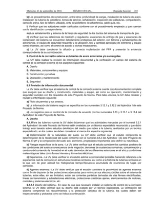 Miércoles 21 de septiembre de 2016 DIARIO OFICIAL (Segunda Sección) 103
k) Los procedimientos de construcción, entre otros: profundidad de zanjas, instalación de tubería de acero,
instalación de tubería de polietileno, tomas de servicio, señalización, inspección de soldaduras, compactación,
cama de arena, tipo de relleno utilizado, cinta de polietileno de advertencia, cable guía, etc.
l) Verificar que los soldadores estén calificados conforme con el procedimiento empleado y que cuentan
con la identificación correspondiente.
m) Los señalamientos y letreros de la franja de seguridad de los ductos del sistema de transporte de gas.
n) Verificar que las estaciones de medición y regulación, estaciones de entrega de gas y estaciones de
compresión del sistema se encuentran debidamente protegidas del exterior, con letreros y señalamientos de
advertencia, el equipo de seguridad requerido y la ubicación, tipo y cantidad apropiada de extintores y equipo
contra incendio, así como el control de acceso a dichas instalaciones.
o) La UV debe corroborar la difusión y correcta implantación del PPA y presentar la evidencia
correspondiente de su corroboración.
6. Control de la corrosión externa en tuberías de acero enterradas y/o sumergidas
La UV debe realizar la revisión de información documental y la verificación en campo del sistema de
control de la corrosión externa de los aspectos siguientes:
A. Diseño
B. Materiales, componentes y equipos
C. Construcción y pruebas
D. Operación y mantenimiento
E. Seguridad
6.1 Revisión de información documental
La UV debe verificar que el sistema de control de la corrosión externa cuenta con documentación completa
que asegure que su diseño y construcción, materiales y equipo, así como su operación, mantenimiento y
seguridad cumplen con los requisitos de este Proyecto de Norma. Para tales efectos, la UV debe recabar y
revisar la información siguiente:
a) Título de permiso y sus anexos;
b) La información del sistema según se especifica en los numerales 3.12.1 y 3.12.2 del Apéndice I de este
Proyecto de Norma.
c) Los registros para el control de la corrosión de acuerdo con los numerales 3.13 y 3.13.1 a 3.13.4 del
Apéndice I de este Proyecto de Norma.
A. Diseño
6.1.1Para las tuberías nuevas la UV debe dictaminar que las actividades marcadas por el numeral 3.2.1
del Apéndice I de este Proyecto de Norma estén avaladas por un técnico especialista reconocido y que dicho
trabajo esté basado sobre estudios detallados del medio que rodea a la tubería, realizados por un técnico
especializado, en los cuales, se deben considerar al menos los aspectos siguientes:
a) Determinación de la naturaleza del suelo. La UV debe verificar que el estudio comprenda la
determinación de la resistividad del suelo conforme con el numeral 3.8.2 del Apéndice I de este Proyecto de
Norma. El pH y la composición del suelo son, asimismo, propiedades importantes para definir su naturaleza.
b) Riesgos específicos de la zona.- La UV debe verificar que el estudio considere los cambios posibles de
las condiciones del suelo a consecuencia de la irrigación, derrames de sustancias corrosivas, contaminación y
cambios del contenido de humedad en el suelo derivados de las diferentes estaciones en el año y condiciones
meteorológicas tales como lluvias intensas y tormentas eléctricas.
c) Experiencia.- La UV debe verificar si el estudio estima la corrosividad probable haciendo referencia a la
experiencia real de corrosión en estructuras metálicas similares, así como a la historia de tuberías similares en
la que son de gran utilidad los histogramas tiempo-frecuencia acumulada de ocurrencia de fugas por
corrosión.
d) Agentes externos.- La UV debe verificar que el estudio considera la proximidad de agentes externos
con el fin de disponer de las protecciones adecuadas para minimizar sus efectos posibles sobre el sistema de
tuberías, entre ellas, sin ser limitativo, están las corrientes parásitas derivadas de vías férreas electrificadas,
líneas de transmisión y subestaciones eléctricas, protecciones catódicas ajenas, aterrizamientos de motores,
controles y sistemas eléctricos, etc.
6.1.1.1 Diseño del sistema.- En caso de que sea necesario instalar un sistema de control de la corrosión
externa, la UV debe verificar que su diseño esté avalado por un técnico especialista. La verificación del
sistema comprende los recubrimientos y la protección catódica de la tubería, los cuales deben ser
inspeccionados y probados como se indica a continuación.
 