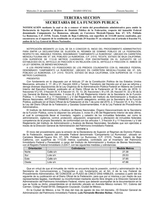 Miércoles 21 de septiembre de 2016 DIARIO OFICIAL (Tercera Sección) 1
TERCERA SECCION
SECRETARIA DE LA FUNCION PUBLICA
NOTIFICACIÓN mediante la cual se da a conocer el inicio del procedimiento administrativo para emitir la
Declaratoria de Sujeción al Régimen de Dominio Público de la Federación, respecto del inmueble Federal
denominado Campamento La Rumorosa, ubicado en Carretera Mexicali-Tijuana Km. 67, S/N, Poblado
La Rumorosa, C.P. 21510, Tecate, Estado de Baja California, con superficie de 1112.00 metros cuadrados, por
encontrarse en el supuesto de lo establecido en el artículo 29 fracción IV en relación con el artículo 6 fracción VI,
ambos de la Ley General de Bienes Nacionales.
NOTIFICACIÓN MEDIANTE LA CUAL SE DA A CONOCER EL INICIO DEL PROCEDIMIENTO ADMINISTRATIVO
PARA EMITIR LA DECLARATORIA DE SUJECIÓN AL RÉGIMEN DE DOMINIO PÚBLICO DE LA FEDERACIÓN,
RESPECTO DEL INMUEBLE FEDERAL DENOMINADO “CAMPAMENTO LA RUMOROSA”, UBICADO EN CARRETERA
MEXICALI-TIJUANA KM. 67, S/N, POBLADO LA RUMOROSA, C.P. 21510, TECATE, ESTADO DE BAJA CALIFORNIA,
CON SUPERFICIE DE 1112.00 METROS CUADRADOS, POR ENCONTRARSE EN EL SUPUESTO DE LO
ESTABLECIDO EN EL ARTÍCULO 29 FRACCIÓN IV EN RELACIÓN CON EL ARTÍCULO 6 FRACCIÓN VI, AMBOS DE
LA LEY GENERAL DE BIENES NACIONALES.
A LOS PROPIETARIOS Y/O POSEEDORES DE LOS PREDIOS COLINDANTES CON EL INMUEBLE FEDERAL
DENOMINADO “CAMPAMENTO LA RUMOROSA”, UBICADO EN CARRETERA MEXICALI-TIJUANA KM. 67, S/N,
POBLADO LA RUMOROSA, C.P. 21510, TECATE, ESTADO DE BAJA CALIFORNIA, CON SUPERFICIE DE 1112.00
METROS CUADRADOS.
PRESENTES
Con fundamento en lo dispuesto por el Artículo 27 de la Constitución Política de los Estados Unidos
Mexicanos; artículos 2, 17, 26 y 37, fracción XXIX y Tercero Transitorio del Decreto por el que se reforma y
deroga diversas disposiciones de la Ley Orgánica de la Administración Pública Federal en Materia de Control
Interno del Ejecutivo Federal, publicado en el Diario Oficial de la Federación el 18 de julio de 2016; 2,
fracciones VI y VII, 3 fracción III, 4, 6 fracción VI, 10, 13, 28, fracciones I, III y VII, 29, fracción IV, 32 y 40 de la
Ley General de Bienes Nacionales; 3 inciso B y 85 del Reglamento Interior de la Secretaría de la Función
Pública; 1, 3 fracción X y 11 fracciones I, y V del Reglamento del Instituto de Administración y Avalúos de
Bienes Nacionales; ARTÍCULO PRIMERO del Acuerdo delegatorio, emitido por la Secretaría de la Función
Pública, publicado en el Diario Oficial de la Federación el día 1 de junio del 2015; 2, 3 fracción VI, 4, 8 y 10 de
la Ley del Diario Oficial de la Federación y Gacetas Gubernamentales; 4 de la Ley Federal de Procedimiento
Administrativo.
El Instituto de Administración y Avalúos de Bienes Nacionales, Órgano Desconcentrado de la Secretaría
de la Función Pública, como lo disponen los artículos 3, inciso B y 85 del Reglamento Interior de esta última,
al cual le corresponde llevar el inventario, registro y catastro de los inmuebles federales, así como la
administración, vigilancia, control, protección, adquisición, enajenación y afectación de inmuebles federales
competencia de la propia Secretaría, de conformidad con los artículos 1, 3 fracción X y 11 fracciones I y V del
Reglamento del Instituto de Administración y Avalúos de Bienes Nacionales, facultades que son ejercidas a
través de la Dirección General de Administración del Patrimonio Inmobiliario Federal.
NOTIFICA
El inicio del procedimiento para la emisión de la Declaratoria de Sujeción al Régimen de Dominio Público
de la Federación, respecto del inmueble Federal denominado “Campamento La Rumorosa”, ubicado en
Carretera Mexicali-Tijuana Km. 67, S/N, Poblado La Rumorosa, C.P. 21510, Tecate, Estado de Baja
California, con superficie de 1112.00 metros cuadrados, controlado por el Inventario del Patrimonio
Inmobiliario Federal y Paraestatal, a cargo del Instituto de Administración y Avalúos de Bienes Nacionales,
con el Registro Federal Inmobiliario 2-224-7, con las siguientes medidas y colindancias:
Orientación Colindancia Medida Metros
Norte Calle s/n 27.38
Sur Lote s/n 25.53
Este Calle s/n 37.85
Oeste Lote s/n 47.86
Que en virtud de que el inmueble de mérito se encuentra bajo la posesión, control y administración de la
Secretaría de Comunicaciones y Transportes y con fundamento en el Art. 4 de la Ley Federal de
Procedimiento Administrativo, SE CONCEDE un PLAZO de CINCO DÍAS HÁBILES, contados a partir del día
siguiente de su publicación en el Diario Oficial de la Federación, para que por sí mismos o por medio de sus
representantes legales, manifiesten su inconformidad mediante escrito libre dirigido a la Dirección General de
Administración del Patrimonio Inmobiliario Federal, mismo que deberán acompañar de la documentación en la
que se funde su dicho, presentándola en el domicilio ubicado en Avenida México número 151, Colonia del
Carmen, Código Postal 04100, Delegación Coyoacán, Ciudad de México.
En la Ciudad de México, a los 16 días del mes de agosto de dos mil dieciséis.- El Director General de
Administración del Patrimonio Inmobiliario Federal, Luis Fernando Morales Núñez.- Rúbrica.
 