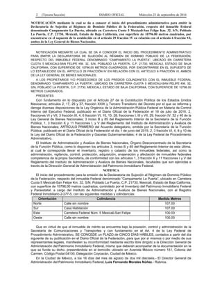 2 (Tercera Sección) DIARIO OFICIAL Miércoles 21 de septiembre de 2016
NOTIFICACIÓN mediante la cual se da a conocer el inicio del procedimiento administrativo para emitir la
Declaratoria de Sujeción al Régimen de Dominio Público de la Federación, respecto del inmueble Federal
denominado Campamento La Puerta, ubicado en Carretera Cuota 5 Mexicali-San Felipe Km. 32, S/N, Poblado
La Puerta, C.P. 21730, Mexicali, Estado de Baja California, con superficie de 10796.00 metros cuadrados, por
encontrarse en el supuesto de lo establecido en el artículo 29 fracción IV en relación con el artículo 6 fracción VI,
ambos de la Ley General de Bienes Nacionales.
NOTIFICACIÓN MEDIANTE LA CUAL SE DA A CONOCER EL INICIO DEL PROCEDIMIENTO ADMINISTRATIVO
PARA EMITIR LA DECLARATORIA DE SUJECIÓN AL RÉGIMEN DE DOMINIO PÚBLICO DE LA FEDERACIÓN,
RESPECTO DEL INMUEBLE FEDERAL DENOMINADO “CAMPAMENTO LA PUERTA”, UBICADO EN CARRETERA
CUOTA 5 MEXICALI-SAN FELIPE KM. 32, S/N, POBLADO LA PUERTA, C.P. 21730, MEXICALI, ESTADO DE BAJA
CALIFORNIA, CON SUPERFICIE DE 10796.00 METROS CUADRADOS, POR ENCONTRARSE EN EL SUPUESTO DE
LO ESTABLECIDO EN EL ARTÍCULO 29 FRACCIÓN IV EN RELACIÓN CON EL ARTÍCULO 6 FRACCIÓN VI, AMBOS
DE LA LEY GENERAL DE BIENES NACIONALES.
A LOS PROPIETARIOS Y/O POSEEDORES DE LOS PREDIOS COLINDANTES CON EL INMUEBLE FEDERAL
DENOMINADO “CAMPAMENTO LA PUERTA”, UBICADO EN CARRETERA CUOTA 5 MEXICALI-SAN FELIPE KM. 32,
S/N, POBLADO LA PUERTA, C.P. 21730, MEXICALI, ESTADO DE BAJA CALIFORNIA, CON SUPERFICIE DE 10796.00
METROS CUADRADOS.
PRESENTES
Con fundamento en lo dispuesto por el Artículo 27 de la Constitución Política de los Estados Unidos
Mexicanos; artículos 2, 17, 26 y 37, fracción XXIX y Tercero Transitorio del Decreto por el que se reforma y
deroga diversas disposiciones de la Ley Orgánica de la Administración Pública Federal en Materia de Control
Interno del Ejecutivo Federal, publicado en el Diario Oficial de la Federación el 18 de julio de 2016; 2,
fracciones VI y VII, 3 fracción III, 4, 6 fracción VI, 10, 13, 28, fracciones I, III y VII, 29, fracción IV, 32 y 40 de la
Ley General de Bienes Nacionales; 3 inciso B y 85 del Reglamento Interior de la Secretaría de la Función
Pública; 1, 3 fracción X y 11 fracciones I, y V del Reglamento del Instituto de Administración y Avalúos de
Bienes Nacionales; ARTÍCULO PRIMERO del Acuerdo delegatorio, emitido por la Secretaría de la Función
Pública, publicado en el Diario Oficial de la Federación el día 1 de junio del 2015; 2, 3 fracción VI, 4, 8 y 10 de
la Ley del Diario Oficial de la Federación y Gacetas Gubernamentales; 4 de la Ley Federal de Procedimiento
Administrativo.
El Instituto de Administración y Avalúos de Bienes Nacionales, Órgano Desconcentrado de la Secretaría
de la Función Pública, como lo disponen los artículos 3, inciso B y 85 del Reglamento Interior de esta última,
al cual le corresponde llevar el inventario, registro y catastro de los inmuebles federales, así como la
administración, vigilancia, control, protección, adquisición, enajenación y afectación de inmuebles federales
competencia de la propia Secretaría, de conformidad con los artículos 1, 3 fracción X y 11 fracciones I y V del
Reglamento del Instituto de Administración y Avalúos de Bienes Nacionales, facultades que son ejercidas a
través de la Dirección General de Administración del Patrimonio Inmobiliario Federal.
NOTIFICA
El inicio del procedimiento para la emisión de la Declaratoria de Sujeción al Régimen de Dominio Público
de la Federación, respecto del inmueble Federal denominado “Campamento La Puerta”, ubicado en Carretera
Cuota 5 Mexicali-San Felipe Km. 32, S/N, Poblado La Puerta, C.P. 21730, Mexicali, Estado de Baja California,
con superficie de 10796.00 metros cuadrados, controlado por el Inventario del Patrimonio Inmobiliario Federal
y Paraestatal, a cargo del Instituto de Administración y Avalúos de Bienes Nacionales, con el Registro
Federal Inmobiliario 2-277-5, con las siguientes medidas y colindancias:
Orientación Colindancia Medida Metros
Norte Calle sin nombre 107.00
Sur Casa Habitación 107.00
Este Carretera Federal Núm. 5 Mexicali-San Felipe 100.00
Oeste Calle sin nombre 100.00
Que en virtud de que el inmueble de mérito se encuentra bajo la posesión, control y administración de la
Secretaría de Comunicaciones y Transportes y con fundamento en el Art. 4 de la Ley Federal de
Procedimiento Administrativo, SE CONCEDE un PLAZO de CINCO DÍAS HÁBILES, contados a partir del día
siguiente de su publicación en el Diario Oficial de la Federación, para que por sí mismos o por medio de sus
representantes legales, manifiesten su inconformidad mediante escrito libre dirigido a la Dirección General de
Administración del Patrimonio Inmobiliario Federal, mismo que deberán acompañar de la documentación en la
que se funde su dicho, presentándola en el domicilio ubicado en Avenida México número 151, Colonia del
Carmen, Código Postal 04100, Delegación Coyoacán, Ciudad de México.
En la Ciudad de México, a los 16 días del mes de agosto de dos mil dieciséis.- El Director General de
Administración del Patrimonio Inmobiliario Federal, Luis Fernando Morales Núñez.- Rúbrica.
 