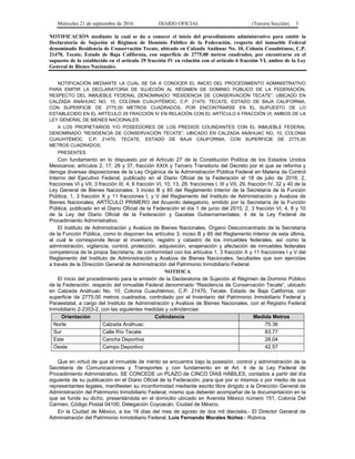 Miércoles 21 de septiembre de 2016 DIARIO OFICIAL (Tercera Sección) 3
NOTIFICACIÓN mediante la cual se da a conocer el inicio del procedimiento administrativo para emitir la
Declaratoria de Sujeción al Régimen de Dominio Público de la Federación, respecto del inmueble Federal
denominado Residencia de Conservación Tecate, ubicado en Calzada Anáhuac No. 10, Colonia Cuauhtémoc, C.P.
21470, Tecate, Estado de Baja California, con superficie de 2775.00 metros cuadrados, por encontrarse en el
supuesto de lo establecido en el artículo 29 fracción IV en relación con el artículo 6 fracción VI, ambos de la Ley
General de Bienes Nacionales.
NOTIFICACIÓN MEDIANTE LA CUAL SE DA A CONOCER EL INICIO DEL PROCEDIMIENTO ADMINISTRATIVO
PARA EMITIR LA DECLARATORIA DE SUJECIÓN AL RÉGIMEN DE DOMINIO PÚBLICO DE LA FEDERACIÓN,
RESPECTO DEL INMUEBLE FEDERAL DENOMINADO “RESIDENCIA DE CONSERVACIÓN TECATE”, UBICADO EN
CALZADA ANÁHUAC NO. 10, COLONIA CUAUHTÉMOC, C.P. 21470, TECATE, ESTADO DE BAJA CALIFORNIA,
CON SUPERFICIE DE 2775.00 METROS CUADRADOS, POR ENCONTRARSE EN EL SUPUESTO DE LO
ESTABLECIDO EN EL ARTÍCULO 29 FRACCIÓN IV EN RELACIÓN CON EL ARTÍCULO 6 FRACCIÓN VI, AMBOS DE LA
LEY GENERAL DE BIENES NACIONALES.
A LOS PROPIETARIOS Y/O POSEEDORES DE LOS PREDIOS COLINDANTES CON EL INMUEBLE FEDERAL
DENOMINADO “RESIDENCIA DE CONSERVACIÓN TECATE”, UBICADO EN CALZADA ANÁHUAC NO. 10, COLONIA
CUAUHTÉMOC, C.P. 21470, TECATE, ESTADO DE BAJA CALIFORNIA, CON SUPERFICIE DE 2775.00
METROS CUADRADOS.
PRESENTES
Con fundamento en lo dispuesto por el Artículo 27 de la Constitución Política de los Estados Unidos
Mexicanos; artículos 2, 17, 26 y 37, fracción XXIX y Tercero Transitorio del Decreto por el que se reforma y
deroga diversas disposiciones de la Ley Orgánica de la Administración Pública Federal en Materia de Control
Interno del Ejecutivo Federal, publicado en el Diario Oficial de la Federación el 18 de julio de 2016; 2,
fracciones VI y VII, 3 fracción III, 4, 6 fracción VI, 10, 13, 28, fracciones I, III y VII, 29, fracción IV, 32 y 40 de la
Ley General de Bienes Nacionales; 3 inciso B y 85 del Reglamento Interior de la Secretaría de la Función
Pública; 1, 3 fracción X y 11 fracciones I, y V del Reglamento del Instituto de Administración y Avalúos de
Bienes Nacionales; ARTÍCULO PRIMERO del Acuerdo delegatorio, emitido por la Secretaría de la Función
Pública, publicado en el Diario Oficial de la Federación el día 1 de junio del 2015; 2, 3 fracción VI, 4, 8 y 10
de la Ley del Diario Oficial de la Federación y Gacetas Gubernamentales; 4 de la Ley Federal de
Procedimiento Administrativo.
El Instituto de Administración y Avalúos de Bienes Nacionales, Órgano Desconcentrado de la Secretaría
de la Función Pública, como lo disponen los artículos 3, inciso B y 85 del Reglamento Interior de esta última,
al cual le corresponde llevar el inventario, registro y catastro de los inmuebles federales, así como la
administración, vigilancia, control, protección, adquisición, enajenación y afectación de inmuebles federales
competencia de la propia Secretaría, de conformidad con los artículos 1, 3 fracción X y 11 fracciones I y V del
Reglamento del Instituto de Administración y Avalúos de Bienes Nacionales, facultades que son ejercidas
a través de la Dirección General de Administración del Patrimonio Inmobiliario Federal.
NOTIFICA
El inicio del procedimiento para la emisión de la Declaratoria de Sujeción al Régimen de Dominio Público
de la Federación, respecto del inmueble Federal denominado “Residencia de Conservación Tecate”, ubicado
en Calzada Anáhuac No. 10, Colonia Cuauhtémoc, C.P. 21470, Tecate, Estado de Baja California, con
superficie de 2775.00 metros cuadrados, controlado por el Inventario del Patrimonio Inmobiliario Federal y
Paraestatal, a cargo del Instituto de Administración y Avalúos de Bienes Nacionales, con el Registro Federal
Inmobiliario 2-2353-2, con las siguientes medidas y colindancias:
Orientación Colindancia Medida Metros
Norte Calzada Anáhuac 75.36
Sur Calle Río Tecate 83.77
Este Cancha Deportiva 28.04
Oeste Campo Deportivo 42.57
Que en virtud de que el inmueble de mérito se encuentra bajo la posesión, control y administración de la
Secretaría de Comunicaciones y Transportes y con fundamento en el Art. 4 de la Ley Federal de
Procedimiento Administrativo, SE CONCEDE un PLAZO de CINCO DÍAS HÁBILES, contados a partir del día
siguiente de su publicación en el Diario Oficial de la Federación, para que por sí mismos o por medio de sus
representantes legales, manifiesten su inconformidad mediante escrito libre dirigido a la Dirección General de
Administración del Patrimonio Inmobiliario Federal, mismo que deberán acompañar de la documentación en la
que se funde su dicho, presentándola en el domicilio ubicado en Avenida México número 151, Colonia Del
Carmen, Código Postal 04100, Delegación Coyoacán, Ciudad de México.
En la Ciudad de México, a los 16 días del mes de agosto de dos mil dieciséis.- El Director General de
Administración del Patrimonio Inmobiliario Federal, Luis Fernando Morales Núñez.- Rúbrica.
 