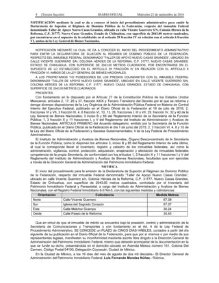 4 (Tercera Sección) DIARIO OFICIAL Miércoles 21 de septiembre de 2016
NOTIFICACIÓN mediante la cual se da a conocer el inicio del procedimiento administrativo para emitir la
Declaratoria de Sujeción al Régimen de Dominio Público de la Federación, respecto del inmueble Federal
denominado Taller de Apoyo Nuevo Casas Grandes, ubicado en calle Vicente Guerrero S/N, Colonia Héroes de la
Reforma, C.P. 31777, Nuevo Casas Grandes, Estado de Chihuahua, con superficie de 2043.00 metros cuadrados,
por encontrarse en el supuesto de lo establecido en el artículo 29 fracción IV en relación con el artículo 6 fracción
VI, ambos de la Ley General de Bienes Nacionales.
NOTIFICACIÓN MEDIANTE LA CUAL SE DA A CONOCER EL INICIO DEL PROCEDIMIENTO ADMINISTRATIVO
PARA EMITIR LA DECLARATORIA DE SUJECIÓN AL RÉGIMEN DE DOMINIO PÚBLICO DE LA FEDERACIÓN,
RESPECTO DEL INMUEBLE FEDERAL DENOMINADO “TALLER DE APOYO NUEVO CASAS GRANDES”, UBICADO EN
CALLE VICENTE GUERRERO S/N, COLONIA HÉROES DE LA REFORMA, C.P. 31777, NUEVO CASAS GRANDES,
ESTADO DE CHIHUAHUA, CON SUPERFICIE DE 2043.00 METROS CUADRADOS, POR ENCONTRARSE EN EL
SUPUESTO DE LO ESTABLECIDO EN EL ARTÍCULO 29 FRACCIÓN IV EN RELACIÓN CON EL ARTÍCULO 6
FRACCIÓN VI, AMBOS DE LA LEY GENERAL DE BIENES NACIONALES.
A LOS PROPIETARIOS Y/O POSEEDORES DE LOS PREDIOS COLINDANTES CON EL INMUEBLE FEDERAL
DENOMINADO “TALLER DE APOYO NUEVO CASAS GRANDES”, UBICADO EN CALLE VICENTE GUERRERO S/N,
COLONIA HÉROES DE LA REFORMA, C.P. 31777, NUEVO CASAS GRANDES, ESTADO DE CHIHUAHUA, CON
SUPERFICIE DE 2043.00 METROS CUADRADOS.
PRESENTES
Con fundamento en lo dispuesto por el Artículo 27 de la Constitución Política de los Estados Unidos
Mexicanos; artículos 2, 17, 26 y 37, fracción XXIX y Tercero Transitorio del Decreto por el que se reforma y
deroga diversas disposiciones de la Ley Orgánica de la Administración Pública Federal en Materia de Control
Interno del Ejecutivo Federal, publicado en el Diario Oficial de la Federación el 18 de julio de 2016; 2,
fracciones VI y VII, 3 fracción III, 4, 6 fracción VI, 10, 13, 28, fracciones I, III y VII, 29, fracción IV, 32 y 40 de la
Ley General de Bienes Nacionales; 3 inciso B y 85 del Reglamento Interior de la Secretaría de la Función
Pública; 1, 3 fracción X y 11 fracciones I, y V del Reglamento del Instituto de Administración y Avalúos de
Bienes Nacionales; ARTÍCULO PRIMERO del Acuerdo delegatorio, emitido por la Secretaría de la Función
Pública, publicado en el Diario Oficial de la Federación el día 1 de junio del 2015; 2, 3 fracción VI, 4, 8 y 10 de
la Ley del Diario Oficial de la Federación y Gacetas Gubernamentales; 4 de la Ley Federal de Procedimiento
Administrativo.
El Instituto de Administración y Avalúos de Bienes Nacionales, Órgano Desconcentrado de la Secretaría
de la Función Pública, como lo disponen los artículos 3, inciso B y 85 del Reglamento Interior de esta última,
al cual le corresponde llevar el inventario, registro y catastro de los inmuebles federales, así como la
administración, vigilancia, control, protección, adquisición, enajenación y afectación de inmuebles federales
competencia de la propia Secretaría, de conformidad con los artículos 1, 3 fracción X y 11 fracciones I y V del
Reglamento del Instituto de Administración y Avalúos de Bienes Nacionales, facultades que son ejercidas
a través de la Dirección General de Administración del Patrimonio Inmobiliario Federal.
NOTIFICA
El inicio del procedimiento para la emisión de la Declaratoria de Sujeción al Régimen de Dominio Público
de la Federación, respecto del inmueble Federal denominado “Taller de Apoyo Nuevo Casas Grandes”,
ubicado en calle Vicente Guerrero s/n, Colonia Héroes de la Reforma, C.P. 31777, Nuevo Casas Grandes,
Estado de Chihuahua, con superficie de 2043.00 metros cuadrados, controlado por el Inventario del
Patrimonio Inmobiliario Federal y Paraestatal, a cargo del Instituto de Administración y Avalúos de Bienes
Nacionales, con el Registro Federal Inmobiliario 8-5764-5, con las siguientes medidas y colindancias:
Orientación Colindancia Medida Metros
Norte Calle Vicente Guerrero 67.38
Sur Iglesia del Sagrado Corazón 67.37
Este Calle Melchor Ocampo 30.24
Oeste Calle Paseo de la Reforma 30.45
Que en virtud de que el inmueble de mérito se encuentra bajo la posesión, control y administración de la
Secretaría de Comunicaciones y Transportes y con fundamento en el Art. 4 de la Ley Federal de
Procedimiento Administrativo, SE CONCEDE un PLAZO de CINCO DÍAS HÁBILES, contados a partir del día
siguiente de su publicación en el Diario Oficial de la Federación, para que por sí mismos o por medio de sus
representantes legales, manifiesten su inconformidad mediante escrito libre dirigido a la Dirección General de
Administración del Patrimonio Inmobiliario Federal, mismo que deberán acompañar de la documentación en la
que se funde su dicho, presentándola en el domicilio ubicado en Avenida México número 151, Colonia Del
Carmen, Código Postal 04100, Delegación Coyoacán, Ciudad de México.
En la Ciudad de México, a los 16 días del mes de agosto de dos mil dieciséis.- El Director General de
Administración del Patrimonio Inmobiliario Federal, Luis Fernando Morales Núñez.- Rúbrica.
 