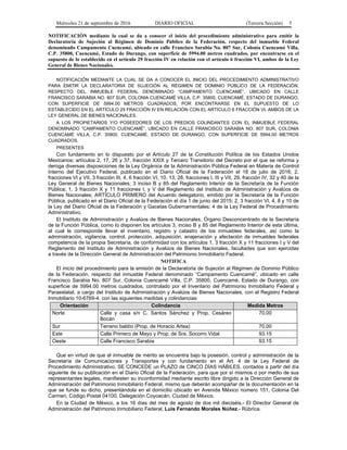 Miércoles 21 de septiembre de 2016 DIARIO OFICIAL (Tercera Sección) 5
NOTIFICACIÓN mediante la cual se da a conocer el inicio del procedimiento administrativo para emitir la
Declaratoria de Sujeción al Régimen de Dominio Público de la Federación, respecto del inmueble Federal
denominado Campamento Cuencamé, ubicado en calle Francisco Sarabia No. 807 Sur, Colonia Cuencamé Villa,
C.P. 35800, Cuencamé, Estado de Durango, con superficie de 5994.00 metros cuadrados, por encontrarse en el
supuesto de lo establecido en el artículo 29 fracción IV en relación con el artículo 6 fracción VI, ambos de la Ley
General de Bienes Nacionales.
NOTIFICACIÓN MEDIANTE LA CUAL SE DA A CONOCER EL INICIO DEL PROCEDIMIENTO ADMINISTRATIVO
PARA EMITIR LA DECLARATORIA DE SUJECIÓN AL RÉGIMEN DE DOMINIO PÚBLICO DE LA FEDERACIÓN,
RESPECTO DEL INMUEBLE FEDERAL DENOMINADO “CAMPAMENTO CUENCAMÉ”, UBICADO EN CALLE
FRANCISCO SARABIA NO. 807 SUR, COLONIA CUENCAMÉ VILLA, C.P. 35800, CUENCAMÉ, ESTADO DE DURANGO,
CON SUPERFICIE DE 5994.00 METROS CUADRADOS, POR ENCONTRARSE EN EL SUPUESTO DE LO
ESTABLECIDO EN EL ARTÍCULO 29 FRACCIÓN IV EN RELACIÓN CON EL ARTÍCULO 6 FRACCIÓN VI, AMBOS DE LA
LEY GENERAL DE BIENES NACIONALES.
A LOS PROPIETARIOS Y/O POSEEDORES DE LOS PREDIOS COLINDANTES CON EL INMUEBLE FEDERAL
DENOMINADO “CAMPAMENTO CUENCAMÉ”, UBICADO EN CALLE FRANCISCO SARABIA NO. 807 SUR, COLONIA
CUENCAMÉ VILLA, C.P. 35800, CUENCAMÉ, ESTADO DE DURANGO, CON SUPERFICIE DE 5994.00 METROS
CUADRADOS.
PRESENTES
Con fundamento en lo dispuesto por el Artículo 27 de la Constitución Política de los Estados Unidos
Mexicanos; artículos 2, 17, 26 y 37, fracción XXIX y Tercero Transitorio del Decreto por el que se reforma y
deroga diversas disposiciones de la Ley Orgánica de la Administración Pública Federal en Materia de Control
Interno del Ejecutivo Federal, publicado en el Diario Oficial de la Federación el 18 de julio de 2016; 2,
fracciones VI y VII, 3 fracción III, 4, 6 fracción VI, 10, 13, 28, fracciones I, III y VII, 29, fracción IV, 32 y 40 de la
Ley General de Bienes Nacionales; 3 inciso B y 85 del Reglamento Interior de la Secretaría de la Función
Pública; 1, 3 fracción X y 11 fracciones I, y V del Reglamento del Instituto de Administración y Avalúos de
Bienes Nacionales; ARTÍCULO PRIMERO del Acuerdo delegatorio, emitido por la Secretaría de la Función
Pública, publicado en el Diario Oficial de la Federación el día 1 de junio del 2015; 2, 3 fracción VI, 4, 8 y 10 de
la Ley del Diario Oficial de la Federación y Gacetas Gubernamentales; 4 de la Ley Federal de Procedimiento
Administrativo.
El Instituto de Administración y Avalúos de Bienes Nacionales, Órgano Desconcentrado de la Secretaría
de la Función Pública, como lo disponen los artículos 3, inciso B y 85 del Reglamento Interior de esta última,
al cual le corresponde llevar el inventario, registro y catastro de los inmuebles federales, así como la
administración, vigilancia, control, protección, adquisición, enajenación y afectación de inmuebles federales
competencia de la propia Secretaría, de conformidad con los artículos 1, 3 fracción X y 11 fracciones I y V del
Reglamento del Instituto de Administración y Avalúos de Bienes Nacionales, facultades que son ejercidas
a través de la Dirección General de Administración del Patrimonio Inmobiliario Federal.
NOTIFICA
El inicio del procedimiento para la emisión de la Declaratoria de Sujeción al Régimen de Dominio Público
de la Federación, respecto del inmueble Federal denominado “Campamento Cuencamé”, ubicado en calle
Francisco Sarabia No. 807 Sur, Colonia Cuencamé Villa, C.P. 35800, Cuencamé, Estado de Durango, con
superficie de 5994.00 metros cuadrados, controlado por el Inventario del Patrimonio Inmobiliario Federal y
Paraestatal, a cargo del Instituto de Administración y Avalúos de Bienes Nacionales, con el Registro Federal
Inmobiliario 10-6769-4, con las siguientes medidas y colindancias:
Orientación Colindancia Medida Metros
Norte Calle y casa s/n C. Santos Sánchez y Prop. Cesáreo
Bocán
70.00
Sur Terreno baldío (Prop. de Horacio Artea) 70.00
Este Calle Primero de Mayo y Prop. de Sra. Socorro Vidal 93.15
Oeste Calle Francisco Sarabia 93.15
Que en virtud de que el inmueble de mérito se encuentra bajo la posesión, control y administración de la
Secretaría de Comunicaciones y Transportes y con fundamento en el Art. 4 de la Ley Federal de
Procedimiento Administrativo, SE CONCEDE un PLAZO de CINCO DÍAS HÁBILES, contados a partir del día
siguiente de su publicación en el Diario Oficial de la Federación, para que por sí mismos o por medio de sus
representantes legales, manifiesten su inconformidad mediante escrito libre dirigido a la Dirección General de
Administración del Patrimonio Inmobiliario Federal, mismo que deberán acompañar de la documentación en la
que se funde su dicho, presentándola en el domicilio ubicado en Avenida México número 151, Colonia Del
Carmen, Código Postal 04100, Delegación Coyoacán, Ciudad de México.
En la Ciudad de México, a los 16 días del mes de agosto de dos mil dieciséis.- El Director General de
Administración del Patrimonio Inmobiliario Federal, Luis Fernando Morales Núñez.- Rúbrica.
 
