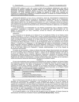 6 (Tercera Sección) DIARIO OFICIAL Miércoles 21 de septiembre de 2016
NOTIFICACIÓN mediante la cual se da a conocer el inicio del procedimiento administrativo para emitir la
Declaratoria de Sujeción al Régimen de Dominio Público de la Federación, respecto del inmueble Federal
denominado Campamento Tlanchinol, ubicado en Carretera Libre México-Tampico Km. 163, Barrio La
Huastequita, C.P. 43150, Tlanchinol, Estado de Hidalgo, con superficie de 441.00 metros cuadrados, por
encontrarse en el supuesto de lo establecido en el artículo 29 fracción IV en relación con el artículo 6 fracción VI,
ambos de la Ley General de Bienes Nacionales.
NOTIFICACIÓN MEDIANTE LA CUAL SE DA A CONOCER EL INICIO DEL PROCEDIMIENTO ADMINISTRATIVO
PARA EMITIR LA DECLARATORIA DE SUJECIÓN AL RÉGIMEN DE DOMINIO PÚBLICO DE LA FEDERACIÓN,
RESPECTO DEL INMUEBLE FEDERAL DENOMINADO “CAMPAMENTO TLANCHINOL”, UBICADO EN CARRETERA
LIBRE MÉXICO-TAMPICO KM. 163, BARRIO LA HUASTEQUITA, C.P. 43150, TLANCHINOL, ESTADO DE HIDALGO,
CON SUPERFICIE DE 441.00 METROS CUADRADOS, POR ENCONTRARSE EN EL SUPUESTO DE LO ESTABLECIDO
EN EL ARTÍCULO 29 FRACCIÓN IV EN RELACIÓN CON EL ARTÍCULO 6 FRACCIÓN VI, AMBOS DE LA LEY GENERAL
DE BIENES NACIONALES.
A LOS PROPIETARIOS Y/O POSEEDORES DE LOS PREDIOS COLINDANTES CON EL INMUEBLE FEDERAL
DENOMINADO “CAMPAMENTO TLANCHINOL”, UBICADO EN CARRETERA LIBRE MÉXICO-TAMPICO KM. 163,
BARRIO LA HUASTEQUITA, C.P. 43150, TLANCHINOL, ESTADO DE HIDALGO, CON SUPERFICIE DE 441.00
METROS CUADRADOS.
PRESENTES
Con fundamento en lo dispuesto por el Artículo 27 de la Constitución Política de los Estados Unidos
Mexicanos; artículos 2, 17, 26 y 37, fracción XXIX y Tercero Transitorio del Decreto por el que se reforma y
deroga diversas disposiciones de la Ley Orgánica de la Administración Pública Federal en Materia de Control
Interno del Ejecutivo Federal, publicado en el Diario Oficial de la Federación el 18 de julio de 2016; 2,
fracciones VI y VII, 3 fracción III, 4, 6 fracción VI, 10, 13, 28, fracciones I, III y VII, 29, fracción IV, 32 y 40 de la
Ley General de Bienes Nacionales; 3 inciso B y 85 del Reglamento Interior de la Secretaría de la Función
Pública; 1, 3 fracción X y 11 fracciones I, y V del Reglamento del Instituto de Administración y Avalúos de
Bienes Nacionales; ARTÍCULO PRIMERO del Acuerdo delegatorio, emitido por la Secretaría de la Función
Pública, publicado en el Diario Oficial de la Federación el día 1 de junio del 2015; 2, 3 fracción VI, 4, 8 y 10
de la Ley del Diario Oficial de la Federación y Gacetas Gubernamentales; 4 de la Ley Federal de
Procedimiento Administrativo.
El Instituto de Administración y Avalúos de Bienes Nacionales, Órgano Desconcentrado de la Secretaría
de la Función Pública, como lo disponen los artículos 3, inciso B y 85 del Reglamento Interior de esta última,
al cual le corresponde llevar el inventario, registro y catastro de los inmuebles federales, así como la
administración, vigilancia, control, protección, adquisición, enajenación y afectación de inmuebles federales
competencia de la propia Secretaría, de conformidad con los artículos 1, 3 fracción X y 11 fracciones I y V del
Reglamento del Instituto de Administración y Avalúos de Bienes Nacionales, facultades que son ejercidas a
través de la Dirección General de Administración del Patrimonio Inmobiliario Federal.
NOTIFICA
El inicio del procedimiento para la emisión de la Declaratoria de Sujeción al Régimen de Dominio Público
de la Federación, respecto del inmueble Federal denominado “Campamento Tlanchinol”, ubicado en Carretera
Libre México-Tampico Km. 163, Barrio La Huastequita, C.P. 43150, Tlanchinol, Estado de Hidalgo, con
superficie de 441.00 metros cuadrados, controlado por el Inventario del Patrimonio Inmobiliario Federal y
Paraestatal, a cargo del Instituto de Administración y Avalúos de Bienes Nacionales, con el Registro Federal
Inmobiliario 13-9969-1, con las siguientes medidas y colindancias:
Orientación Colindancia Medida Metros
Norte Propiedad de Santiago Fernández Hernández 14.02
Sur Calle Curtidores 16.16
Este Propiedad de Alicia Medina Nolasco 28.56
Oeste Carretera Federal México-Tampico Km. 163 30.18
Que en virtud de que el inmueble de mérito se encuentra bajo la posesión, control y administración de la
Secretaría de Comunicaciones y Transportes y con fundamento en el Art. 4 de la Ley Federal de
Procedimiento Administrativo, SE CONCEDE un PLAZO de CINCO DÍAS HÁBILES, contados a partir del día
siguiente de su publicación en el Diario Oficial de la Federación, para que por sí mismos o por medio de sus
representantes legales, manifiesten su inconformidad mediante escrito libre dirigido a la Dirección General de
Administración del Patrimonio Inmobiliario Federal, mismo que deberán acompañar de la documentación en la
que se funde su dicho, presentándola en el domicilio ubicado en Avenida México número 151, Colonia
Del Carmen, Código Postal 04100, Delegación Coyoacán, Ciudad de México.
En la Ciudad de México, a los 16 días del mes de agosto de dos mil dieciséis.- El Director General de
Administración del Patrimonio Inmobiliario Federal, Luis Fernando Morales Núñez.- Rúbrica.
 