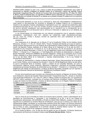 Miércoles 21 de septiembre de 2016 DIARIO OFICIAL (Tercera Sección) 7
NOTIFICACIÓN mediante la cual se da a conocer el inicio del procedimiento administrativo para emitir la
Declaratoria de Sujeción al Régimen de Dominio Público de la Federación, respecto del inmueble Federal
denominado Campamento Huay Pix, ubicado en Carretera Libre Escárcega-Chetumal Km. 237, Huay Pix, Othón
P. Blanco, Estado de Quintana Roo, con superficie de 20010.91 metros cuadrados, por encontrarse en el supuesto
de lo establecido en el artículo 29 fracción IV en relación con el artículo 6 fracción VI, ambos de la Ley General de
Bienes Nacionales.
NOTIFICACIÓN MEDIANTE LA CUAL SE DA A CONOCER EL INICIO DEL PROCEDIMIENTO ADMINISTRATIVO
PARA EMITIR LA DECLARATORIA DE SUJECIÓN AL RÉGIMEN DE DOMINIO PÚBLICO DE LA FEDERACIÓN,
RESPECTO DEL INMUEBLE FEDERAL DENOMINADO “CAMPAMENTO HUAY PIX”, UBICADO EN CARRETERA LIBRE
ESCÁRCEGA-CHETUMAL KM. 237, HUAY PIX, OTHÓN P. BLANCO, ESTADO DE QUINTANA ROO, CON SUPERFICIE
DE 20010.91 METROS CUADRADOS, POR ENCONTRARSE EN EL SUPUESTO DE LO ESTABLECIDO EN EL
ARTÍCULO 29 FRACCIÓN IV EN RELACIÓN CON EL ARTÍCULO 6 FRACCIÓN VI, AMBOS DE LA LEY GENERAL DE
BIENES NACIONALES.
A LOS PROPIETARIOS Y/O POSEEDORES DE LOS PREDIOS COLINDANTES CON EL INMUEBLE FEDERAL
DENOMINADO “CAMPAMENTO HUAY PIX”, UBICADO EN CARRETERA LIBRE ESCÁRCEGA-CHETUMAL
KM. 237, HUAY PIX, OTHÓN P. BLANCO, ESTADO DE QUINTANA ROO, CON SUPERFICIE DE 20010.91
METROS CUADRADOS.
PRESENTES
Con fundamento en lo dispuesto por el Artículo 27 de la Constitución Política de los Estados Unidos
Mexicanos; artículos 2, 17, 26 y 37, fracción XXIX y Tercero Transitorio del Decreto por el que se reforma y
deroga diversas disposiciones de la Ley Orgánica de la Administración Pública Federal en Materia de Control
Interno del Ejecutivo Federal, publicado en el Diario Oficial de la Federación el 18 de julio de 2016; 2,
fracciones VI y VII, 3 fracción III, 4, 6 fracción VI, 10, 13, 28, fracciones I, III y VII, 29, fracción IV, 32 y 40 de la
Ley General de Bienes Nacionales; 3 inciso B y 85 del Reglamento Interior de la Secretaría de la Función
Pública; 1, 3 fracción X y 11 fracciones I, y V del Reglamento del Instituto de Administración y Avalúos de
Bienes Nacionales; ARTÍCULO PRIMERO del Acuerdo delegatorio, emitido por la Secretaría de la Función
Pública, publicado en el Diario Oficial de la Federación el día 1 de junio del 2015; 2, 3 fracción VI, 4, 8 y 10
de la Ley del Diario Oficial de la Federación y Gacetas Gubernamentales; 4 de la Ley Federal de
Procedimiento Administrativo.
El Instituto de Administración y Avalúos de Bienes Nacionales, Órgano Desconcentrado de la Secretaría
de la Función Pública, como lo disponen los artículos 3, inciso B y 85 del Reglamento Interior de esta última,
al cual le corresponde llevar el inventario, registro y catastro de los inmuebles federales, así como la
administración, vigilancia, control, protección, adquisición, enajenación y afectación de inmuebles federales
competencia de la propia Secretaría, de conformidad con los artículos 1, 3 fracción X y 11 fracciones I y V del
Reglamento del Instituto de Administración y Avalúos de Bienes Nacionales, facultades que son ejercidas a
través de la Dirección General de Administración del Patrimonio Inmobiliario Federal.
NOTIFICA
El inicio del procedimiento para la emisión de la Declaratoria de Sujeción al Régimen de Dominio Público
de la Federación, respecto del inmueble Federal denominado “Campamento Huay Pix”, ubicado en Carretera
Libre Escárcega-Chetumal Km. 237, Huay Pix, Othón P. Blanco, Estado de Quintana Roo, con superficie de
20010.91 metros cuadrados, controlado por el Inventario del Patrimonio Inmobiliario Federal y Paraestatal,
a cargo del Instituto de Administración y Avalúos de Bienes Nacionales, con el Registro Federal Inmobiliario
23-2064-0, con las siguientes medidas y colindancias:
Orientación Colindancia Medida Metros
Noreste Ejido Subteniente López 125.66
Noroeste Carretera Escárcega Chetumal 101.00
Sureste Ejido Subteniente López 210.00
Suroeste Río Hondo 92.00
Que en virtud de que el inmueble de mérito se encuentra bajo la posesión, control y administración de la
Secretaría de Comunicaciones y Transportes y con fundamento en el Art. 4 de la Ley Federal de
Procedimiento Administrativo, SE CONCEDE un PLAZO de CINCO DÍAS HÁBILES, contados a partir del día
siguiente de su publicación en el Diario Oficial de la Federación, para que por sí mismos o por medio de sus
representantes legales, manifiesten su inconformidad mediante escrito libre dirigido a la Dirección General de
Administración del Patrimonio Inmobiliario Federal, mismo que deberán acompañar de la documentación en la
que se funde su dicho, presentándola en el domicilio ubicado en Avenida México número 151, Colonia
Del Carmen, Código Postal 04100, Delegación Coyoacán, Ciudad de México.
En la Ciudad de México, a los 16 días del mes de agosto de dos mil dieciséis.- El Director General de
Administración del Patrimonio Inmobiliario Federal, Luis Fernando Morales Núñez.- Rúbrica.
 