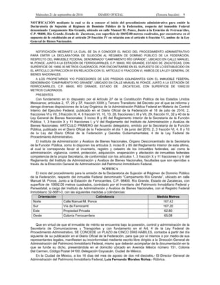 Miércoles 21 de septiembre de 2016 DIARIO OFICIAL (Tercera Sección) 9
NOTIFICACIÓN mediante la cual se da a conocer el inicio del procedimiento administrativo para emitir la
Declaratoria de Sujeción al Régimen de Dominio Público de la Federación, respecto del inmueble Federal
denominado Campamento Río Grande, ubicado en calle Manuel M. Ponce, Junto a la Estación de Ferrocarriles,
C.P. 98400, Río Grande, Estado de Zacatecas, con superficie de 10692.00 metros cuadrados, por encontrarse en el
supuesto de lo establecido en el artículo 29 fracción IV en relación con el artículo 6 fracción VI, ambos de la Ley
General de Bienes Nacionales.
NOTIFICACIÓN MEDIANTE LA CUAL SE DA A CONOCER EL INICIO DEL PROCEDIMIENTO ADMINISTRATIVO
PARA EMITIR LA DECLARATORIA DE SUJECIÓN AL RÉGIMEN DE DOMINIO PÚBLICO DE LA FEDERACIÓN,
RESPECTO DEL INMUEBLE FEDERAL DENOMINADO “CAMPAMENTO RÍO GRANDE”, UBICADO EN CALLE MANUEL
M. PONCE, JUNTO A LA ESTACIÓN DE FERROCARRILES, C.P. 98400, RÍO GRANDE, ESTADO DE ZACATECAS, CON
SUPERFICIE DE 10692.00 METROS CUADRADOS, POR ENCONTRARSE EN EL SUPUESTO DE LO ESTABLECIDO EN
EL ARTÍCULO 29 FRACCIÓN IV EN RELACIÓN CON EL ARTÍCULO 6 FRACCIÓN VI, AMBOS DE LA LEY GENERAL DE
BIENES NACIONALES.
A LOS PROPIETARIOS Y/O POSEEDORES DE LOS PREDIOS COLINDANTES CON EL INMUEBLE FEDERAL
DENOMINADO “CAMPAMENTO RÍO GRANDE”, UBICADO EN CALLE MANUEL M. PONCE, JUNTO A LA ESTACIÓN DE
FERROCARRILES, C.P. 98400, RÍO GRANDE, ESTADO DE ZACATECAS, CON SUPERFICIE DE 10692.00
METROS CUADRADOS.
PRESENTES
Con fundamento en lo dispuesto por el Artículo 27 de la Constitución Política de los Estados Unidos
Mexicanos; artículos 2, 17, 26 y 37, fracción XXIX y Tercero Transitorio del Decreto por el que se reforma y
deroga diversas disposiciones de la Ley Orgánica de la Administración Pública Federal en Materia de Control
Interno del Ejecutivo Federal, publicado en el Diario Oficial de la Federación el 18 de julio de 2016; 2,
fracciones VI y VII, 3 fracción III, 4, 6 fracción VI, 10, 13, 28, fracciones I, III y VII, 29, fracción IV, 32 y 40 de la
Ley General de Bienes Nacionales; 3 inciso B y 85 del Reglamento Interior de la Secretaría de la Función
Pública; 1, 3 fracción X y 11 fracciones I, y V del Reglamento del Instituto de Administración y Avalúos de
Bienes Nacionales; ARTÍCULO PRIMERO del Acuerdo delegatorio, emitido por la Secretaría de la Función
Pública, publicado en el Diario Oficial de la Federación el día 1 de junio del 2015; 2, 3 fracción VI, 4, 8 y 10
de la Ley del Diario Oficial de la Federación y Gacetas Gubernamentales; 4 de la Ley Federal de
Procedimiento Administrativo.
El Instituto de Administración y Avalúos de Bienes Nacionales, Órgano Desconcentrado de la Secretaría
de la Función Pública, como lo disponen los artículos 3, inciso B y 85 del Reglamento Interior de esta última,
al cual le corresponde llevar el inventario, registro y catastro de los inmuebles federales, así como la
administración, vigilancia, control, protección, adquisición, enajenación y afectación de inmuebles federales
competencia de la propia Secretaría, de conformidad con los artículos 1, 3 fracción X y 11 fracciones I y V del
Reglamento del Instituto de Administración y Avalúos de Bienes Nacionales, facultades que son ejercidas a
través de la Dirección General de Administración del Patrimonio Inmobiliario Federal.
NOTIFICA
El inicio del procedimiento para la emisión de la Declaratoria de Sujeción al Régimen de Dominio Público
de la Federación, respecto del inmueble Federal denominado “Campamento Río Grande”, ubicado en calle
Manuel M. Ponce, Junto a la Estación de Ferrocarriles, C.P. 98400, Río Grande, Estado de Zacatecas, con
superficie de 10692.00 metros cuadrados, controlado por el Inventario del Patrimonio Inmobiliario Federal y
Paraestatal, a cargo del Instituto de Administración y Avalúos de Bienes Nacionales, con el Registro Federal
Inmobiliario 32-5681-0, con las siguientes medidas y colindancias:
Orientación Colindancia Medida Metros
Norte Calle Manuel M. Ponce 167.42
Sur Vía de Ferrocarril 167.20
Este Propiedad Privada 62.80
Oeste Colonia Ferrocarrilera 65.08
Que en virtud de que el inmueble de mérito se encuentra bajo la posesión, control y administración de la
Secretaría de Comunicaciones y Transportes y con fundamento en el Art. 4 de la Ley Federal de
Procedimiento Administrativo, SE CONCEDE un PLAZO de CINCO DÍAS HÁBILES, contados a partir del día
siguiente de su publicación en el Diario Oficial de la Federación, para que por sí mismos o por medio de sus
representantes legales, manifiesten su inconformidad mediante escrito libre dirigido a la Dirección General de
Administración del Patrimonio Inmobiliario Federal, mismo que deberán acompañar de la documentación en la
que se funde su dicho, presentándola en el domicilio ubicado en Avenida México número 151, Colonia
Del Carmen, Código Postal 04100, Delegación Coyoacán, Ciudad de México.
En la Ciudad de México, a los 16 días del mes de agosto de dos mil dieciséis.- El Director General de
Administración del Patrimonio Inmobiliario Federal, Luis Fernando Morales Núñez.- Rúbrica.
 