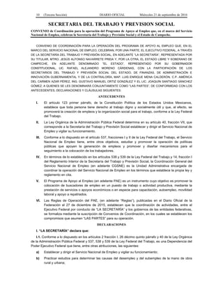 10 (Tercera Sección) DIARIO OFICIAL Miércoles 21 de septiembre de 2016
SECRETARIA DEL TRABAJO Y PREVISION SOCIAL
CONVENIO de Coordinación para la operación del Programa de Apoyo al Empleo que, en el marco del Servicio
Nacional de Empleo, celebran la Secretaría del Trabajo y Previsión Social y el Estado de Campeche.
CONVENIO DE COORDINACIÓN PARA LA OPERACIÓN DEL PROGRAMA DE APOYO AL EMPLEO QUE, EN EL
MARCO DEL SERVICIO NACIONAL DE EMPLEO, CELEBRAN, POR UNA PARTE, EL EJECUTIVO FEDERAL, A TRAVÉS
DE LA SECRETARÍA DEL TRABAJO Y PREVISIÓN SOCIAL, EN ADELANTE “LA SECRETARÍA”, REPRESENTADA POR
SU TITULAR, MTRO. JESÚS ALFONSO NAVARRETE PRIDA Y, POR LA OTRA, EL ESTADO LIBRE Y SOBERANO DE
CAMPECHE, EN ADELANTE DENOMINADO “EL ESTADO”, REPRESENTADO POR SU GOBERNADOR
CONSTITUCIONAL, LIC. RAFAEL ALEJANDRO MORENO CÁRDENAS, CON LA PARTICIPACIÓN DE LOS
SECRETARIOS DEL TRABAJO Y PREVISIÓN SOCIAL DEL ESTADO, DE FINANZAS, DE ADMINISTRACIÓN E
INNOVACIÓN GUBERNAMENTAL Y DE LA CONTRALORÍA, MAP. LUIS ENRIQUE MENA CALDERÓN, C.P. AMÉRICA
DEL CARMEN AZAR PÉREZ, ING. GUSTAVO MANUEL ORTIZ GONZÁLEZ Y EL LIC. JOAQUÍN SANTIAGO SÁNCHEZ
GÓMEZ; A QUIENES SE LES DENOMINARÁ CONJUNTAMENTE COMO “LAS PARTES”, DE CONFORMIDAD CON LOS
ANTECEDENTES, DECLARACIONES Y CLÁUSULAS SIGUIENTES:
ANTECEDENTES
I. El artículo 123 primer párrafo, de la Constitución Política de los Estados Unidos Mexicanos,
establece que toda persona tiene derecho al trabajo digno y socialmente útil y que, al efecto, se
promoverá la creación de empleos y la organización social para el trabajo, conforme a la Ley Federal
del Trabajo.
II. La Ley Orgánica de la Administración Pública Federal determina en su artículo 40, fracción VII, que
corresponde a la Secretaría del Trabajo y Previsión Social establecer y dirigir el Servicio Nacional de
Empleo y vigilar su funcionamiento.
III. Conforme a lo dispuesto en el artículo 537, fracciones I y II de la Ley Federal del Trabajo, el Servicio
Nacional de Empleo tiene, entre otros objetivos, estudiar y promover la operación de políticas
públicas que apoyen la generación de empleos y promover y diseñar mecanismos para el
seguimiento a la colocación de los trabajadores.
IV. En términos de lo establecido en los artículos 538 y 539 de la Ley Federal del Trabajo y 14, fracción I
del Reglamento Interior de la Secretaría del Trabajo y Previsión Social, la Coordinación General del
Servicio Nacional de Empleo (en adelante CGSNE) es la Unidad Administrativa encargada de
coordinar la operación del Servicio Nacional de Empleo en los términos que establece la propia ley y
reglamento en cita.
V. El Programa de Apoyo al Empleo (en adelante PAE) es un instrumento cuyo objetivo es promover la
colocación de buscadores de empleo en un puesto de trabajo o actividad productiva, mediante la
prestación de servicios o apoyos económicos o en especie para capacitación, autoempleo, movilidad
laboral y apoyo a repatriados.
VI. Las Reglas de Operación del PAE, (en adelante “Reglas”), publicadas en el Diario Oficial de la
Federación el 27 de diciembre de 2015, establecen que la coordinación de actividades, entre el
Ejecutivo Federal por conducto de “LA SECRETARÍA” y los gobiernos de las entidades federativas,
se formaliza mediante la suscripción de Convenios de Coordinación, en los cuales se establecen los
compromisos que asumen “LAS PARTES” para su operación.
DECLARACIONES
I. “LA SECRETARÍA” declara que:
I.1. Conforme a lo dispuesto en los artículos 2 fracción I, 26 décimo quinto párrafo y 40 de la Ley Orgánica
de la Administración Pública Federal y 537, 538 y 539 de la Ley Federal del Trabajo, es una Dependencia del
Poder Ejecutivo Federal que tiene, entre otras atribuciones, las siguientes:
a) Establecer y dirigir el Servicio Nacional de Empleo y vigilar su funcionamiento;
b) Practicar estudios para determinar las causas del desempleo y del subempleo de la mano de obra
rural y urbana;
 