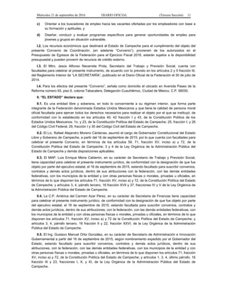 Miércoles 21 de septiembre de 2016 DIARIO OFICIAL (Tercera Sección) 11
c) Orientar a los buscadores de empleo hacia las vacantes ofertadas por los empleadores con base a
su formación y aptitudes, y
d) Diseñar, conducir y evaluar programas específicos para generar oportunidades de empleo para
jóvenes y grupos en situación vulnerable.
I.2. Los recursos económicos que destinará al Estado de Campeche para el cumplimiento del objeto del
presente Convenio de Coordinación, (en adelante “Convenio”), provienen de los autorizados en el
Presupuesto de Egresos de la Federación para el Ejercicio Fiscal 2016, estarán sujetos a la disponibilidad
presupuestal y pueden provenir de recursos de crédito externo.
I.3. El Mtro. Jesús Alfonso Navarrete Prida, Secretario del Trabajo y Previsión Social, cuenta con
facultades para celebrar el presente instrumento, de acuerdo con lo previsto en los artículos 2 y 5 fracción III,
del Reglamento Interior de “LA SECRETARÍA”, publicado en el Diario Oficial de la Federación el 30 de julio de
2014.
I.4. Para los efectos del presente “Convenio”, señala como domicilio el ubicado en Avenida Paseo de la
Reforma número 93, piso 6, colonia Tabacalera, Delegación Cuauhtémoc, Ciudad de México, C.P. 06030.
II. “EL ESTADO” declara que:
II.1. Es una entidad libre y soberana, en todo lo concerniente a su régimen interior, que forma parte
integrante de la Federación denominada Estados Unidos Mexicanos y que tiene la calidad de persona moral
oficial facultada para ejercer todos los derechos necesarios para realizar el objeto por el que se instituyó, de
conformidad con lo establecido en los artículos 40, 42 fracción I y 43, de la Constitución Política de los
Estados Unidos Mexicanos; 1o. y 23, de la Constitución Política del Estado de Campeche; 25, fracción I, y 26
del Código Civil Federal; 29, fracción I y 30 del Código Civil del Estado de Campeche.
II.2. El Lic. Rafael Alejandro Moreno Cárdenas, asumió el cargo de Gobernador Constitucional del Estado
Libre y Soberano de Campeche, a partir del 16 de septiembre de 2015; por lo que cuenta con facultades para
celebrar el presente Convenio, en términos de los artículos 59, 71, fracción XV, inciso a) y 72, de la
Constitución Política del Estado de Campeche; 3 y 4 de la Ley Orgánica de la Administración Pública del
Estado de Campeche y demás disposiciones aplicables.
II.3. El MAP. Luis Enrique Mena Calderón, en su carácter de Secretario de Trabajo y Previsión Social,
tiene capacidad para celebrar el presente instrumento jurídico, de conformidad con la designación de que fue
objeto por parte del ejecutivo estatal, el 16 de septiembre de 2015, estando facultado para suscribir convenios,
contratos y demás actos jurídicos, dentro de sus atribuciones con la federación, con las demás entidades
federativas, con los municipios de la entidad y con otras personas físicas o morales, privadas u oficiales, en
términos de lo que disponen los artículos 71, fracción XV, inciso a) y 72, de la Constitución Política del Estado
de Campeche; y artículos 3, 4, párrafo tercero, 16 fracción XVII y 37, fracciones IV y V de la Ley Orgánica de
la Administración Pública del Estado de Campeche.
II.4. La C.P. América del Carmen Azar Pérez, en su carácter de Secretaria de Finanzas tiene capacidad
para celebrar el presente instrumento jurídico, de conformidad con la designación de que fue objeto por parte
del ejecutivo estatal, el 16 de septiembre de 2015, estando facultada para suscribir convenios, contratos y
demás actos jurídicos, dentro de sus atribuciones, con la federación, con las demás entidades federativas, con
los municipios de la entidad y con otras personas físicas o morales, privadas u oficiales, en términos de lo que
disponen los artículos 71, fracción XV, inciso a) y 72 de la Constitución Política del Estado de Campeche; y
artículos 3, 4, párrafo tercero, 16 fracción II y 22, fracción XXVI, de la Ley Orgánica de la Administración
Pública del Estado de Campeche.
II.5. El Ing. Gustavo Manuel Ortiz González, en su carácter de Secretario de Administración e Innovación
Gubernamental a partir del 16 de septiembre de 2015, según nombramiento expedido por el Gobernador del
Estado, estando facultado para suscribir convenios, contratos y demás actos jurídicos, dentro de sus
atribuciones, con la federación, con las demás entidades federativas, con los municipios de la entidad y con
otras personas físicas o morales, privadas u oficiales, en términos de lo que disponen los artículos 71, fracción
XV, inciso a) y 72, de la Constitución Política del Estado de Campeche; y artículos 1, 3, 4, último párrafo, 16
fracción III y 23, fracciones I, X, y XI, de la Ley Orgánica de la Administración Pública del Estado de
Campeche.
 