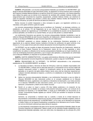 22 (Primera Sección) DIARIO OFICIAL Miércoles 21 de septiembre de 2016
CUARTA.- APLICACION.- Los recursos presupuestarios federales que transfiere "LA SECRETARIA", que
alude la Cláusula SEGUNDA de este instrumento jurídico, se destinarán en forma exclusiva para la operación
del Programa Unidades Médicas Móviles en el ejercicio fiscal 2015 (enero-noviembre), y de manera específica
para realizar los gastos que se deriven de la operación de veintiséis (26) unidades médicas móviles y del
aseguramiento (que comprenda los ocupantes, equipamiento, unidades médicas móviles, con cobertura en
casos de desastres naturales) que amparen a treinta (30) unidades médicas móviles del Programa en el
Estado de Chihuahua, por parte de Servicios de Salud de Chihuahua.
Dichos recursos no podrán traspasarse a otros conceptos de gasto y se registrarán conforme a su
naturaleza, como gasto corriente o gasto de capital.
Los recursos presupuestarios federales que se transfieren vía “Subsidios”, se devengan conforme a lo
establecido en el artículo 175 del Reglamento de la Ley Federal de Presupuesto y Responsabilidad
Hacendaria y deberán ser registrados por “LA ENTIDAD” en su contabilidad de acuerdo con las disposiciones
jurídicas aplicables y se rendirán en su Cuenta Pública, sin que por ello pierdan su carácter federal.
Los rendimientos financieros que generen los recursos presupuestales federales transferidos a que se
refiere la Cláusula SEGUNDA de este Convenio Específico de Colaboración, deberán destinarse al programa
previsto en la Cláusula PRIMERA de este Convenio Específico de Colaboración.
“LA ENTIDAD” presentará un informe detallado de los rendimientos financieros generados y el
seguimiento de su ejercicio deberá hacerse mediante el formato de certificación de gasto conforme a los
Anexos 4 y 10, los cuales forman parte del contexto del presente Convenio Específico de Colaboración.
“LA ENTIDAD” una vez cumplido el objeto del presente Convenio Específico de Colaboración, deberá de
reintegrar al Erario Federal (Tesorería de la Federación), dentro de los 15 días siguientes a dicho
cumplimiento, los saldos no utilizados de los recursos presupuestarios federales que se hayan transferido, así
como los rendimientos financieros generados y que no hayan sido aplicados y comprobados de conformidad
con la Cláusula PRIMERA y lo dispuesto en la presente Cláusula.
QUINTA.- GASTOS ADMINISTRATIVOS.- Los gastos administrativos diferentes a los que se mencionan
en el Anexo 8 del presente Convenio Específico de Colaboración, quedan a cargo de "LA ENTIDAD".
SEXTA.- OBLIGACIONES DE "LA ENTIDAD".- "LA ENTIDAD" adicionalmente a los compromisos
establecidos en "EL ACUERDO MARCO", se obliga a:
I. La Secretaría de Salud y Servicios de Salud de Chihuahua, serán las unidades responsables ante
“LA SECRETARIA” y enlaces para la adecuada ejecución y comprobación de los recursos objeto del
presente instrumento jurídico; y vigilarán el cumplimiento estricto de las disposiciones legales
aplicables en el ejercicio del gasto público federal, dando aviso ante las instancias respectivas por
cualquier anomalía detectada al respecto; y conforme a lo establecido en las Reglas de Operación
del programa.
II. Aplicar los recursos presupuestarios federales y sus rendimientos financieros a que se refiere la
Cláusula SEGUNDA de este instrumento jurídico en el concepto establecido en la Cláusula
PRIMERA del mismo, sujetándose a los objetivos e indicadores de desempeño y sus metas previstos
en la Cláusula TERCERA de este instrumento jurídico, por lo que se hace responsable del uso,
aplicación, comprobación y destino de los citados recursos.
III. Remitir en un plazo no mayor a quince (15) días hábiles posteriores a la recepción de las
ministraciones que se detallan en el Anexo 2 del presente instrumento jurídico, por conducto de la
Secretaría de Hacienda a "LA SECRETARIA", a través de la DGPLADES, los documentos en el
formato “comprobantes fiscales digitales por internet” (CFDI) que acrediten la recepción de dichas
ministraciones.
Asimismo, se compromete a mantener bajo su custodia, a través de la Unidad Ejecutora la
documentación comprobatoria original de los recursos presupuestarios federales erogados, hasta en
tanto la misma le sea requerida por "LA SECRETARIA" y, en su caso, por la Secretaría de Hacienda
y Crédito Público y/o los órganos fiscalizadores competentes de la Secretaría de la Función Pública,
así como la información adicional que estas últimas le requieran.
La documentación comprobatoria del gasto de los recursos presupuestarios federales objeto de este
Convenio Específico de Colaboración, deberá cumplir con los requisitos fiscales establecidos en las
disposiciones federales aplicables, como son entre otros, los dispuestos por los artículos 29 y 29-A
 