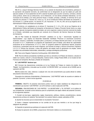 12 (Tercera Sección) DIARIO OFICIAL Miércoles 21 de septiembre de 2016
II.6. El Lic. Joaquín Santiago Sánchez Gómez, en su carácter de Secretario de la Contraloría, participa en
la suscripción del presente Convenio, de conformidad con la designación de que fue objeto por parte del
ejecutivo estatal, el 16 de septiembre de 2015, estando facultado para suscribir convenios, contratos y demás
actos jurídicos, dentro de sus atribuciones, con la federación, con las demás entidades federativas, con los
municipios de la entidad y con otras personas físicas o morales, privadas u oficiales, en términos de lo que
disponen los artículos 71, fracción XV, inciso a) y 72, de la Constitución Política del Estado de Campeche; y
los artículos 3, 4, párrafo tercero, 16, fracción IV y 24, fracciones I, II, VIII, XI y XIII, de la Ley Orgánica de la
Administración Pública del Estado de Campeche.
II.7. Conforme a lo establecido en el artículo 37, fracciones IV, V, IX y XVI, de la Ley Orgánica de la
Administración Pública del Estado de Campeche, la Secretaría de Trabajo y Previsión Social, tiene a su cargo
formular y ejecutar el programa estatal de empleo; así como organizar y operar el servicio nacional de empleo
en el Estado, actividades que desarrolla por conducto de la Dirección del Servicio Nacional de Empleo
de Campeche.
II.8. El Plan Estatal de Desarrollo 2015-2021, establece en su Eje 1 denominado “Igualdad de
Oportunidades”, cuyo objetivo de Desarrollo Sostenible manifiesta “Promover el crecimiento económico
sostenido, inclusivo y sostenible, el empleo pleno y productivo y el trabajo decente para todos”, en sus líneas
de acción 6.1.2.1.1. Implementar un programa de capacitación para el trabajo, para elevar las capacidades
productivas de los Campechanos, 6.1.2.1.2. Crear un programa estatal de capacitación laboral, proyectos
productivos y autoempleo para las zonas indígenas, que fomente el arraigo y reduzca el fenómeno migratorio
y 6.1.2.1.3. Enfocar las acciones y obras del gobierno del estado hacia la generación de empleo, dando
prioridad a las actividades tradicionales, artesanales y ventajas estratégicas productivas.
II.9. Tiene como Registro Federal de Contribuyentes: GEC-950401659.
II.10. Para los efectos procedentes manifiesta que tiene su domicilio en el Palacio de Gobierno, ubicado en
Calle 8 sin número, entre 61 y Circuito Baluartes, Colonia Centro, Código Postal 24000, en la Ciudad de San
Francisco de Campeche, Municipio y Estado de Campeche.
III. “LAS PARTES” declaran que:
III.1 Conocen las disposiciones contenidas en la Ley Federal del Trabajo en materia de empleo, las
“Reglas”, los lineamientos y manuales que ha emitido “LA SECRETARÍA”, por conducto de la CGSNE para la
operación del PAE.
III.2 No existe error, dolo, violencia o cualquier otro vicio del consentimiento que pueda afectar la validez
del presente instrumento jurídico.
Expuestos los anteriores Antecedentes y Declaraciones, “LAS PARTES” están de acuerdo en celebrar el
presente “Convenio”, al tenor de las siguientes:
CLÁUSULAS
PRIMERA.- OBJETO. El presente instrumento jurídico tiene por objeto establecer las obligaciones de
coordinación que asumen “LAS PARTES”, con el fin de llevar a cabo la ejecución del PAE.
SEGUNDA.- OBLIGACIONES DE “LAS PARTES”. “LA SECRETARÍA” y “EL ESTADO”, en la esfera de
sus competencias, acuerdan sumar esfuerzos para el cumplimiento del objeto materia del presente Convenio,
en los siguientes aspectos:
1. Cumplir con las leyes, reglamentos, reglas, lineamientos, políticas, criterios, procedimientos y demás
disposiciones jurídicas (en adelante “Normatividad”) de carácter federal y estatal, aplicables al PAE.
2. Aportar los recursos que se comprometen en el presente “Convenio”.
3. Asistir o designar representantes en los comités de los que sea miembro o en los que tenga la
obligación de participar.
4. Capacitar al personal que participe en la ejecución del PAE.
5. Evaluar la operación de la OSNE y proporcionar información relativa a su funcionamiento.
 