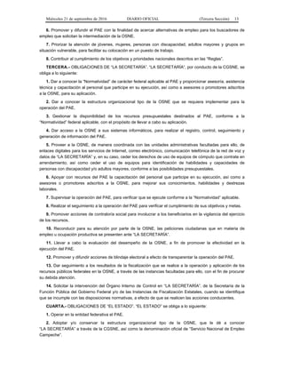 Miércoles 21 de septiembre de 2016 DIARIO OFICIAL (Tercera Sección) 13
6. Promover y difundir el PAE con la finalidad de acercar alternativas de empleo para los buscadores de
empleo que solicitan la intermediación de la OSNE.
7. Priorizar la atención de jóvenes, mujeres, personas con discapacidad, adultos mayores y grupos en
situación vulnerable, para facilitar su colocación en un puesto de trabajo.
8. Contribuir al cumplimiento de los objetivos y prioridades nacionales descritos en las “Reglas”.
TERCERA.- OBLIGACIONES DE “LA SECRETARÍA”. “LA SECRETARÍA”, por conducto de la CGSNE, se
obliga a lo siguiente:
1. Dar a conocer la “Normatividad” de carácter federal aplicable al PAE y proporcionar asesoría, asistencia
técnica y capacitación al personal que participe en su ejecución, así como a asesores o promotores adscritos
a la OSNE, para su aplicación.
2. Dar a conocer la estructura organizacional tipo de la OSNE que se requiera implementar para la
operación del PAE.
3. Gestionar la disponibilidad de los recursos presupuestales destinados al PAE, conforme a la
“Normatividad” federal aplicable, con el propósito de llevar a cabo su aplicación.
4. Dar acceso a la OSNE a sus sistemas informáticos, para realizar el registro, control, seguimiento y
generación de información del PAE.
5. Proveer a la OSNE, de manera coordinada con las unidades administrativas facultadas para ello, de
enlaces digitales para los servicios de Internet, correo electrónico, comunicación telefónica de la red de voz y
datos de “LA SECRETARÍA” y, en su caso, ceder los derechos de uso de equipos de cómputo que contrate en
arrendamiento; así como ceder el uso de equipos para identificación de habilidades y capacidades de
personas con discapacidad y/o adultos mayores, conforme a las posibilidades presupuestales.
6. Apoyar con recursos del PAE la capacitación del personal que participe en su ejecución, así como a
asesores o promotores adscritos a la OSNE, para mejorar sus conocimientos, habilidades y destrezas
laborales.
7. Supervisar la operación del PAE, para verificar que se ejecute conforme a la “Normatividad” aplicable.
8. Realizar el seguimiento a la operación del PAE para verificar el cumplimiento de sus objetivos y metas.
9. Promover acciones de contraloría social para involucrar a los beneficiarios en la vigilancia del ejercicio
de los recursos.
10. Reconducir para su atención por parte de la OSNE, las peticiones ciudadanas que en materia de
empleo u ocupación productiva se presenten ante “LA SECRETARÍA”.
11. Llevar a cabo la evaluación del desempeño de la OSNE, a fin de promover la efectividad en la
ejecución del PAE.
12. Promover y difundir acciones de blindaje electoral a efecto de transparentar la operación del PAE.
13. Dar seguimiento a los resultados de la fiscalización que se realice a la operación y aplicación de los
recursos públicos federales en la OSNE, a través de las instancias facultadas para ello, con el fin de procurar
su debida atención.
14. Solicitar la intervención del Órgano Interno de Control en “LA SECRETARÍA”, de la Secretaría de la
Función Pública del Gobierno Federal y/o de las Instancias de Fiscalización Estatales, cuando se identifique
que se incumple con las disposiciones normativas, a efecto de que se realicen las acciones conducentes.
CUARTA.- OBLIGACIONES DE “EL ESTADO”. “EL ESTADO” se obliga a lo siguiente:
1. Operar en la entidad federativa el PAE.
2. Adoptar y/o conservar la estructura organizacional tipo de la OSNE, que le dé a conocer
“LA SECRETARÍA” a través de la CGSNE, así como la denominación oficial de “Servicio Nacional de Empleo
Campeche”.
 