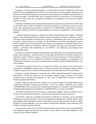 14 (Tercera Sección) DIARIO OFICIAL Miércoles 21 de septiembre de 2016
3. Designar, con cargo al presupuesto estatal, a un servidor público de tiempo completo como Titular de la
OSNE quien será responsable de la conducción y funcionamiento de ésta; dicho servidor deberá tener una
jerarquía mínima de Director General o su equivalente y estar facultado por “EL ESTADO” para administrar los
recursos que asigne “LA SECRETARÍA” para la operación del PAE, de conformidad con la “Normatividad”
aplicable; así como contar con una trayectoria reconocida en el desempeño de sus funciones, empleos,
cargos y comisiones.
4. Designar oficialmente a tres servidores públicos adscritos y vinculados a la operación de la OSNE, entre
los que deberá estar el Titular de la OSNE y el del área administrativa, así como otro funcionario de dicha
oficina, como responsables de administrar los recursos que “LA SECRETARÍA” asigna durante el ejercicio
fiscal para la operación del PAE en la entidad federativa, de acuerdo a lo establecido en la “Normatividad”
aplicable.
5. Contratar personal, promotores y asesores que laboren exclusivamente para la OSNE y mantenerlo
adscrito a ésta, independientemente de cualquier cambio administrativo que llegara a realizarse, lo anterior,
para llevar a cabo actividades de carácter técnico, operativo y administrativo, para atender a los buscadores
de empleo y realizar acciones de concertación con los empleadores, que permita la identificación de más y
mejores vacantes para la vinculación laboral de los mismos. Las contrataciones se realizarán de acuerdo con
las disposiciones emitidas por la CGSNE en materia de descripción de puesto y perfil ocupacional; el tipo de
contrato y condiciones serán establecidas por “EL ESTADO” y las obligaciones que impliquen serán
responsabilidad de éste.
6. Asignar recursos para la operación y administración de la OSNE, tales como pago a personal, viáticos y
pasajes, servicio telefónico, vehículos, dotación de combustible, arrendamiento de inmuebles, papelería, luz,
material de consumo informático, gastos y comisiones bancarias que se generan a nivel local, impresión de
material de difusión y para la realización de campañas de difusión atendiendo a lo establecido en la
“Normatividad” aplicable, así como para cubrir gastos para la operación del Sistema Estatal de Empleo, entre
otros conceptos.
7. Proporcionar espacios físicos, para uso exclusivo de la OSNE, que cuenten con las dimensiones y
condiciones de accesibilidad necesarias para la atención de personas con discapacidad, adultos mayores
y población en general, así como para el desarrollo eficiente de las actividades que tiene encomendadas.
8. Asignar y mantener adscrito para uso exclusivo de la OSNE, independientemente de cualquier cambio
administrativo y del tipo de recurso con que se adquiera, mobiliario, equipo, vehículos y los insumos
necesarios para su adecuado funcionamiento, así como cubrir el mantenimiento preventivo y correctivo
necesario para todos estos bienes.
9. Dotar a todas las áreas de atención al público con que cuente la OSNE en la entidad federativa de la
infraestructura tecnológica necesaria para comunicar y operar los sistemas informáticos que le facilite
“LA SECRETARÍA”, así como proporcionar el mantenimiento necesario en su operación. Dicha infraestructura
tecnológica deberá apegarse a lo que determine “LA SECRETARÍA” por conducto de la CGSNE.
10. Solicitar la intervención de las Instancias de Fiscalización Estatales, cuando se identifique que se
incumple con las disposiciones normativas, a efecto de que se realicen las acciones conducentes.
11. Promover, cuando así se considere conveniente, la celebración de Convenios con las autoridades
municipales y/o con organizaciones sin fines de lucro legalmente constituidas de los sectores privado y social,
para establecer oficinas de empleo que operen como parte de la red de oficinas, siempre que esto no conlleve
aportación de recursos federales, y una vez cumplida la “Normatividad” aplicable y previa autorización de la
CGSNE, incrementen la cobertura del PAE.
Cuando se trate de este caso, “EL ESTADO” deberá garantizar que se cuenta con los recursos necesarios
para sufragar los gastos de operación que implicará la nueva oficina, la cual deberá apegarse en todo
momento a la “Normatividad” aplicable.
 