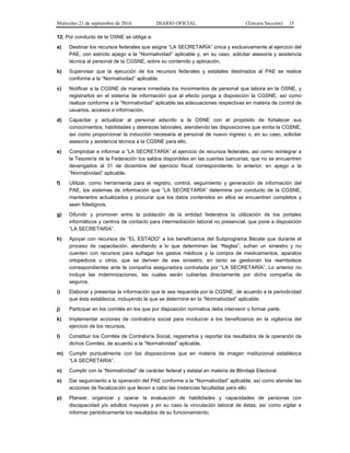 Miércoles 21 de septiembre de 2016 DIARIO OFICIAL (Tercera Sección) 15
12. Por conducto de la OSNE se obliga a:
a) Destinar los recursos federales que asigne “LA SECRETARÍA” única y exclusivamente al ejercicio del
PAE, con estricto apego a la “Normatividad” aplicable y, en su caso, solicitar asesoría y asistencia
técnica al personal de la CGSNE, sobre su contenido y aplicación.
b) Supervisar que la ejecución de los recursos federales y estatales destinados al PAE se realice
conforme a la “Normatividad” aplicable.
c) Notificar a la CGSNE de manera inmediata los movimientos de personal que labora en la OSNE, y
registrarlos en el sistema de información que al efecto ponga a disposición la CGSNE, así como
realizar conforme a la “Normatividad” aplicable las adecuaciones respectivas en materia de control de
usuarios, accesos e información.
d) Capacitar y actualizar al personal adscrito a la OSNE con el propósito de fortalecer sus
conocimientos, habilidades y destrezas laborales, atendiendo las disposiciones que emita la CGSNE,
así como proporcionar la inducción necesaria al personal de nuevo ingreso o, en su caso, solicitar
asesoría y asistencia técnica a la CGSNE para ello.
e) Comprobar e informar a “LA SECRETARÍA” el ejercicio de recursos federales, así como reintegrar a
la Tesorería de la Federación los saldos disponibles en las cuentas bancarias, que no se encuentren
devengados al 31 de diciembre del ejercicio fiscal correspondiente, lo anterior, en apego a la
“Normatividad” aplicable.
f) Utilizar, como herramienta para el registro, control, seguimiento y generación de información del
PAE, los sistemas de información que “LA SECRETARÍA” determine por conducto de la CGSNE,
mantenerlos actualizados y procurar que los datos contenidos en ellos se encuentren completos y
sean fidedignos.
g) Difundir y promover entre la población de la entidad federativa la utilización de los portales
informáticos y centros de contacto para intermediación laboral no presencial, que pone a disposición
“LA SECRETARÍA”.
h) Apoyar con recursos de “EL ESTADO” a los beneficiarios del Subprograma Bécate que durante el
proceso de capacitación, atendiendo a lo que determinan las “Reglas”, sufran un siniestro y no
cuenten con recursos para sufragar los gastos médicos y la compra de medicamentos, aparatos
ortopédicos u otros, que se deriven de ese siniestro, en tanto se gestionan los reembolsos
correspondientes ante la compañía aseguradora contratada por “LA SECRETARÍA”. Lo anterior no
incluye las indemnizaciones, las cuales serán cubiertas directamente por dicha compañía de
seguros.
i) Elaborar y presentar la información que le sea requerida por la CGSNE, de acuerdo a la periodicidad
que ésta establezca, incluyendo la que se determine en la “Normatividad” aplicable.
j) Participar en los comités en los que por disposición normativa deba intervenir o formar parte.
k) Implementar acciones de contraloría social para involucrar a los beneficiarios en la vigilancia del
ejercicio de los recursos.
l) Constituir los Comités de Contraloría Social, registrarlos y reportar los resultados de la operación de
dichos Comités, de acuerdo a la “Normatividad” aplicable.
m) Cumplir puntualmente con las disposiciones que en materia de imagen institucional establezca
“LA SECRETARIA”.
n) Cumplir con la “Normatividad” de carácter federal y estatal en materia de Blindaje Electoral.
o) Dar seguimiento a la operación del PAE conforme a la “Normatividad” aplicable, así como atender las
acciones de fiscalización que lleven a cabo las instancias facultadas para ello.
p) Planear, organizar y operar la evaluación de habilidades y capacidades de personas con
discapacidad y/o adultos mayores y en su caso la vinculación laboral de éstas, así como vigilar e
informar periódicamente los resultados de su funcionamiento.
 