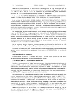 16 (Tercera Sección) DIARIO OFICIAL Miércoles 21 de septiembre de 2016
QUINTA.- APORTACIONES DE “LA SECRETARÍA”. Para la operación del PAE, “LA SECRETARÍA” se
compromete a asignar, de los recursos que le son autorizados en el Presupuesto de Egresos de la Federación
para el Ejercicio Fiscal 2016, la cantidad de $23,616,163.00 (VEINTITRÉS MILLONES SEISCIENTOS
DIECISÉIS MIL CIENTO SESENTA Y TRES PESOS 00/100 M.N.), de los cuales:
1. Un monto de $18,172,731.00 (DIECIOCHO MILLONES CIENTO SETENTA Y DOS MIL SETECIENTOS
TREINTA Y UN PESOS 00/100 M.N.), se destina para su aplicación en los subprogramas del PAE, y
2. La cantidad de $5,443,432.00 (CINCO MILLONES CUATROCIENTOS CUARENTA Y TRES MIL
CUATROCIENTOS TREINTA Y DOS PESOS 00/100 M.N.), se asigna para ser ejercida por la OSNE en ferias
de empleo y publicación del periódico de ofertas de empleo, así como en conceptos de gasto equivalentes a
acciones de difusión, contratación de asesores o promotores y su capacitación, viáticos y pasajes entre otros,
para llevar a cabo actividades de operación, promoción, difusión, concertación, acciones de seguimiento a la
operación, control y supervisión del PAE a nivel local.
Los recursos serán ejercidos directamente por la OSNE, mediante cuentas bancarias contratadas para tal
fin por “LA SECRETARÍA”, con la vigilancia y bajo la responsabilidad de “EL ESTADO”, atendiendo a lo
establecido en la “Normatividad” federal aplicable y, en su caso, los contratos de préstamo celebrados por el
Gobierno Federal con organismos financieros internacionales, por lo que “EL ESTADO” será responsable de
la correcta aplicación de los recursos, sin que por ello se pierda el carácter federal de los mismos.
Las características de las cuentas bancarias se detallan en los “Lineamientos para Administrar el Presupuesto
de los Programas del Servicio Nacional de Empleo” 2016.
De ser necesario, se podrá realizar la entrega de apoyos económicos a los beneficiarios del PAE,
mediante transferencia de la Tesorería de la Federación a las cuentas bancarias de los mismos.
En caso de que “LA SECRETARÍA” implemente otros programas, los subsidios correspondientes deberán
aplicarse conforme a los lineamientos que para tal efecto determine “LA SECRETARÍA”, por conducto de
la CGSNE.
CALENDARIZACIÓN DE RECURSOS
El monto total de recursos que “LA SECRETARÍA” asigne a la OSNE para la ejecución del PAE, deberá
ser ejercido conforme al calendario que para tal efecto emita la CGSNE.
AJUSTES DURANTE EL EJERCICIO PRESUPUESTARIO
Conforme a lo establecido en las “Reglas”, para lograr el mayor nivel de ejercicio y aprovechamiento de los
recursos del PAE, a partir del segundo trimestre del año, “LA SECRETARÍA”, por conducto de la CGSNE,
podrá iniciar el monitoreo del ejercicio de los recursos asignados a la OSNE, a fin de determinar los ajustes
presupuestarios necesarios, con el objeto de canalizar los recursos disponibles que no se hubieran ejercido a
la fecha de corte hacia aquellas OSNE con mayor ritmo en su ejercicio, para evitar recortes presupuestarios a
“LA SECRETARÍA” y asegurar el cumplimiento de las metas nacionales.
Con independencia de lo establecido en el párrafo anterior, la asignación de recursos señalados en la
presente cláusula estará condicionada a la disponibilidad presupuestaria que tenga “LA SECRETARÍA” y
podrá sufrir reducciones en el transcurso del ejercicio fiscal, derivadas de los ajustes que, en su caso, realice
la Secretaría de Hacienda y Crédito Público, de conformidad con la Ley Federal de Presupuesto y
Responsabilidad Hacendaria y demás disposiciones jurídicas aplicables, lo cual no será considerado como
incumplimiento del presente instrumento imputable a “LA SECRETARÍA”. En caso de presentarse alguna
reducción, “LA SECRETARÍA” lo hará del conocimiento de “EL ESTADO”, junto con los ajustes que apliquen.
SEXTA.- APORTACIONES DE “EL ESTADO”. Para la operación de la OSNE, la ejecución del PAE, así
como para fortalecer e incrementar la asignación presupuestaria destinada al mismo, “EL ESTADO” se
compromete a aportar los recursos que a continuación se indican:
 